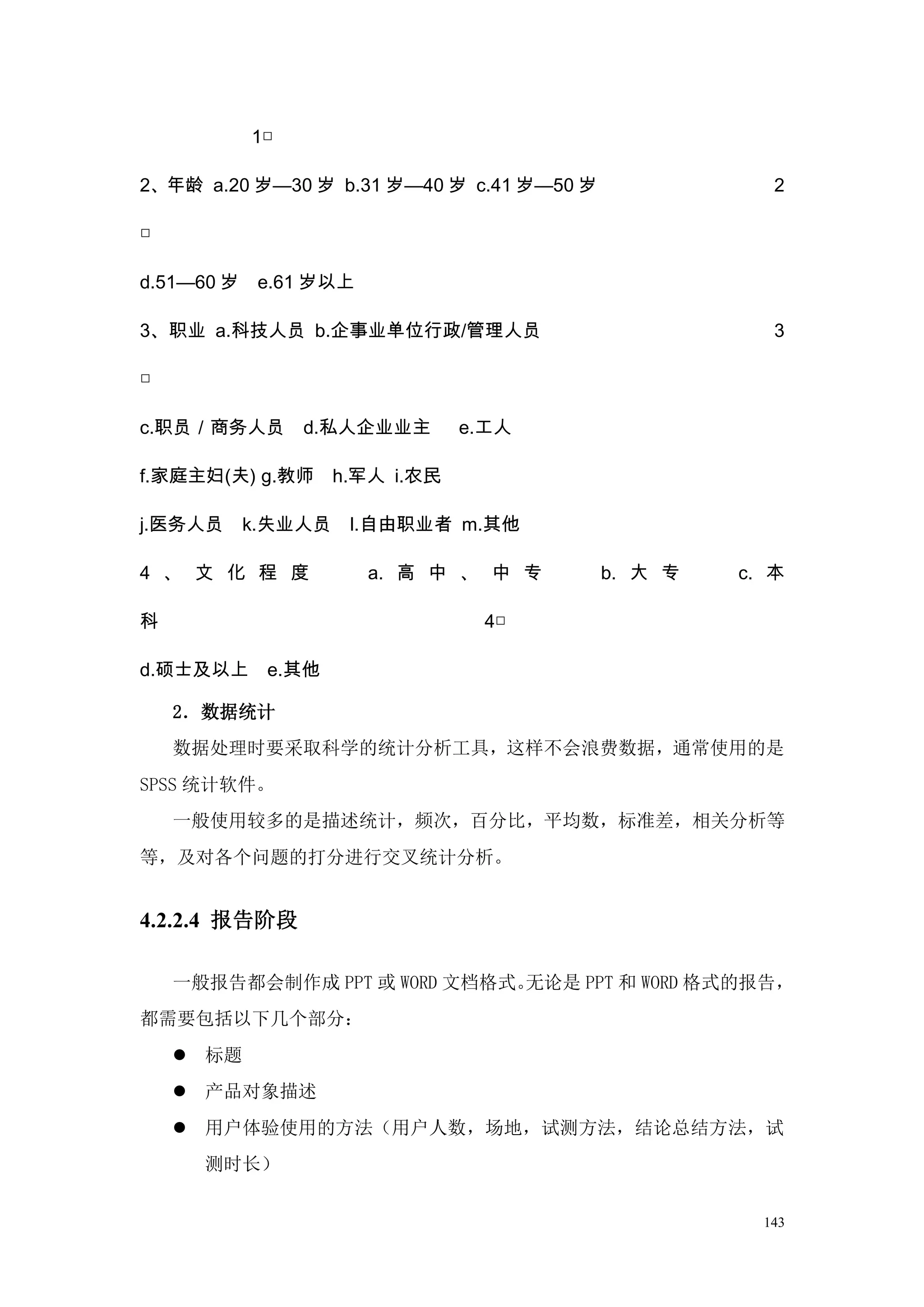 1□

2、年龄 a.20 岁—30 岁 b.31 岁—40 岁 c.41 岁—50 岁               2

□

d.51—60 岁    e.61 岁以上

3、职业 a.科技人员 b.企事业单位行政/管理人员                             3

□

c.职员／商务人员        d.私人企业业主     e.工人

f.家庭主妇(夫) g.教师 h.军人 i.农民

j.医务人员      k.失业人员   l.自由职业者 m.其他

4 、 文 化 程 度             a. 高 中 、 中 专       b. 大 专   c. 本

科                               4□

d.硕士及以上      e.其他

    2．数据统计
    数据处理时要采取科学的统计分析工具，这样不会浪费数据，通常使用的是
SPSS 统计软件。
    一般使用较多的是描述统计，频次，百分比，平均数，标准差，相关分析等
等，及对各个问题的打分进行交叉统计分析。


4.2.2.4 报告阶段

    一般报告都会制作成 PPT 或 WORD 文档格式。无论是 PPT 和 WORD 格式的报告，
都需要包括以下几个部分：
     标题
     产品对象描述
     用户体验使用的方法（用户人数，场地，试测方法，结论总结方法，试
      测时长）


                                                      143
 