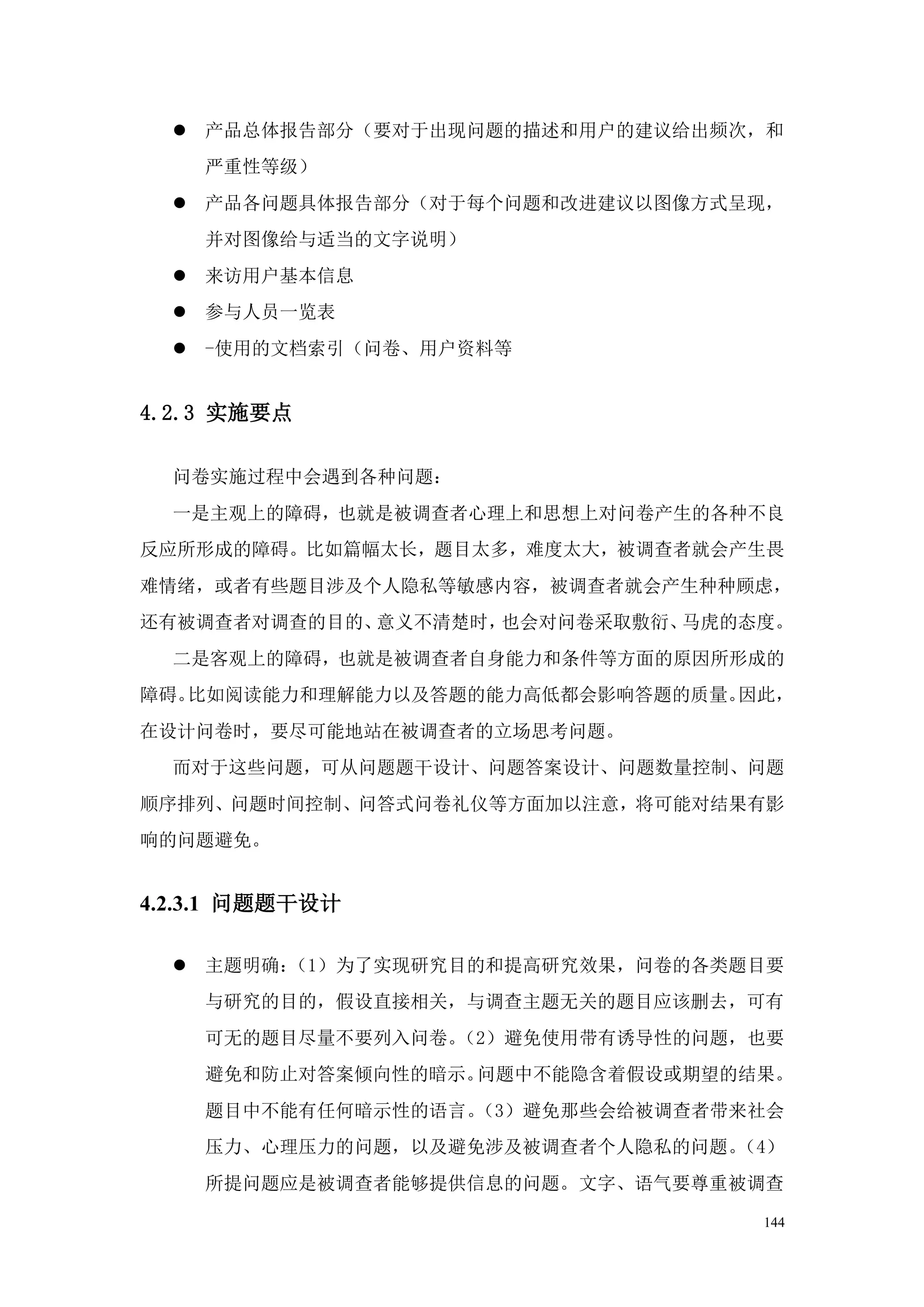  产品总体报告部分（要对于出现问题的描述和用户的建议给出频次，和
    严重性等级）
   产品各问题具体报告部分（对于每个问题和改进建议以图像方式呈现，
    并对图像给与适当的文字说明）
   来访用户基本信息
   参与人员一览表
   -使用的文档索引（问卷、用户资料等


4.2.3 实施要点

  问卷实施过程中会遇到各种问题：
  一是主观上的障碍，也就是被调查者心理上和思想上对问卷产生的各种不良
反应所形成的障碍。比如篇幅太长，题目太多，难度太大，被调查者就会产生畏
难情绪，或者有些题目涉及个人隐私等敏感内容，被调查者就会产生种种顾虑，
还有被调查者对调查的目的、意义不清楚时，也会对问卷采取敷衍、马虎的态度。
  二是客观上的障碍，也就是被调查者自身能力和条件等方面的原因所形成的
障碍。比如阅读能力和理解能力以及答题的能力高低都会影响答题的质量。因此，
在设计问卷时，要尽可能地站在被调查者的立场思考问题。
  而对于这些问题，可从问题题干设计、问题答案设计、问题数量控制、问题
顺序排列、问题时间控制、问答式问卷礼仪等方面加以注意，将可能对结果有影
响的问题避免。


4.2.3.1 问题题干设计

   主题明确：（1）为了实现研究目的和提高研究效果，问卷的各类题目要
    与研究的目的，假设直接相关，与调查主题无关的题目应该删去，可有
    可无的题目尽量不要列入问卷。（2）避免使用带有诱导性的问题，也要
    避免和防止对答案倾向性的暗示。问题中不能隐含着假设或期望的结果。
    题目中不能有任何暗示性的语言。（3）避免那些会给被调查者带来社会
    压力、心理压力的问题，以及避免涉及被调查者个人隐私的问题。（4）
    所提问题应是被调查者能够提供信息的问题。文字、语气要尊重被调查

                                  144
 