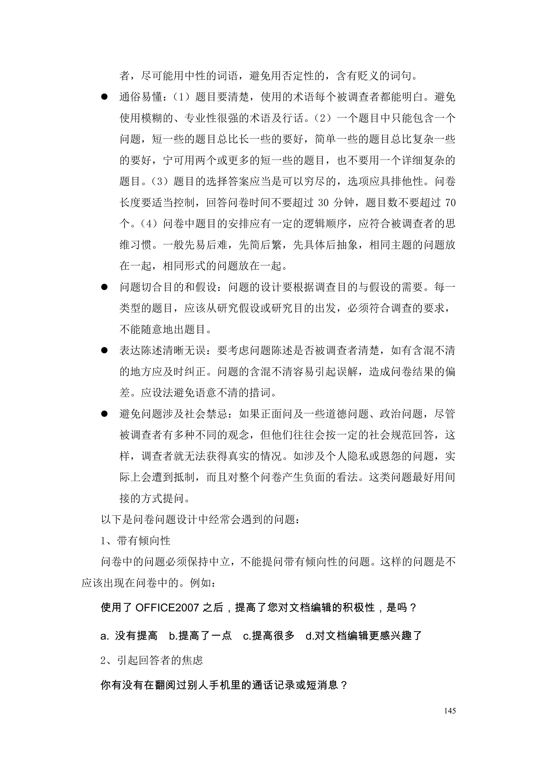 者，尽可能用中性的词语，避免用否定性的，含有贬义的词句。
  通俗易懂：（1）题目要清楚，使用的术语每个被调查者都能明白。避免
   使用模糊的、专业性很强的术语及行话。（2）一个题目中只能包含一个
   问题，短一些的题目总比长一些的要好，简单一些的题目总比复杂一些
   的要好，宁可用两个或更多的短一些的题目，也不要用一个详细复杂的
   题目。（3）题目的选择答案应当是可以穷尽的，选项应具排他性。问卷
   长度要适当控制，回答问卷时间不要超过 30 分钟，题目数不要超过 70
   个。（4）问卷中题目的安排应有一定的逻辑顺序，应符合被调查者的思
   维习惯。一般先易后难，先简后繁，先具体后抽象，相同主题的问题放
   在一起，相同形式的问题放在一起。
  问题切合目的和假设：问题的设计要根据调查目的与假设的需要。每一
   类型的题目，应该从研究假设或研究目的出发，必须符合调查的要求，
   不能随意地出题目。
  表达陈述清晰无误：要考虑问题陈述是否被调查者清楚，如有含混不清
   的地方应及时纠正。问题的含混不清容易引起误解，造成问卷结果的偏
   差。应设法避免语意不清的措词。
  避免问题涉及社会禁忌：如果正面问及一些道德问题、政治问题，尽管
   被调查者有多种不同的观念，但他们往往会按一定的社会规范回答，这
   样，调查者就无法获得真实的情况。如涉及个人隐私或恩怨的问题，实
   际上会遭到抵制，而且对整个问卷产生负面的看法。这类问题最好用间
   接的方式提问。
 以下是问卷问题设计中经常会遇到的问题：
 1、带有倾向性
 问卷中的问题必须保持中立，不能提问带有倾向性的问题。这样的问题是不
应该出现在问卷中的。例如：

 使用了 OFFICE2007 之后，提高了您对文档编辑的积极性，是吗？

 a. 没有提高   b.提高了一点   c.提高很多   d.对文档编辑更感兴趣了

 2、引起回答者的焦虑

 你有没有在翻阅过别人手机里的通话记录或短消息？

                                             145
 
