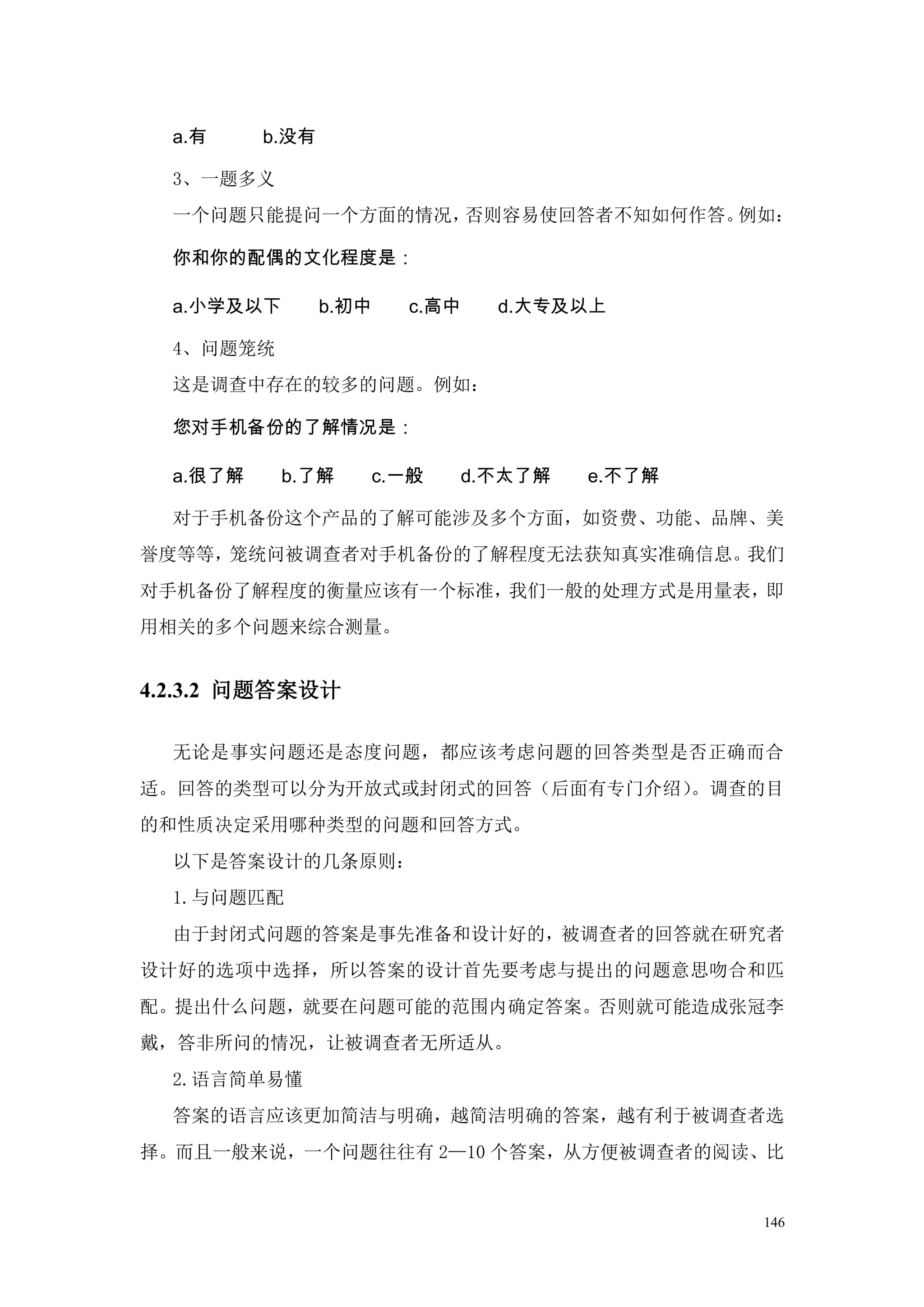 a.有     b.没有

  3、一题多义
  一个问题只能提问一个方面的情况，否则容易使回答者不知如何作答。例如：

  你和你的配偶的文化程度是：

  a.小学及以下        b.初中   c.高中   d.大专及以上

  4、问题笼统
  这是调查中存在的较多的问题。例如：

  您对手机备份的了解情况是：

  a.很了解     b.了解     c.一般   d.不太了解   e.不了解

  对于手机备份这个产品的了解可能涉及多个方面，如资费、功能、品牌、美
誉度等等，笼统问被调查者对手机备份的了解程度无法获知真实准确信息。我们
对手机备份了解程度的衡量应该有一个标准，我们一般的处理方式是用量表，即
用相关的多个问题来综合测量。


4.2.3.2 问题答案设计

  无论是事实问题还是态度问题，都应该考虑问题的回答类型是否正确而合
适。回答的类型可以分为开放式或封闭式的回答（后面有专门介绍）。调查的目
的和性质决定采用哪种类型的问题和回答方式。
  以下是答案设计的几条原则：
  1.与问题匹配
  由于封闭式问题的答案是事先准备和设计好的，被调查者的回答就在研究者
设计好的选项中选择，所以答案的设计首先要考虑与提出的问题意思吻合和匹
配。提出什么问题，就要在问题可能的范围内确定答案。否则就可能造成张冠李
戴，答非所问的情况，让被调查者无所适从。
  2.语言简单易懂
  答案的语言应该更加简洁与明确，越简洁明确的答案，越有利于被调查者选
择。而且一般来说，一个问题往往有 2—10 个答案，从方便被调查者的阅读、比


                                             146
 