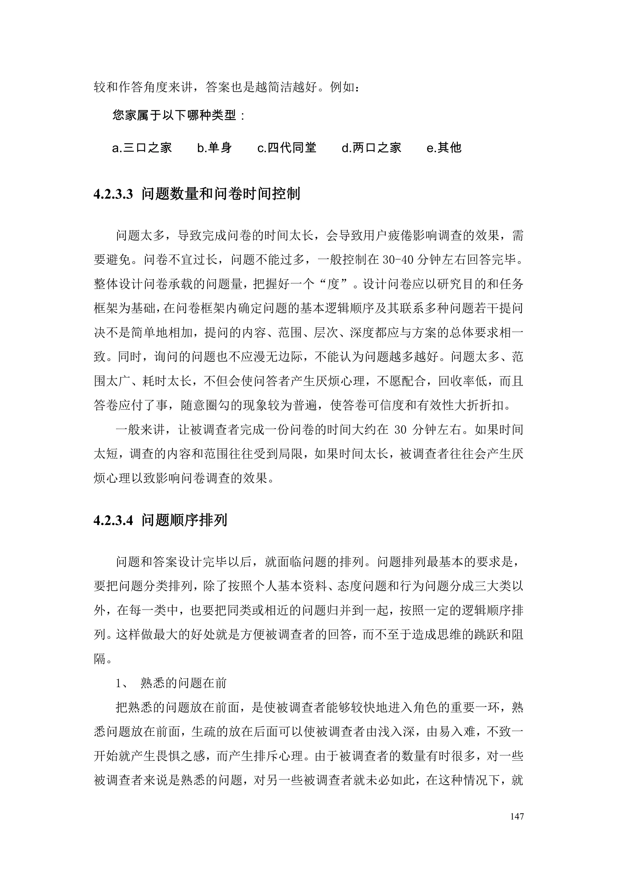 较和作答角度来讲，答案也是越简洁越好。例如：

 您家属于以下哪种类型：

 a.三口之家   b.单身   c.四代同堂   d.两口之家   e.其他


4.2.3.3 问题数量和问卷时间控制

  问题太多，导致完成问卷的时间太长，会导致用户疲倦影响调查的效果，需
要避免。问卷不宜过长，问题不能过多，一般控制在 30-40 分钟左右回答完毕。
整体设计问卷承载的问题量，把握好一个“度”。设计问卷应以研究目的和任务
框架为基础，在问卷框架内确定问题的基本逻辑顺序及其联系多种问题若干提问
决不是简单地相加，提问的内容、范围、层次、深度都应与方案的总体要求相一
致。同时，询问的问题也不应漫无边际，不能认为问题越多越好。问题太多、范
围太广、耗时太长，不但会使问答者产生厌烦心理，不愿配合，回收率低，而且
答卷应付了事，随意圈勾的现象较为普遍，使答卷可信度和有效性大折折扣。
  一般来讲，让被调查者完成一份问卷的时间大约在 30 分钟左右。如果时间
太短，调查的内容和范围往往受到局限，如果时间太长，被调查者往往会产生厌
烦心理以致影响问卷调查的效果。


4.2.3.4 问题顺序排列

  问题和答案设计完毕以后，就面临问题的排列。问题排列最基本的要求是，
要把问题分类排列，除了按照个人基本资料、态度问题和行为问题分成三大类以
外，在每一类中，也要把同类或相近的问题归并到一起，按照一定的逻辑顺序排
列。这样做最大的好处就是方便被调查者的回答，而不至于造成思维的跳跃和阻
隔。
  1、 熟悉的问题在前
  把熟悉的问题放在前面，是使被调查者能够较快地进入角色的重要一环，熟
悉问题放在前面，生疏的放在后面可以使被调查者由浅入深，由易入难，不致一
开始就产生畏惧之感，而产生排斥心理。由于被调查者的数量有时很多，对一些
被调查者来说是熟悉的问题，对另一些被调查者就未必如此，在这种情况下，就

                                          147
 