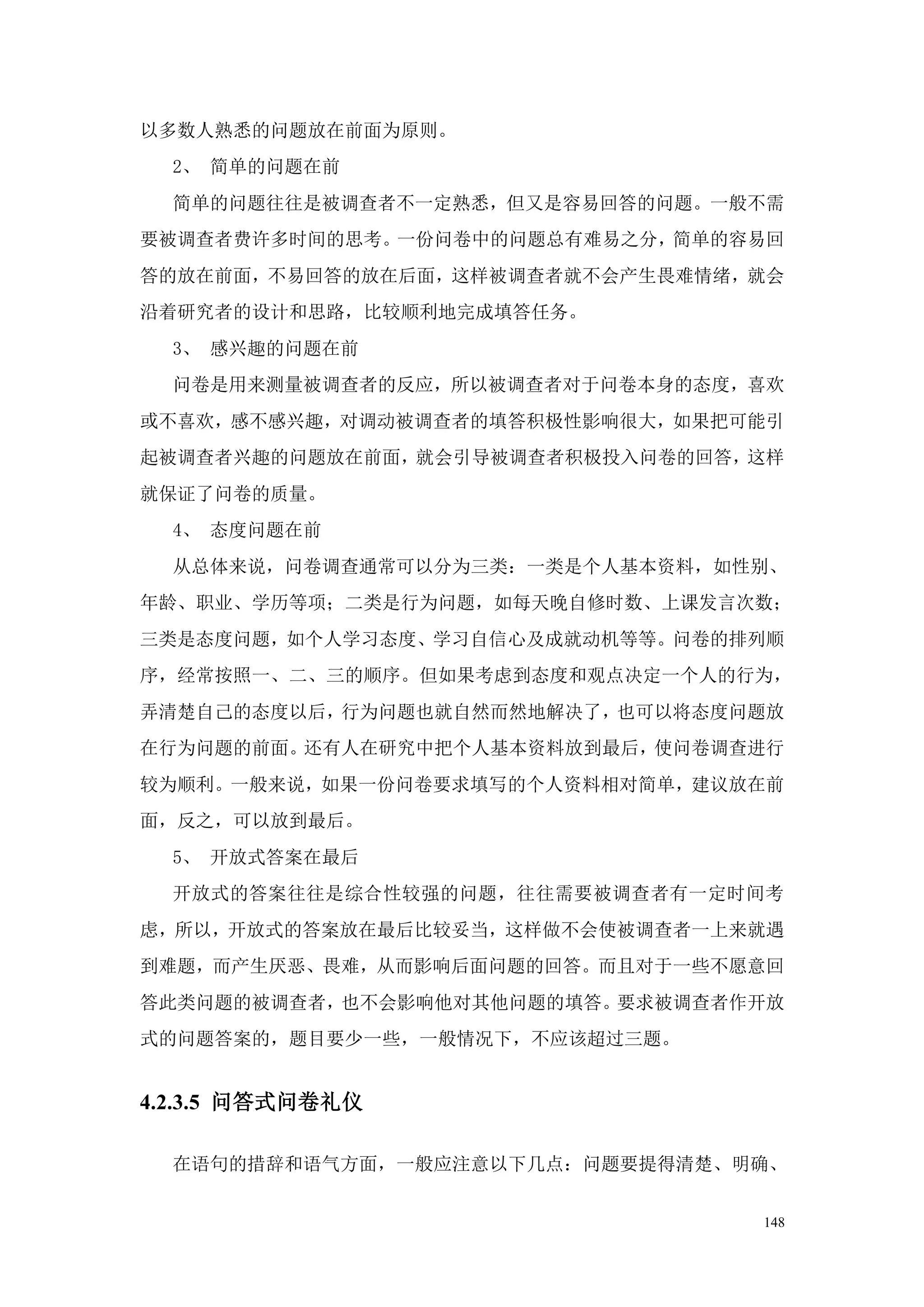 以多数人熟悉的问题放在前面为原则。
  2、 简单的问题在前
  简单的问题往往是被调查者不一定熟悉，但又是容易回答的问题。一般不需
要被调查者费许多时间的思考。一份问卷中的问题总有难易之分，简单的容易回
答的放在前面，不易回答的放在后面，这样被调查者就不会产生畏难情绪，就会
沿着研究者的设计和思路，比较顺利地完成填答任务。
  3、 感兴趣的问题在前
  问卷是用来测量被调查者的反应，所以被调查者对于问卷本身的态度，喜欢
或不喜欢，感不感兴趣，对调动被调查者的填答积极性影响很大，如果把可能引
起被调查者兴趣的问题放在前面，就会引导被调查者积极投入问卷的回答，这样
就保证了问卷的质量。
  4、 态度问题在前
  从总体来说，问卷调查通常可以分为三类：一类是个人基本资料，如性别、
年龄、职业、学历等项；二类是行为问题，如每天晚自修时数、上课发言次数；
三类是态度问题，如个人学习态度、学习自信心及成就动机等等。问卷的排列顺
序，经常按照一、二、三的顺序。但如果考虑到态度和观点决定一个人的行为，
弄清楚自己的态度以后，行为问题也就自然而然地解决了，也可以将态度问题放
在行为问题的前面。还有人在研究中把个人基本资料放到最后，使问卷调查进行
较为顺利。一般来说，如果一份问卷要求填写的个人资料相对简单，建议放在前
面，反之，可以放到最后。
  5、 开放式答案在最后
  开放式的答案往往是综合性较强的问题，往往需要被调查者有一定时间考
虑，所以，开放式的答案放在最后比较妥当，这样做不会使被调查者一上来就遇
到难题，而产生厌恶、畏难，从而影响后面问题的回答。而且对于一些不愿意回
答此类问题的被调查者，也不会影响他对其他问题的填答。要求被调查者作开放
式的问题答案的，题目要少一些，一般情况下，不应该超过三题。


4.2.3.5 问答式问卷礼仪

  在语句的措辞和语气方面，一般应注意以下几点：问题要提得清楚、明确、


                                 148
 