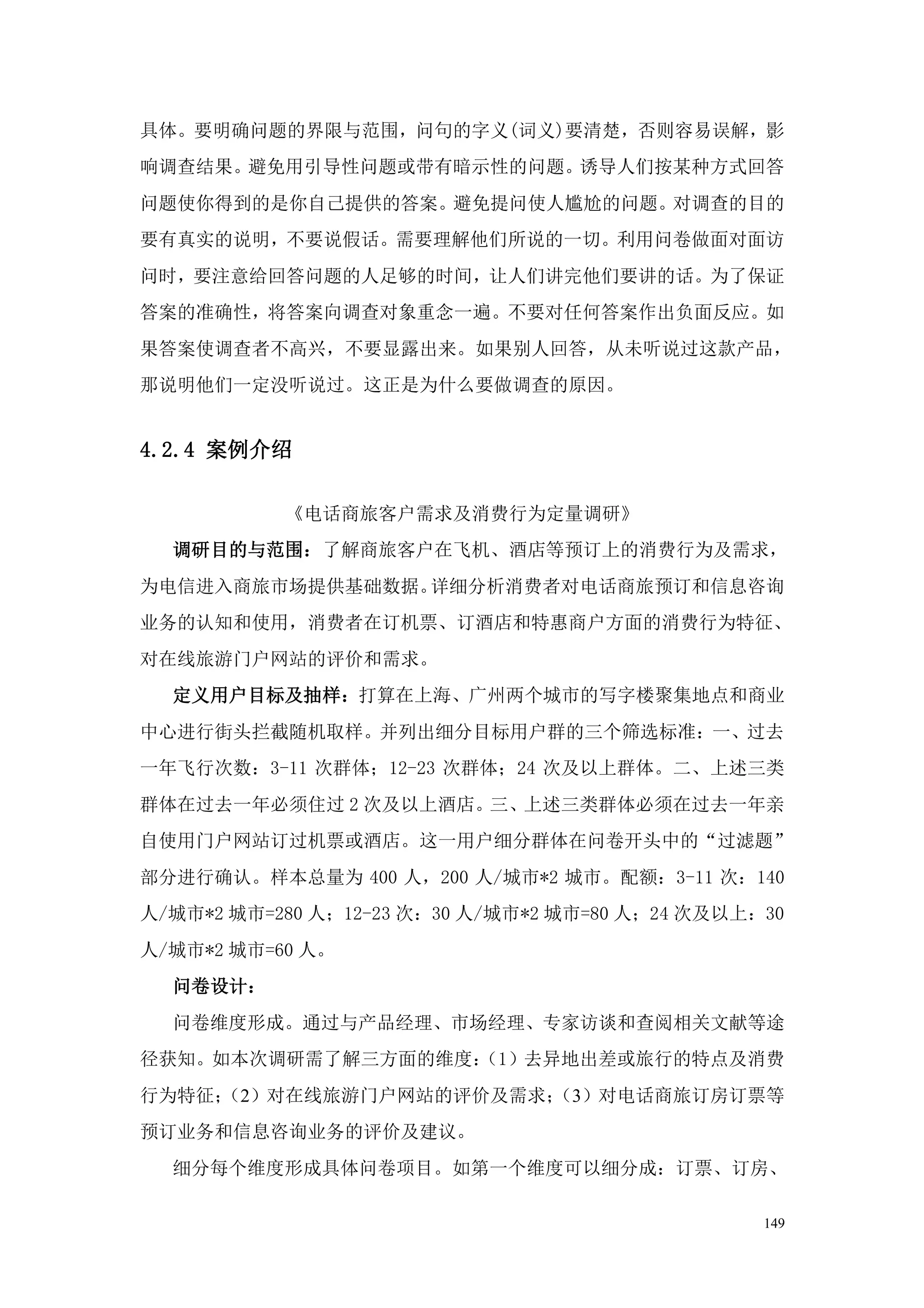 具体。要明确问题的界限与范围，问句的字义(词义)要清楚，否则容易误解，影
响调查结果。避免用引导性问题或带有暗示性的问题。诱导人们按某种方式回答
问题使你得到的是你自己提供的答案。避免提问使人尴尬的问题。对调查的目的
要有真实的说明，不要说假话。需要理解他们所说的一切。利用问卷做面对面访
问时，要注意给回答问题的人足够的时间，让人们讲完他们要讲的话。为了保证
答案的准确性，将答案向调查对象重念一遍。不要对任何答案作出负面反应。如
果答案使调查者不高兴，不要显露出来。如果别人回答，从未听说过这款产品，
那说明他们一定没听说过。这正是为什么要做调查的原因。


4.2.4 案例介绍

           《电话商旅客户需求及消费行为定量调研》
  调研目的与范围：了解商旅客户在飞机、酒店等预订上的消费行为及需求，
为电信进入商旅市场提供基础数据。详细分析消费者对电话商旅预订和信息咨询
业务的认知和使用，消费者在订机票、订酒店和特惠商户方面的消费行为特征、
对在线旅游门户网站的评价和需求。
  定义用户目标及抽样：打算在上海、广州两个城市的写字楼聚集地点和商业
中心进行街头拦截随机取样。并列出细分目标用户群的三个筛选标准：一、过去
一年飞行次数：3-11 次群体；12-23 次群体；24 次及以上群体。二、上述三类
群体在过去一年必须住过 2 次及以上酒店。三、上述三类群体必须在过去一年亲
自使用门户网站订过机票或酒店。这一用户细分群体在问卷开头中的“过滤题”
部分进行确认。样本总量为 400 人，200 人/城市*2 城市。配额：3-11 次：140
人/城市*2 城市=280 人；12-23 次：30 人/城市*2 城市=80 人；24 次及以上：30
人/城市*2 城市=60 人。
  问卷设计：
  问卷维度形成。通过与产品经理、市场经理、专家访谈和查阅相关文献等途
径获知。如本次调研需了解三方面的维度：
                  （1）去异地出差或旅行的特点及消费
行为特征；
    （2）对在线旅游门户网站的评价及需求；
                      （3）对电话商旅订房订票等
预订业务和信息咨询业务的评价及建议。
  细分每个维度形成具体问卷项目。如第一个维度可以细分成：订票、订房、

                                                  149
 