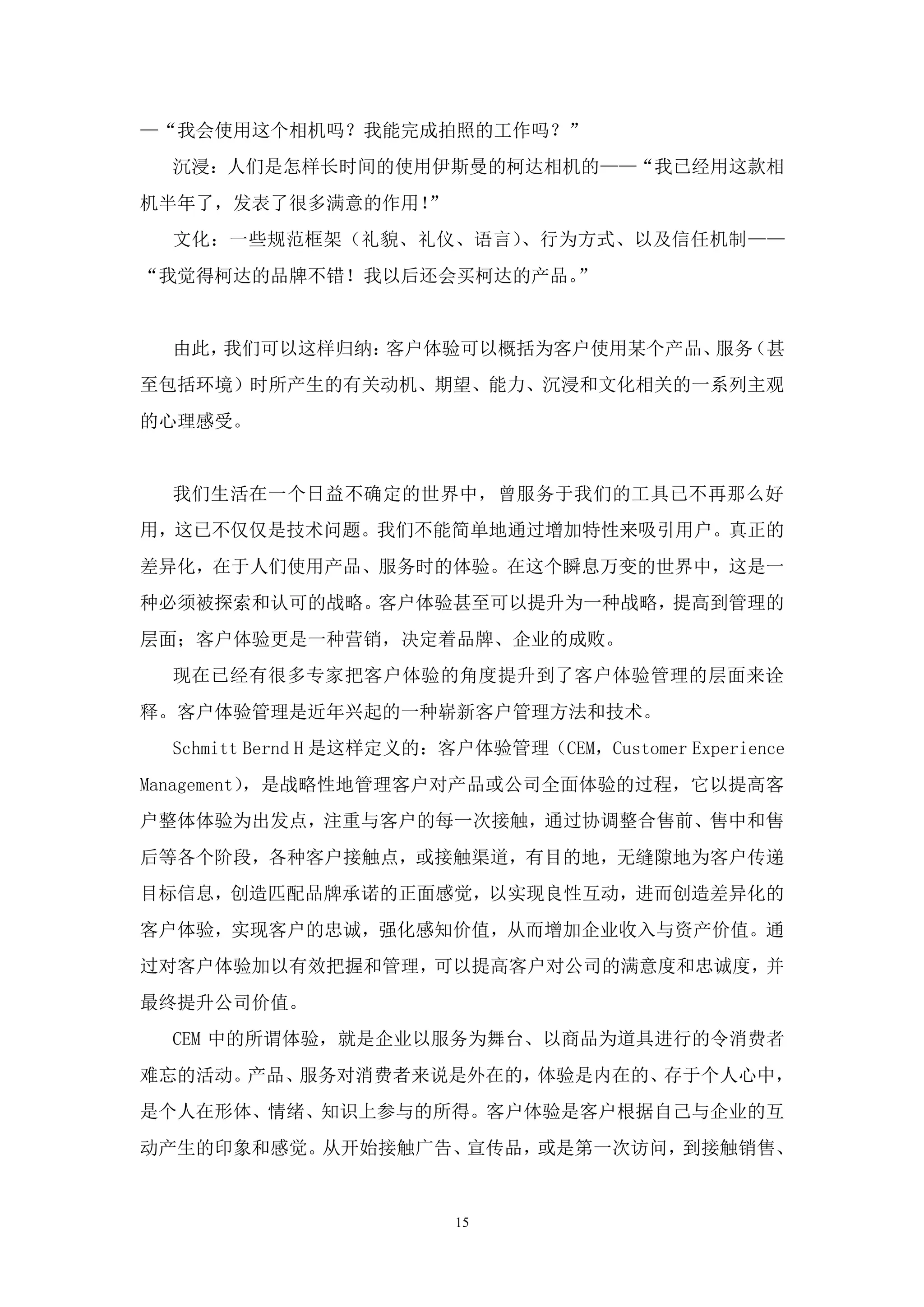 —“我会使用这个相机吗？我能完成拍照的工作吗？”
  沉浸：人们是怎样长时间的使用伊斯曼的柯达相机的——“我已经用这款相
机半年了，发表了很多满意的作用！”
  文化：一些规范框架（礼貌、礼仪、语言）、行为方式、以及信任机制——
“我觉得柯达的品牌不错！我以后还会买柯达的产品。”


  由此，我们可以这样归纳：客户体验可以概括为客户使用某个产品、 （甚
                                服务
至包括环境）时所产生的有关动机、期望、能力、沉浸和文化相关的一系列主观
的心理感受。


  我们生活在一个日益不确定的世界中，曾服务于我们的工具已不再那么好
用，这已不仅仅是技术问题。我们不能简单地通过增加特性来吸引用户。真正的
差异化，在于人们使用产品、服务时的体验。在这个瞬息万变的世界中，这是一
种必须被探索和认可的战略。客户体验甚至可以提升为一种战略，提高到管理的
层面；客户体验更是一种营销，决定着品牌、企业的成败。
  现在已经有很多专家把客户体验的角度提升到了客户体验管理的层面来诠
释。客户体验管理是近年兴起的一种崭新客户管理方法和技术。
  Schmitt Bernd H 是这样定义的：客户体验管理（CEM，Customer Experience
Management），是战略性地管理客户对产品或公司全面体验的过程，它以提高客
户整体体验为出发点，注重与客户的每一次接触，通过协调整合售前、售中和售
后等各个阶段，各种客户接触点，或接触渠道，有目的地，无缝隙地为客户传递
目标信息，创造匹配品牌承诺的正面感觉，以实现良性互动，进而创造差异化的
客户体验，实现客户的忠诚，强化感知价值，从而增加企业收入与资产价值。通
过对客户体验加以有效把握和管理，可以提高客户对公司的满意度和忠诚度，并
最终提升公司价值。
  CEM 中的所谓体验，就是企业以服务为舞台、以商品为道具进行的令消费者
难忘的活动。产品、服务对消费者来说是外在的，体验是内在的、存于个人心中，
是个人在形体、情绪、知识上参与的所得。客户体验是客户根据自己与企业的互
动产生的印象和感觉。从开始接触广告、宣传品，或是第一次访问，到接触销售、


                          15
 