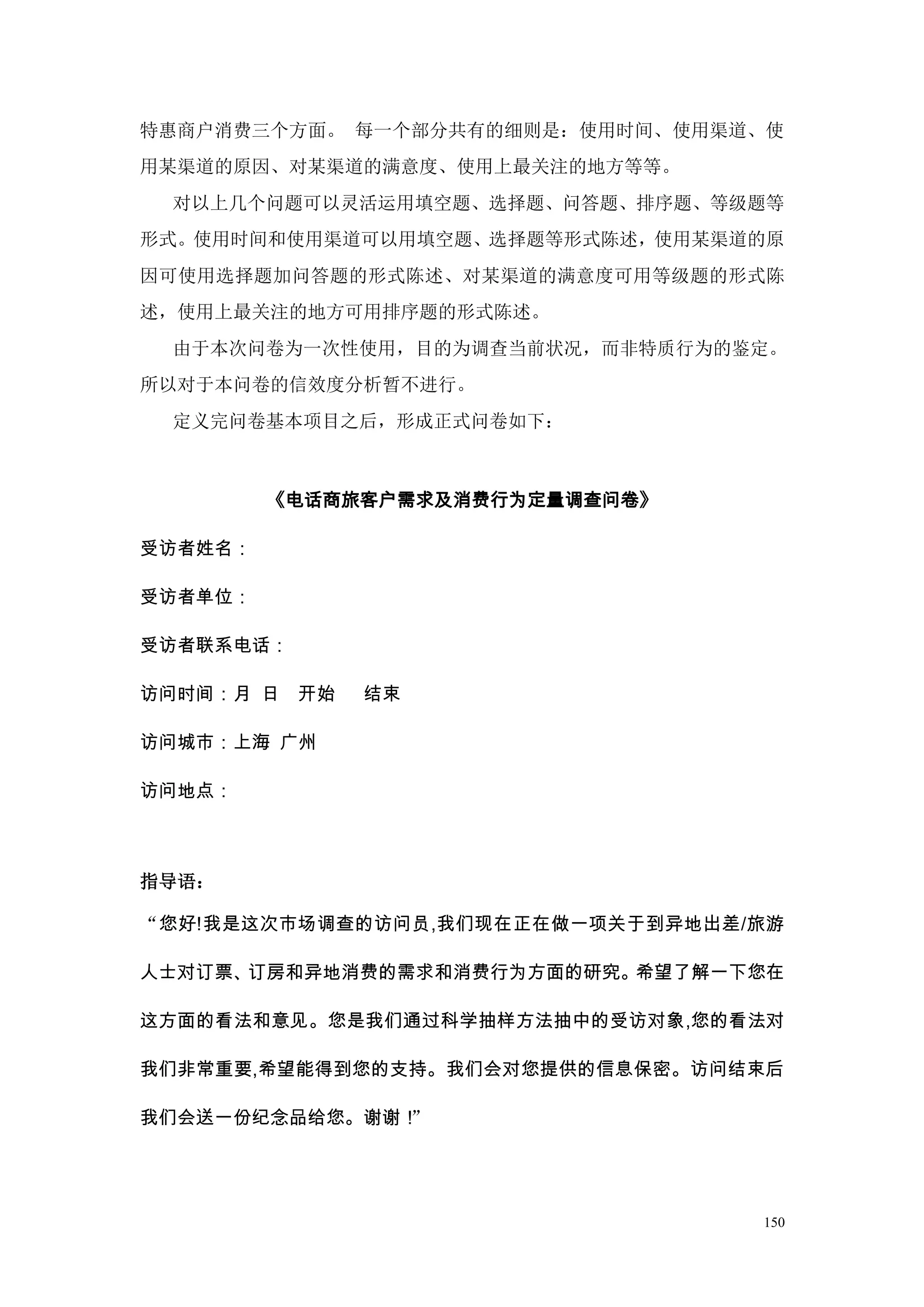 特惠商户消费三个方面。 每一个部分共有的细则是：使用时间、使用渠道、使
用某渠道的原因、对某渠道的满意度、使用上最关注的地方等等。
 对以上几个问题可以灵活运用填空题、选择题、问答题、排序题、等级题等
形式。使用时间和使用渠道可以用填空题、选择题等形式陈述，使用某渠道的原
因可使用选择题加问答题的形式陈述、对某渠道的满意度可用等级题的形式陈
述，使用上最关注的地方可用排序题的形式陈述。
 由于本次问卷为一次性使用，目的为调查当前状况，而非特质行为的鉴定。
所以对于本问卷的信效度分析暂不进行。
 定义完问卷基本项目之后，形成正式问卷如下：



         《电话商旅客户需求及消费行为定量调查问卷》

受访者姓名：

受访者单位：

受访者联系电话：

访问时间：月 日   开始   结束

访问城市：上海 广州

访问地点：



指导语：

“您好!我是这次市场调查的访问员,我们现在正在做一项关于到异地出差/旅游

人士对订票、订房和异地消费的需求和消费行为方面的研究。希望了解一下您在

这方面的看法和意见。您是我们通过科学抽样方法抽中的受访对象,您的看法对

我们非常重要,希望能得到您的支持。我们会对您提供的信息保密。访问结束后

我们会送一份纪念品给您。谢谢！”




                                  150
 