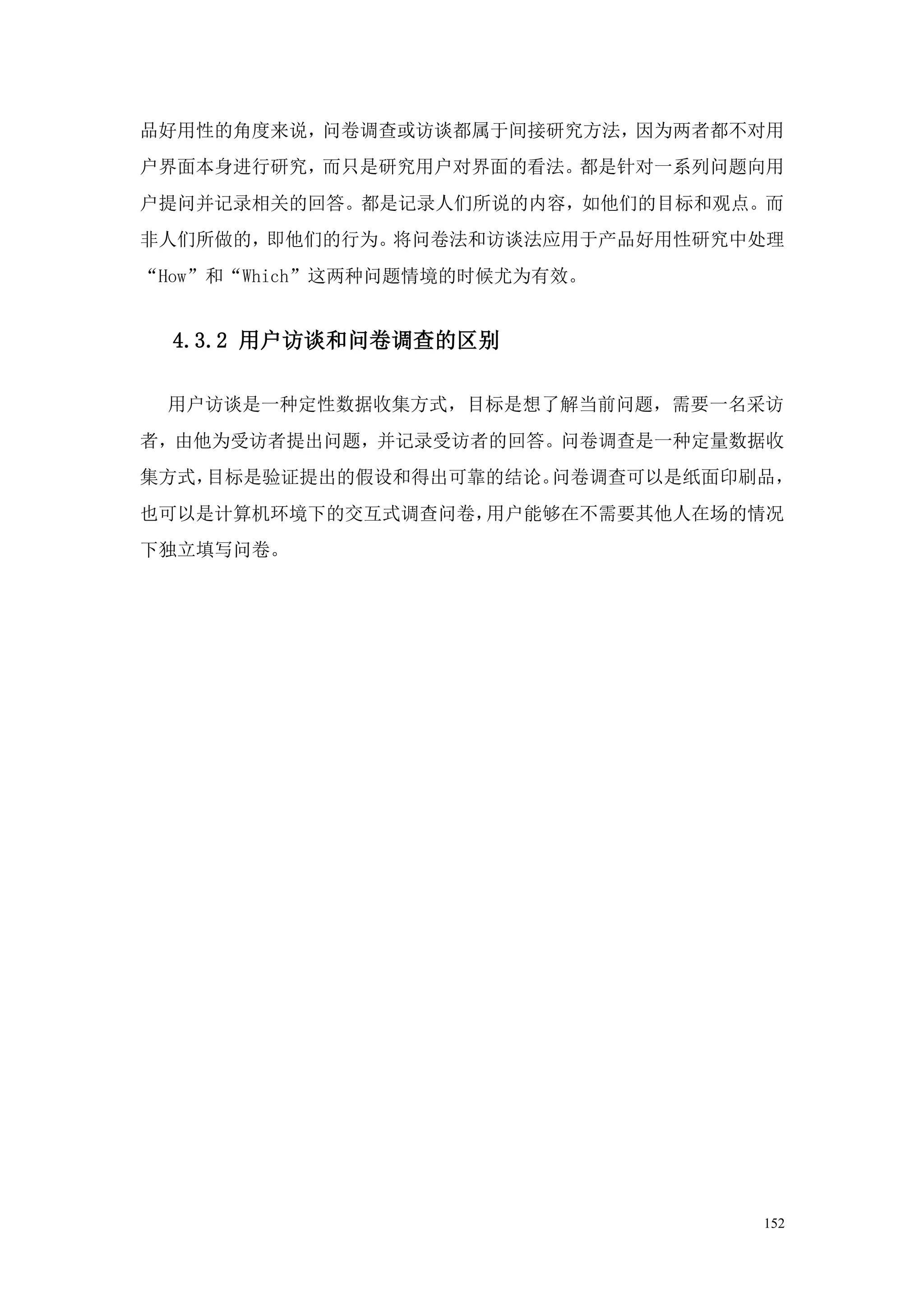 品好用性的角度来说，问卷调查或访谈都属于间接研究方法，因为两者都不对用
户界面本身进行研究，而只是研究用户对界面的看法。都是针对一系列问题向用
户提问并记录相关的回答。都是记录人们所说的内容，如他们的目标和观点。而
非人们所做的，即他们的行为。将问卷法和访谈法应用于产品好用性研究中处理
“How”和“Which”这两种问题情境的时候尤为有效。


  4.3.2 用户访谈和问卷调查的区别

 用户访谈是一种定性数据收集方式，目标是想了解当前问题，需要一名采访
者，由他为受访者提出问题，并记录受访者的回答。问卷调查是一种定量数据收
集方式，目标是验证提出的假设和得出可靠的结论。问卷调查可以是纸面印刷品，
也可以是计算机环境下的交互式调查问卷，用户能够在不需要其他人在场的情况
下独立填写问卷。




                                  152
 