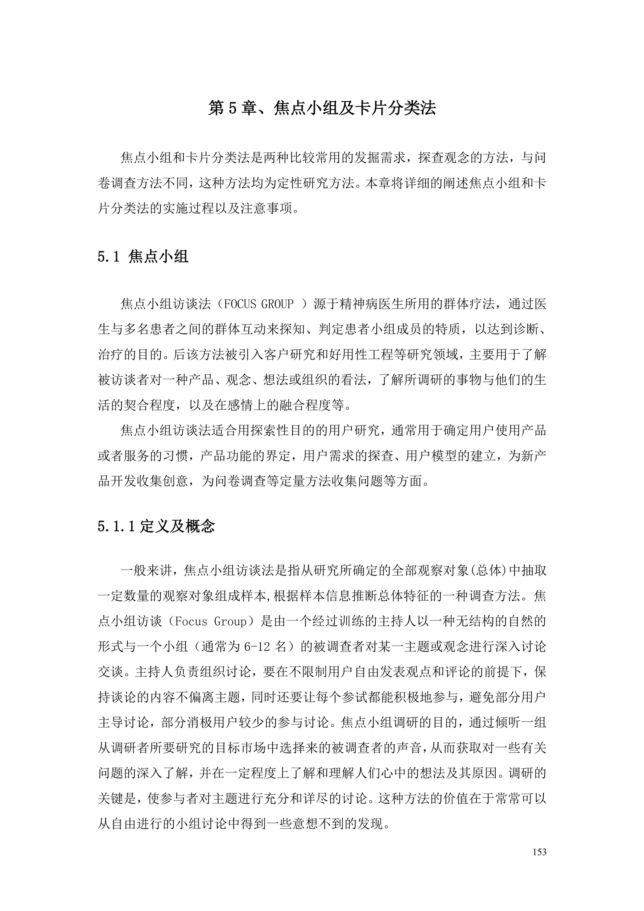 第 5 章、焦点小组及卡片分类法

  焦点小组和卡片分类法是两种比较常用的发掘需求，探查观念的方法，与问
卷调查方法不同，这种方法均为定性研究方法。本章将详细的阐述焦点小组和卡
片分类法的实施过程以及注意事项。


5.1 焦点小组


  焦点小组访谈法（FOCUS GROUP ）源于精神病医生所用的群体疗法，通过医
生与多名患者之间的群体互动来探知、判定患者小组成员的特质，以达到诊断、
治疗的目的。后该方法被引入客户研究和好用性工程等研究领域，主要用于了解
被访谈者对一种产品、观念、想法或组织的看法，了解所调研的事物与他们的生
活的契合程度，以及在感情上的融合程度等。
  焦点小组访谈法适合用探索性目的的用户研究，通常用于确定用户使用产品
或者服务的习惯，产品功能的界定，用户需求的探查、用户模型的建立，为新产
品开发收集创意，为问卷调查等定量方法收集问题等方面。


5.1.1 定义及概念

  一般来讲，焦点小组访谈法是指从研究所确定的全部观察对象(总体)中抽取
一定数量的观察对象组成样本,根据样本信息推断总体特征的一种调查方法。焦
点小组访谈（Focus Group）是由一个经过训练的主持人以一种无结构的自然的
形式与一个小组（通常为 6-12 名）的被调查者对某一主题或观念进行深入讨论
交谈。主持人负责组织讨论，要在不限制用户自由发表观点和评论的前提下，保
持谈论的内容不偏离主题，同时还要让每个参试都能积极地参与，避免部分用户
主导讨论，部分消极用户较少的参与讨论。焦点小组调研的目的，通过倾听一组
从调研者所要研究的目标市场中选择来的被调查者的声音，从而获取对一些有关
问题的深入了解，并在一定程度上了解和理解人们心中的想法及其原因。调研的
关键是，使参与者对主题进行充分和详尽的讨论。这种方法的价值在于常常可以
从自由进行的小组讨论中得到一些意想不到的发现。

                                       153
 