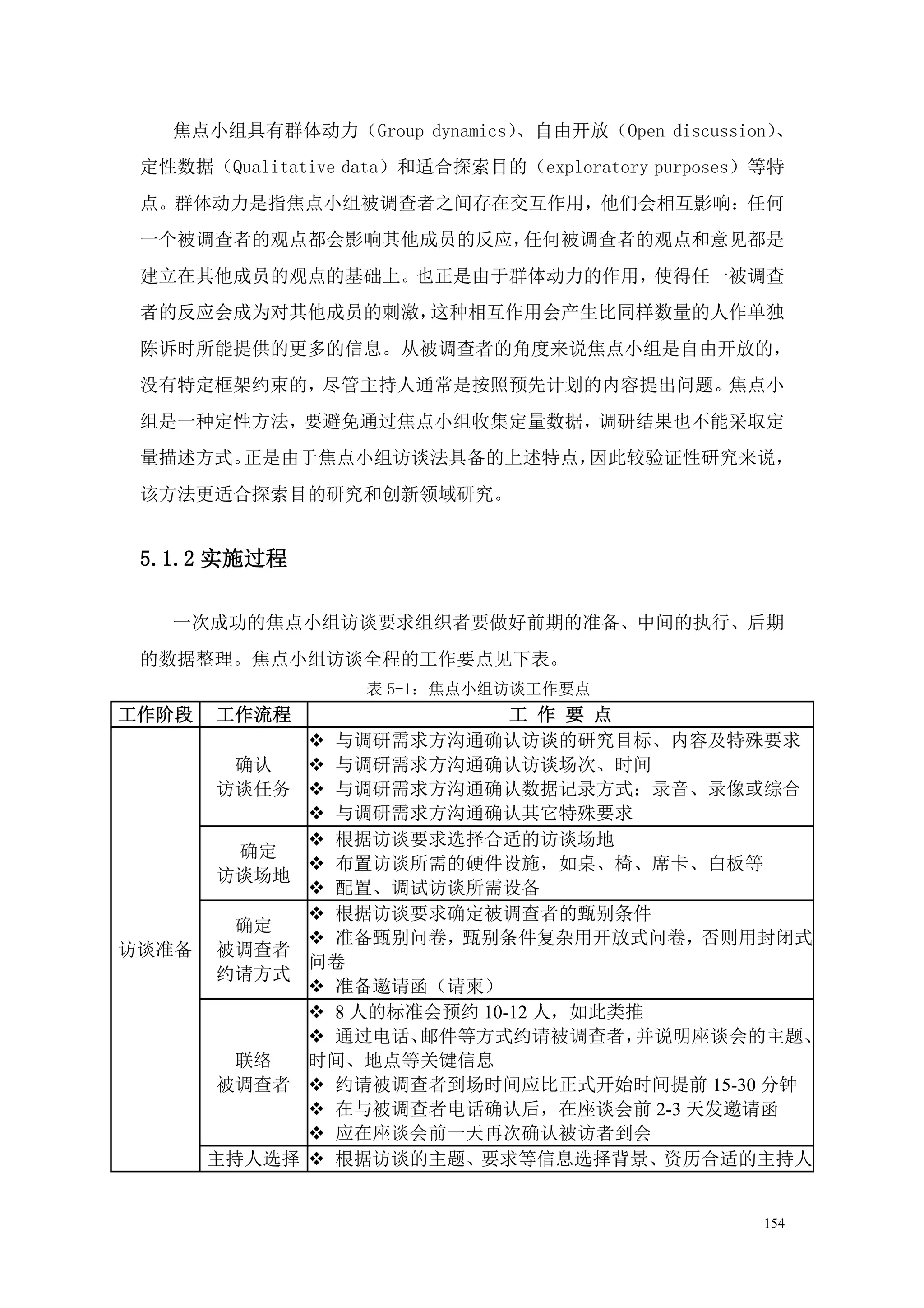 焦点小组具有群体动力（Group dynamics）、自由开放（Open discussion）、
 定性数据（Qualitative data）和适合探索目的（exploratory purposes）等特
 点。群体动力是指焦点小组被调查者之间存在交互作用，他们会相互影响：任何
 一个被调查者的观点都会影响其他成员的反应，任何被调查者的观点和意见都是
 建立在其他成员的观点的基础上。也正是由于群体动力的作用，使得任一被调查
 者的反应会成为对其他成员的刺激，这种相互作用会产生比同样数量的人作单独
 陈诉时所能提供的更多的信息。从被调查者的角度来说焦点小组是自由开放的，
 没有特定框架约束的，尽管主持人通常是按照预先计划的内容提出问题。焦点小
 组是一种定性方法，要避免通过焦点小组收集定量数据，调研结果也不能采取定
 量描述方式。正是由于焦点小组访谈法具备的上述特点，因此较验证性研究来说，
 该方法更适合探索目的研究和创新领域研究。


 5.1.2 实施过程

   一次成功的焦点小组访谈要求组织者要做好前期的准备、中间的执行、后期
 的数据整理。焦点小组访谈全程的工作要点见下表。
                   表 5-1：焦点小组访谈工作要点
工作阶段   工作流程                   工 作 要 点
                与调研需求方沟通确认访谈的研究目标、内容及特殊要求
        确认      与调研需求方沟通确认访谈场次、时间
       访谈任务     与调研需求方沟通确认数据记录方式：录音、录像或综合
                与调研需求方沟通确认其它特殊要求
                根据访谈要求选择合适的访谈场地
        确定
                布置访谈所需的硬件设施，如桌、椅、席卡、白板等
       访谈场地
                配置、调试访谈所需设备
                根据访谈要求确定被调查者的甄别条件
        确定
                准备甄别问卷，甄别条件复杂用开放式问卷，否则用封闭式
访谈准备   被调查者
               问卷
       约请方式
                准备邀请函（请柬）
                8 人的标准会预约 10-12 人，如此类推
                通过电话、 邮件等方式约请被调查者，    并说明座谈会的主题、
        联络     时间、地点等关键信息
       被调查者     约请被调查者到场时间应比正式开始时间提前 15-30 分钟
                在与被调查者电话确认后，在座谈会前 2-3 天发邀请函
                应在座谈会前一天再次确认被访者到会
       主持人选择    根据访谈的主题、要求等信息选择背景、资历合适的主持人


                                                    154
 