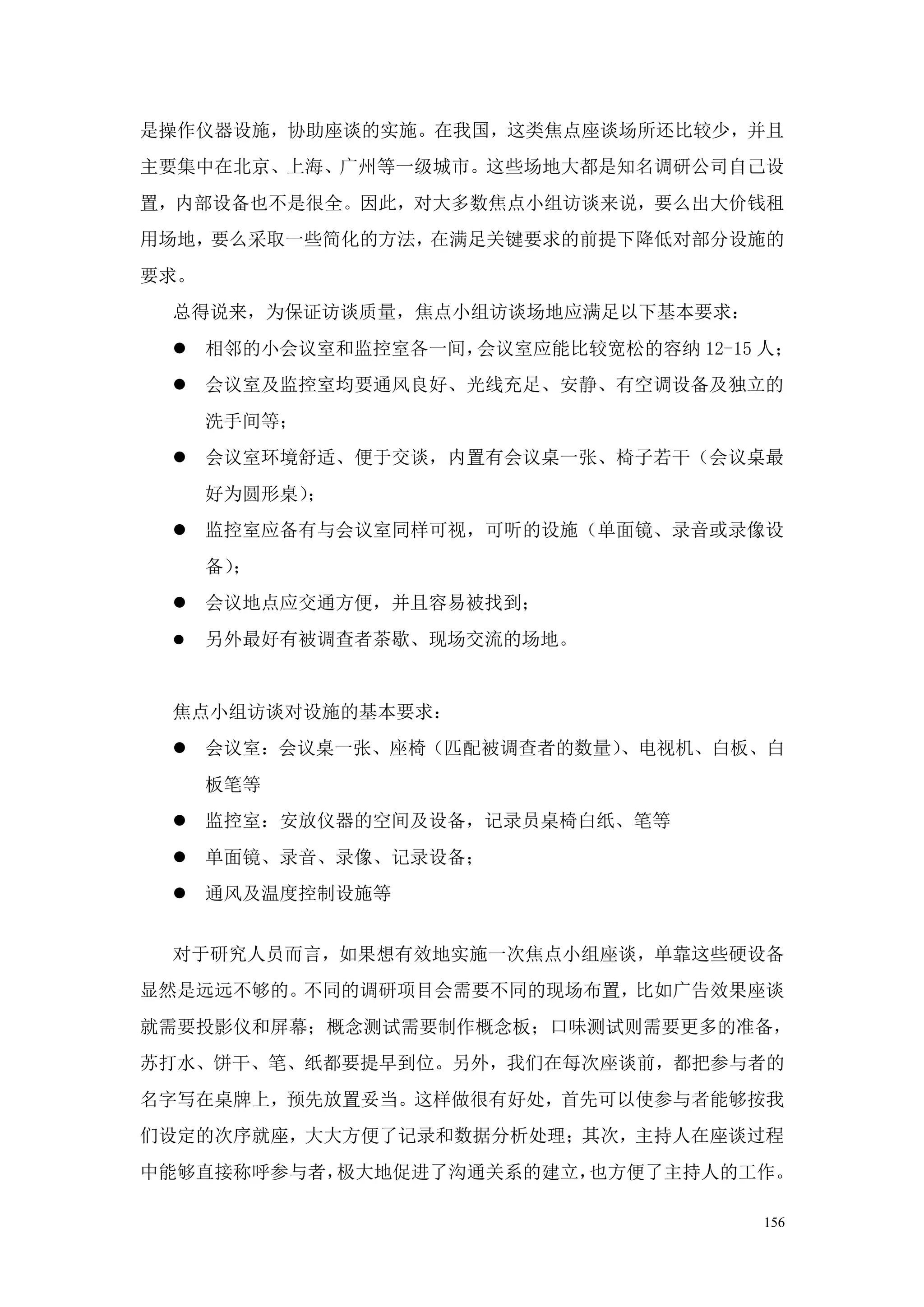 是操作仪器设施，协助座谈的实施。在我国，这类焦点座谈场所还比较少，并且
主要集中在北京、上海、广州等一级城市。这些场地大都是知名调研公司自己设
置，内部设备也不是很全。因此，对大多数焦点小组访谈来说，要么出大价钱租
用场地，要么采取一些简化的方法，在满足关键要求的前提下降低对部分设施的
要求。
 总得说来，为保证访谈质量，焦点小组访谈场地应满足以下基本要求：
  相邻的小会议室和监控室各一间，会议室应能比较宽松的容纳 12-15 人；
  会议室及监控室均要通风良好、光线充足、安静、有空调设备及独立的
      洗手间等；
  会议室环境舒适、便于交谈，内置有会议桌一张、椅子若干（会议桌最
      好为圆形桌）；
  监控室应备有与会议室同样可视，可听的设施（单面镜、录音或录像设
      备）；
  会议地点应交通方便，并且容易被找到；
     另外最好有被调查者茶歇、现场交流的场地。


 焦点小组访谈对设施的基本要求：
  会议室：会议桌一张、座椅（匹配被调查者的数量）、电视机、白板、白
      板笔等
  监控室：安放仪器的空间及设备，记录员桌椅白纸、笔等
  单面镜、录音、录像、记录设备；
  通风及温度控制设施等


 对于研究人员而言，如果想有效地实施一次焦点小组座谈，单靠这些硬设备
显然是远远不够的。不同的调研项目会需要不同的现场布置，比如广告效果座谈
就需要投影仪和屏幕；概念测试需要制作概念板；口味测试则需要更多的准备，
苏打水、饼干、笔、纸都要提早到位。另外，我们在每次座谈前，都把参与者的
名字写在桌牌上，预先放置妥当。这样做很有好处，首先可以使参与者能够按我
们设定的次序就座，大大方便了记录和数据分析处理；其次，主持人在座谈过程
中能够直接称呼参与者，极大地促进了沟通关系的建立，也方便了主持人的工作。

                                     156
 
