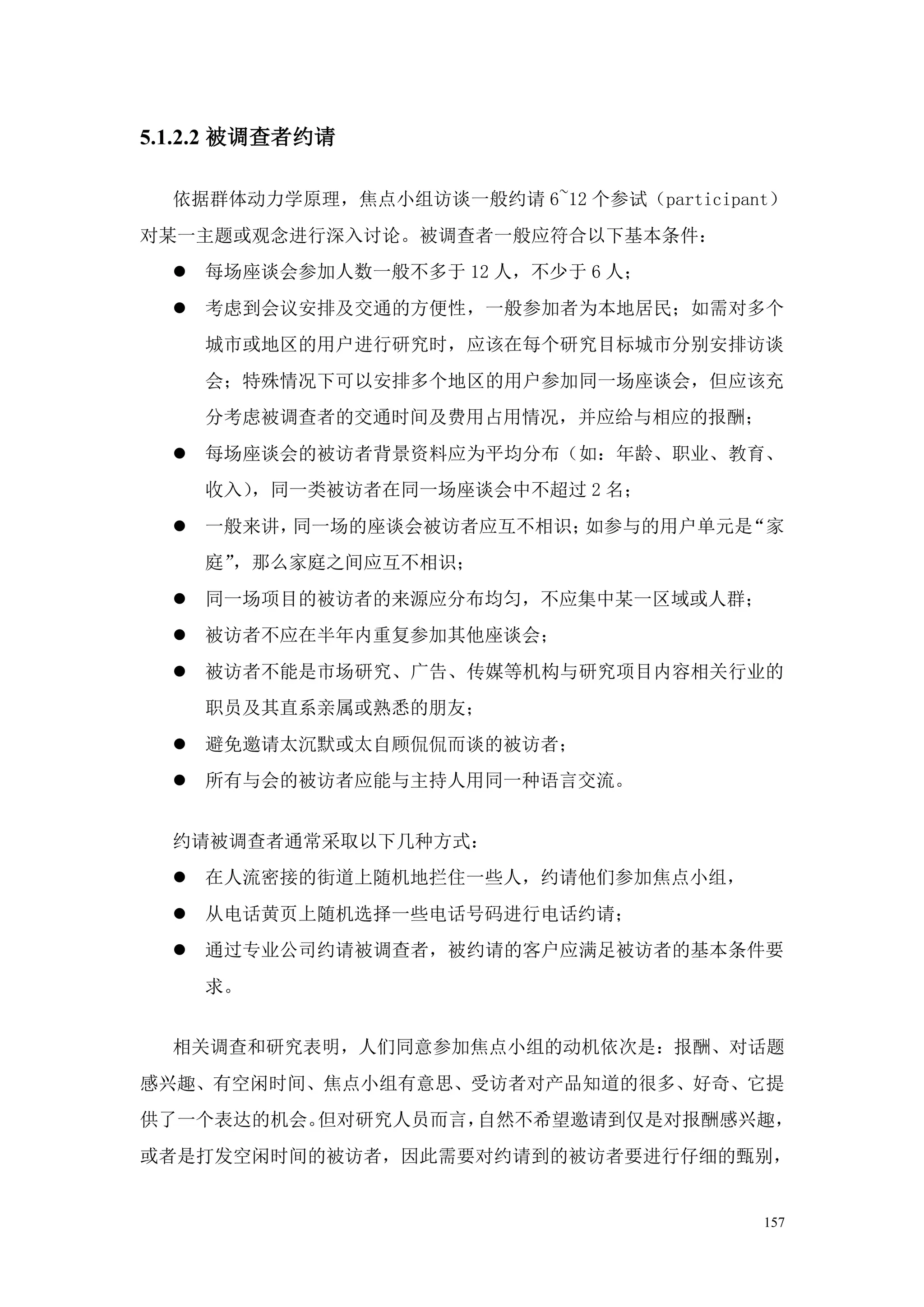 5.1.2.2 被调查者约请

  依据群体动力学原理，焦点小组访谈一般约请 6~12 个参试（participant）
对某一主题或观念进行深入讨论。被调查者一般应符合以下基本条件：
   每场座谈会参加人数一般不多于 12 人，不少于 6 人；
   考虑到会议安排及交通的方便性，一般参加者为本地居民；如需对多个
    城市或地区的用户进行研究时，应该在每个研究目标城市分别安排访谈
    会；特殊情况下可以安排多个地区的用户参加同一场座谈会，但应该充
    分考虑被调查者的交通时间及费用占用情况，并应给与相应的报酬；
   每场座谈会的被访者背景资料应为平均分布（如：年龄、职业、教育、
    收入），同一类被访者在同一场座谈会中不超过 2 名；
   一般来讲，同一场的座谈会被访者应互不相识；如参与的用户单元是“家
    庭”，那么家庭之间应互不相识；
   同一场项目的被访者的来源应分布均匀，不应集中某一区域或人群；
   被访者不应在半年内重复参加其他座谈会；
   被访者不能是市场研究、广告、传媒等机构与研究项目内容相关行业的
    职员及其直系亲属或熟悉的朋友；
   避免邀请太沉默或太自顾侃侃而谈的被访者；
   所有与会的被访者应能与主持人用同一种语言交流。


  约请被调查者通常采取以下几种方式：
   在人流密接的街道上随机地拦住一些人，约请他们参加焦点小组，
   从电话黄页上随机选择一些电话号码进行电话约请；
   通过专业公司约请被调查者，被约请的客户应满足被访者的基本条件要
    求。


  相关调查和研究表明，人们同意参加焦点小组的动机依次是：报酬、对话题
感兴趣、有空闲时间、焦点小组有意思、受访者对产品知道的很多、好奇、它提
供了一个表达的机会。但对研究人员而言，自然不希望邀请到仅是对报酬感兴趣，
或者是打发空闲时间的被访者，因此需要对约请到的被访者要进行仔细的甄别，


                                          157
 