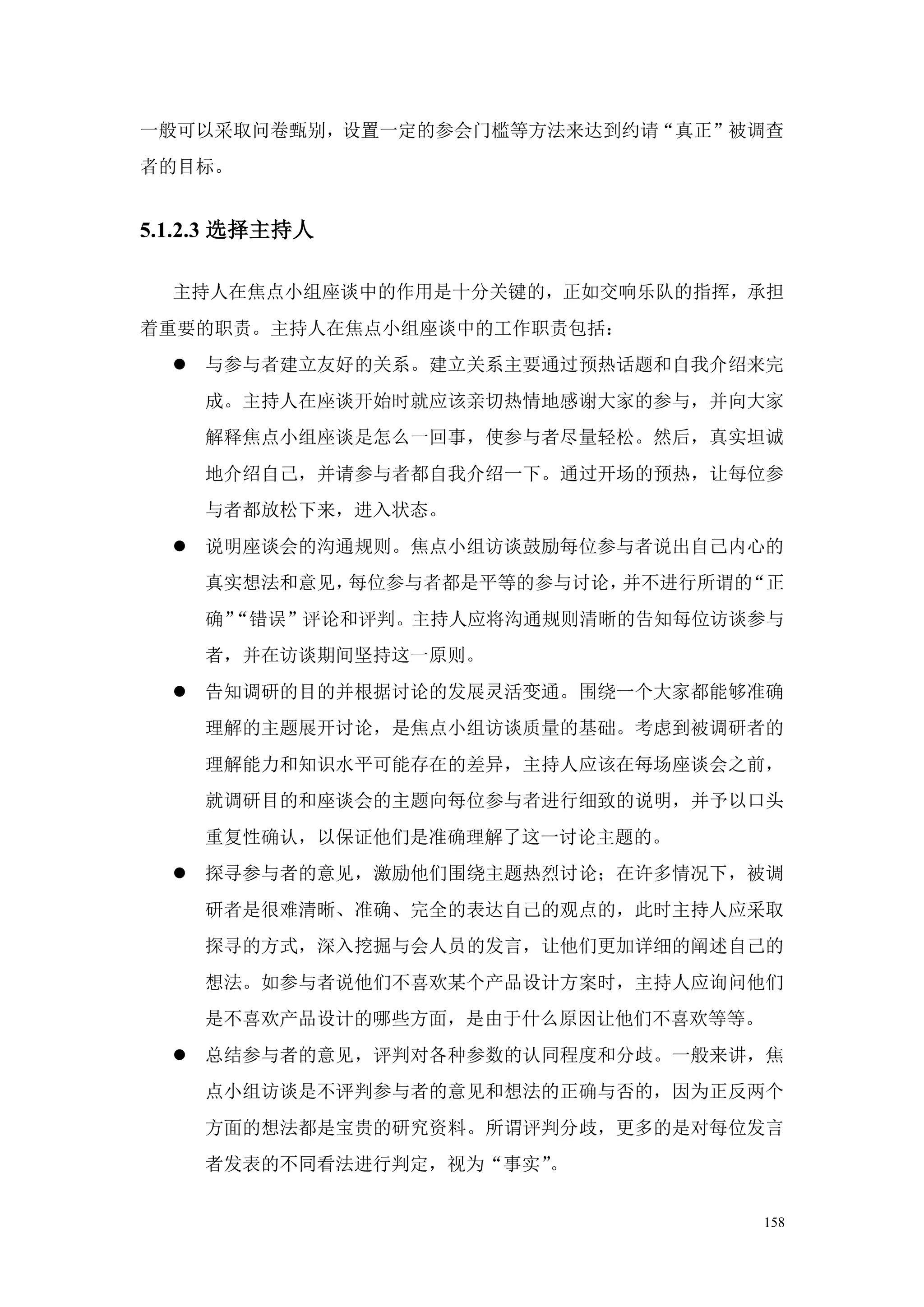 一般可以采取问卷甄别，设置一定的参会门槛等方法来达到约请“真正”被调查
者的目标。


5.1.2.3 选择主持人

  主持人在焦点小组座谈中的作用是十分关键的，正如交响乐队的指挥，承担
着重要的职责。主持人在焦点小组座谈中的工作职责包括：
   与参与者建立友好的关系。建立关系主要通过预热话题和自我介绍来完
    成。主持人在座谈开始时就应该亲切热情地感谢大家的参与，并向大家
    解释焦点小组座谈是怎么一回事，使参与者尽量轻松。然后，真实坦诚
    地介绍自己，并请参与者都自我介绍一下。通过开场的预热，让每位参
    与者都放松下来，进入状态。
   说明座谈会的沟通规则。焦点小组访谈鼓励每位参与者说出自己内心的
    真实想法和意见，每位参与者都是平等的参与讨论，并不进行所谓的“正
    确”
     “错误”评论和评判。主持人应将沟通规则清晰的告知每位访谈参与
    者，并在访谈期间坚持这一原则。
   告知调研的目的并根据讨论的发展灵活变通。围绕一个大家都能够准确
    理解的主题展开讨论，是焦点小组访谈质量的基础。考虑到被调研者的
    理解能力和知识水平可能存在的差异，主持人应该在每场座谈会之前，
    就调研目的和座谈会的主题向每位参与者进行细致的说明，并予以口头
    重复性确认，以保证他们是准确理解了这一讨论主题的。
   探寻参与者的意见，激励他们围绕主题热烈讨论；在许多情况下，被调
    研者是很难清晰、准确、完全的表达自己的观点的，此时主持人应采取
    探寻的方式，深入挖掘与会人员的发言，让他们更加详细的阐述自己的
    想法。如参与者说他们不喜欢某个产品设计方案时，主持人应询问他们
    是不喜欢产品设计的哪些方面，是由于什么原因让他们不喜欢等等。
   总结参与者的意见，评判对各种参数的认同程度和分歧。一般来讲，焦
    点小组访谈是不评判参与者的意见和想法的正确与否的，因为正反两个
    方面的想法都是宝贵的研究资料。所谓评判分歧，更多的是对每位发言
    者发表的不同看法进行判定，视为“事实”。


                                  158
 