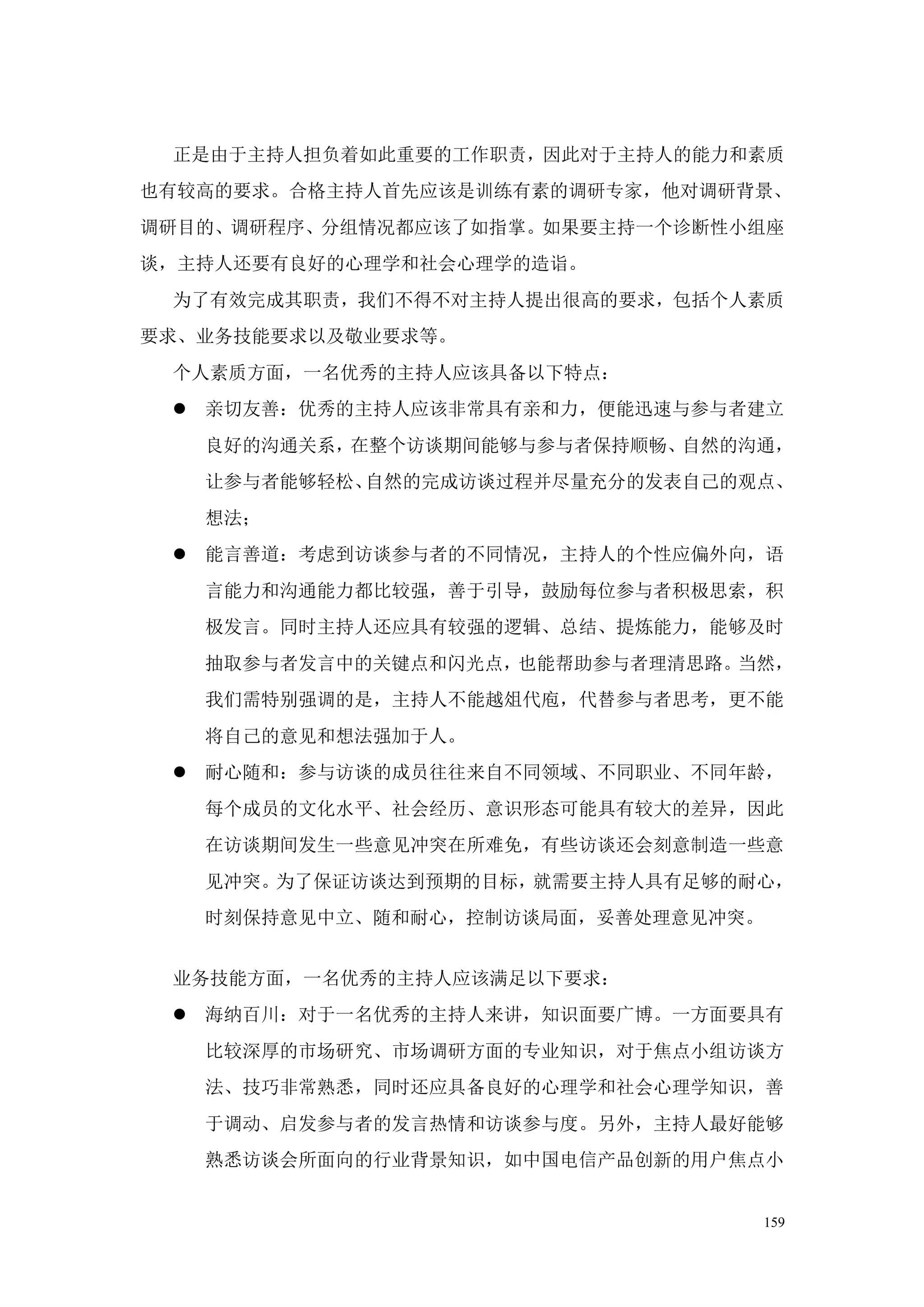 正是由于主持人担负着如此重要的工作职责，因此对于主持人的能力和素质
也有较高的要求。合格主持人首先应该是训练有素的调研专家，他对调研背景、
调研目的、调研程序、分组情况都应该了如指掌。如果要主持一个诊断性小组座
谈，主持人还要有良好的心理学和社会心理学的造诣。
 为了有效完成其职责，我们不得不对主持人提出很高的要求，包括个人素质
要求、业务技能要求以及敬业要求等。
 个人素质方面，一名优秀的主持人应该具备以下特点：
  亲切友善：优秀的主持人应该非常具有亲和力，便能迅速与参与者建立
   良好的沟通关系，在整个访谈期间能够与参与者保持顺畅、自然的沟通，
   让参与者能够轻松、自然的完成访谈过程并尽量充分的发表自己的观点、
   想法；
  能言善道：考虑到访谈参与者的不同情况，主持人的个性应偏外向，语
   言能力和沟通能力都比较强，善于引导，鼓励每位参与者积极思索，积
   极发言。同时主持人还应具有较强的逻辑、总结、提炼能力，能够及时
   抽取参与者发言中的关键点和闪光点，也能帮助参与者理清思路。当然，
   我们需特别强调的是，主持人不能越俎代庖，代替参与者思考，更不能
   将自己的意见和想法强加于人。
  耐心随和：参与访谈的成员往往来自不同领域、不同职业、不同年龄，
   每个成员的文化水平、社会经历、意识形态可能具有较大的差异，因此
   在访谈期间发生一些意见冲突在所难免，有些访谈还会刻意制造一些意
   见冲突。为了保证访谈达到预期的目标，就需要主持人具有足够的耐心，
   时刻保持意见中立、随和耐心，控制访谈局面，妥善处理意见冲突。


 业务技能方面，一名优秀的主持人应该满足以下要求：
  海纳百川：对于一名优秀的主持人来讲，知识面要广博。一方面要具有
   比较深厚的市场研究、市场调研方面的专业知识，对于焦点小组访谈方
   法、技巧非常熟悉，同时还应具备良好的心理学和社会心理学知识，善
   于调动、启发参与者的发言热情和访谈参与度。另外，主持人最好能够
   熟悉访谈会所面向的行业背景知识，如中国电信产品创新的用户焦点小


                                 159
 