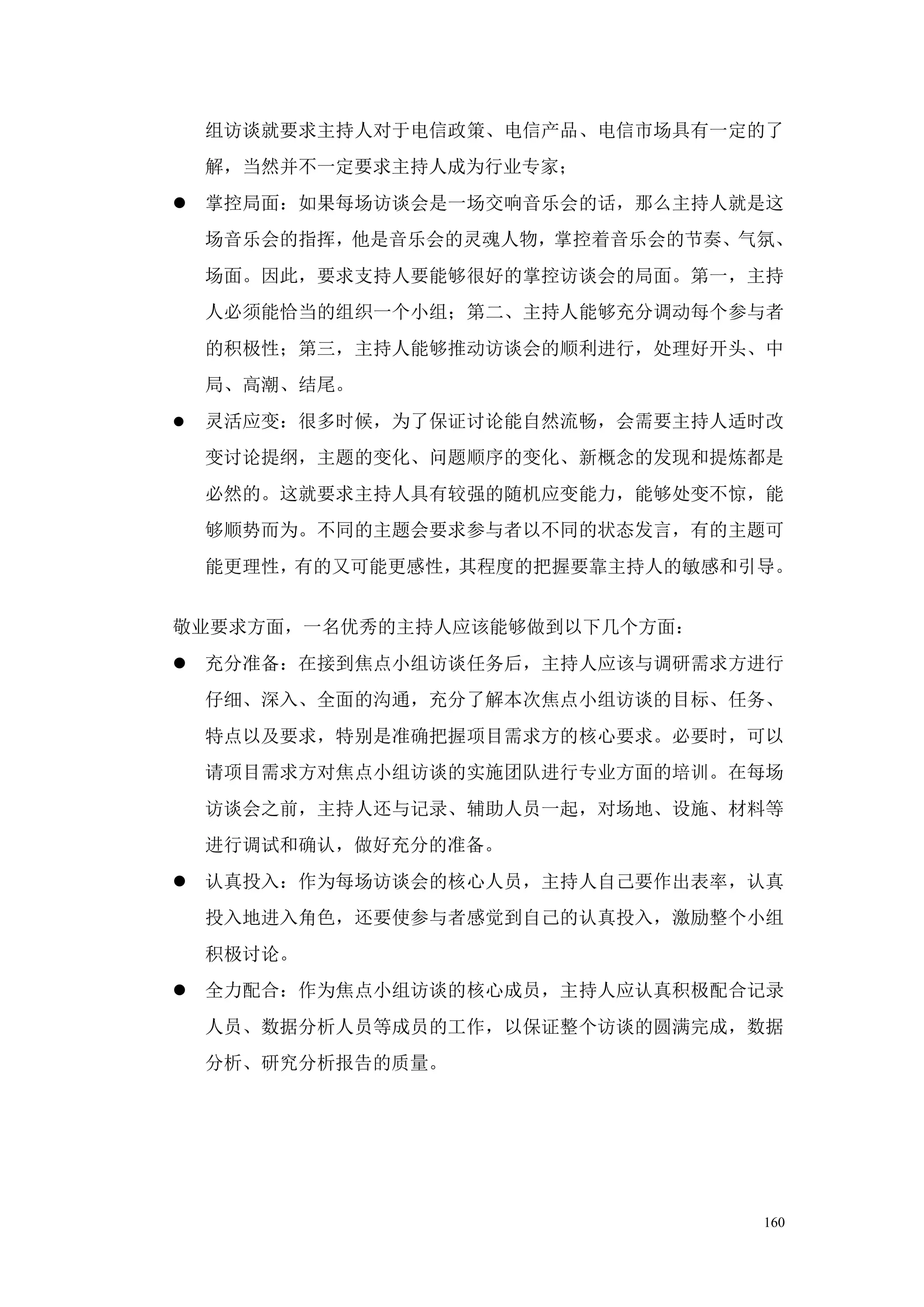 组访谈就要求主持人对于电信政策、电信产品、电信市场具有一定的了
    解，当然并不一定要求主持人成为行业专家；
 掌控局面：如果每场访谈会是一场交响音乐会的话，那么主持人就是这
    场音乐会的指挥，他是音乐会的灵魂人物，掌控着音乐会的节奏、气氛、
    场面。因此，要求支持人要能够很好的掌控访谈会的局面。第一，主持
    人必须能恰当的组织一个小组；第二、主持人能够充分调动每个参与者
    的积极性；第三，主持人能够推动访谈会的顺利进行，处理好开头、中
    局、高潮、结尾。
   灵活应变：很多时候，为了保证讨论能自然流畅，会需要主持人适时改
    变讨论提纲，主题的变化、问题顺序的变化、新概念的发现和提炼都是
    必然的。这就要求主持人具有较强的随机应变能力，能够处变不惊，能
    够顺势而为。不同的主题会要求参与者以不同的状态发言，有的主题可
    能更理性，有的又可能更感性，其程度的把握要靠主持人的敏感和引导。


敬业要求方面，一名优秀的主持人应该能够做到以下几个方面：
 充分准备：在接到焦点小组访谈任务后，主持人应该与调研需求方进行
    仔细、深入、全面的沟通，充分了解本次焦点小组访谈的目标、任务、
    特点以及要求，特别是准确把握项目需求方的核心要求。必要时，可以
    请项目需求方对焦点小组访谈的实施团队进行专业方面的培训。在每场
    访谈会之前，主持人还与记录、辅助人员一起，对场地、设施、材料等
    进行调试和确认，做好充分的准备。
 认真投入：作为每场访谈会的核心人员，主持人自己要作出表率，认真
    投入地进入角色，还要使参与者感觉到自己的认真投入，激励整个小组
    积极讨论。
 全力配合：作为焦点小组访谈的核心成员，主持人应认真积极配合记录
    人员、数据分析人员等成员的工作，以保证整个访谈的圆满完成，数据
    分析、研究分析报告的质量。




                                  160
 