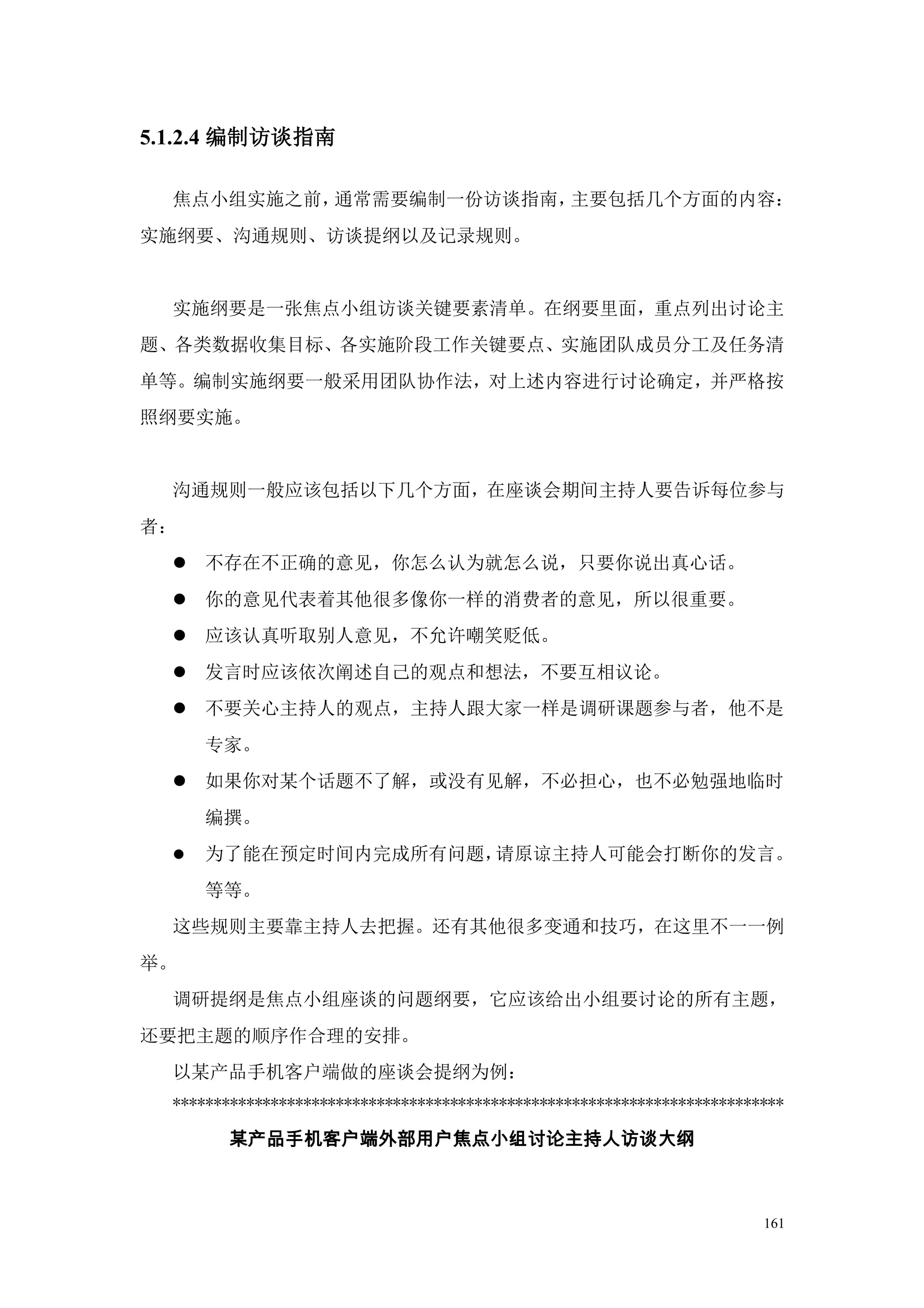 5.1.2.4 编制访谈指南

  焦点小组实施之前，通常需要编制一份访谈指南，主要包括几个方面的内容：
实施纲要、沟通规则、访谈提纲以及记录规则。


  实施纲要是一张焦点小组访谈关键要素清单。在纲要里面，重点列出讨论主
题、各类数据收集目标、各实施阶段工作关键要点、实施团队成员分工及任务清
单等。编制实施纲要一般采用团队协作法，对上述内容进行讨论确定，并严格按
照纲要实施。


  沟通规则一般应该包括以下几个方面，在座谈会期间主持人要告诉每位参与
者：
   不存在不正确的意见，你怎么认为就怎么说，只要你说出真心话。
   你的意见代表着其他很多像你一样的消费者的意见，所以很重要。
   应该认真听取别人意见，不允许嘲笑贬低。
   发言时应该依次阐述自己的观点和想法，不要互相议论。
   不要关心主持人的观点，主持人跟大家一样是调研课题参与者，他不是
      专家。
   如果你对某个话题不了解，或没有见解，不必担心，也不必勉强地临时
      编撰。
     为了能在预定时间内完成所有问题，请原谅主持人可能会打断你的发言。
      等等。
  这些规则主要靠主持人去把握。还有其他很多变通和技巧，在这里不一一例
举。
  调研提纲是焦点小组座谈的问题纲要，它应该给出小组要讨论的所有主题，
还要把主题的顺序作合理的安排。
  以某产品手机客户端做的座谈会提纲为例：
  ***************************************************************************

        某产品手机客户端外部用户焦点小组讨论主持人访谈大纲



                                                                          161
 