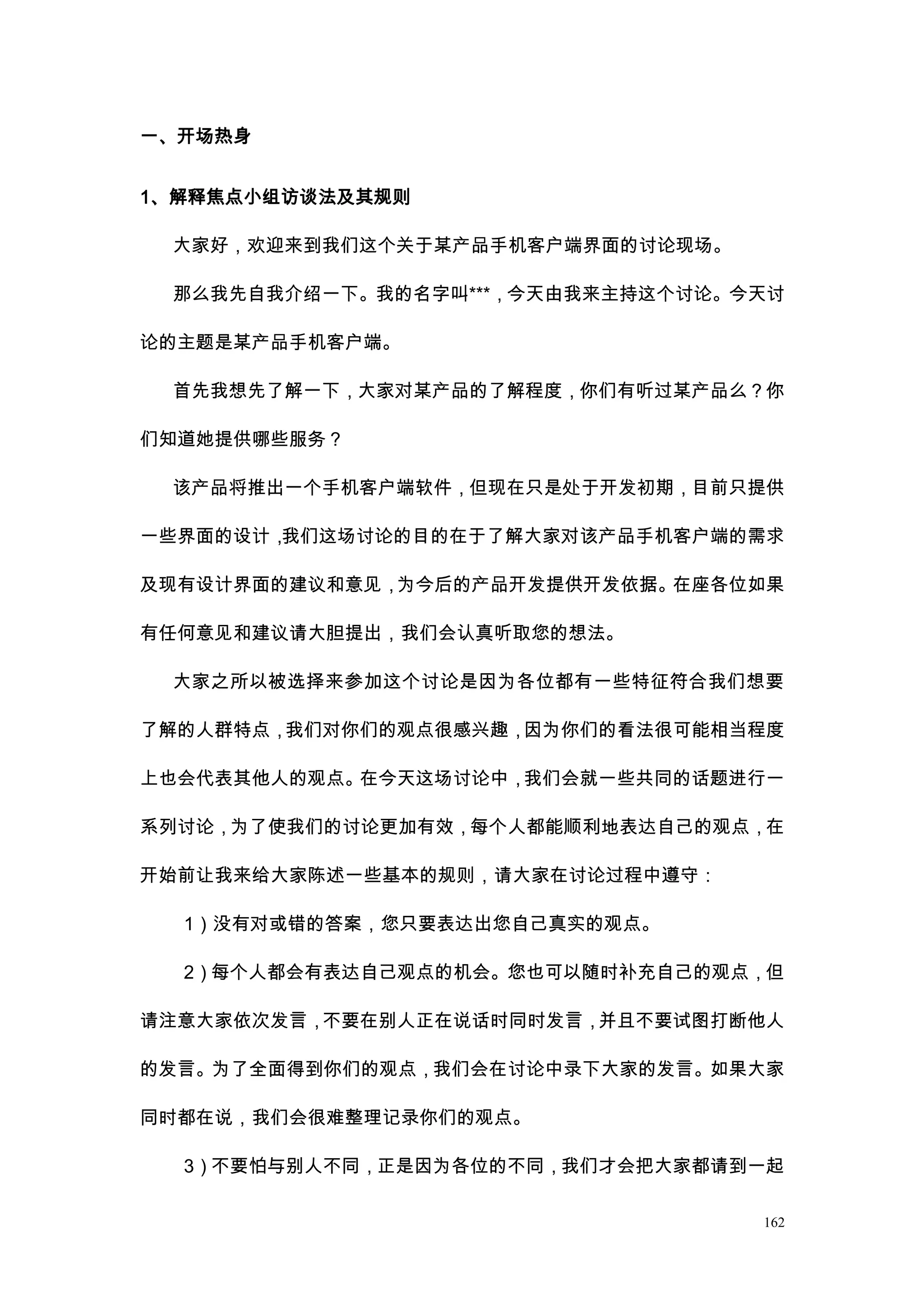 一、开场热身


1、解释焦点小组访谈法及其规则

 大家好，欢迎来到我们这个关于某产品手机客户端界面的讨论现场。

 那么我先自我介绍一下。我的名字叫***，今天由我来主持这个讨论。今天讨

论的主题是某产品手机客户端。

 首先我想先了解一下，大家对某产品的了解程度，你们有听过某产品么？你

们知道她提供哪些服务？

 该产品将推出一个手机客户端软件，但现在只是处于开发初期，目前只提供

一些界面的设计，我们这场讨论的目的在于了解大家对该产品手机客户端的需求

及现有设计界面的建议和意见，为今后的产品开发提供开发依据。在座各位如果

有任何意见和建议请大胆提出，我们会认真听取您的想法。

 大家之所以被选择来参加这个讨论是因为各位都有一些特征符合我们想要

了解的人群特点，我们对你们的观点很感兴趣，因为你们的看法很可能相当程度

上也会代表其他人的观点。在今天这场讨论中，我们会就一些共同的话题进行一

系列讨论，为了使我们的讨论更加有效，每个人都能顺利地表达自己的观点，在

开始前让我来给大家陈述一些基本的规则，请大家在讨论过程中遵守：

  1）没有对或错的答案，您只要表达出您自己真实的观点。

  2）每个人都会有表达自己观点的机会。您也可以随时补充自己的观点，但

请注意大家依次发言，不要在别人正在说话时同时发言，并且不要试图打断他人

的发言。为了全面得到你们的观点，我们会在讨论中录下大家的发言。如果大家

同时都在说，我们会很难整理记录你们的观点。

  3）不要怕与别人不同，正是因为各位的不同，我们才会把大家都请到一起

                                  162
 