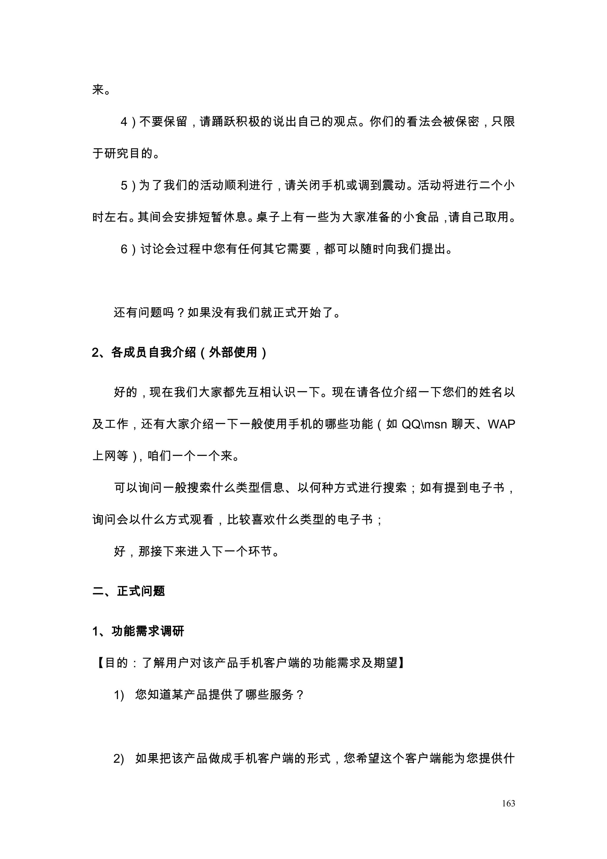 来。

     4）不要保留，请踊跃积极的说出自己的观点。你们的看法会被保密，只限

于研究目的。

     5）为了我们的活动顺利进行，请关闭手机或调到震动。活动将进行二个小

时左右。其间会安排短暂休息。桌子上有一些为大家准备的小食品，请自己取用。

     6）讨论会过程中您有任何其它需要，都可以随时向我们提出。




 还有问题吗？如果没有我们就正式开始了。


2、各成员自我介绍（外部使用）


 好的，现在我们大家都先互相认识一下。现在请各位介绍一下您们的姓名以

及工作，还有大家介绍一下一般使用手机的哪些功能（如 QQmsn 聊天、WAP

上网等），咱们一个一个来。

 可以询问一般搜索什么类型信息、以何种方式进行搜索；如有提到电子书，

询问会以什么方式观看，比较喜欢什么类型的电子书；

 好，那接下来进入下一个环节。


二、正式问题


1、功能需求调研

【目的：了解用户对该产品手机客户端的功能需求及期望】

 1) 您知道某产品提供了哪些服务？




 2) 如果把该产品做成手机客户端的形式，您希望这个客户端能为您提供什


                                     163
 