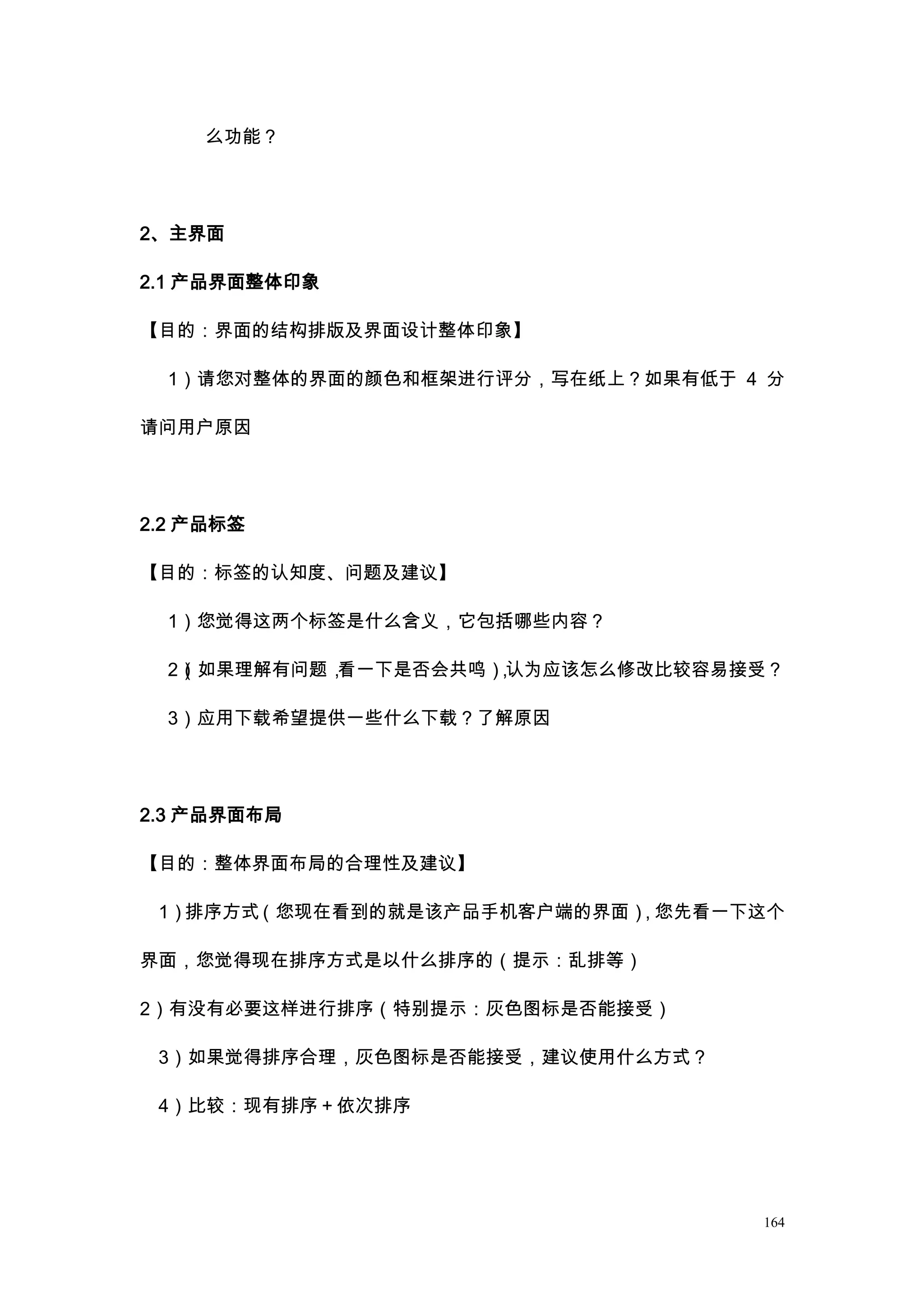 么功能？




2、主界面

2.1 产品界面整体印象

【目的：界面的结构排版及界面设计整体印象】

  1）请您对整体的界面的颜色和框架进行评分，写在纸上？如果有低于 4 分

请问用户原因




2.2 产品标签

【目的：标签的认知度、问题及建议】

  1）您觉得这两个标签是什么含义，它包括哪些内容？

  2）如果理解有问题，
   （        看一下是否会共鸣）认为应该怎么修改比较容易接受？
                    ，

  3）应用下载希望提供一些什么下载？了解原因




2.3 产品界面布局

【目的：整体界面布局的合理性及建议】

 1）排序方式（您现在看到的就是该产品手机客户端的界面），您先看一下这个

界面，您觉得现在排序方式是以什么排序的（提示：乱排等）

2）有没有必要这样进行排序（特别提示：灰色图标是否能接受）

 3）如果觉得排序合理，灰色图标是否能接受，建议使用什么方式？

 4）比较：现有排序＋依次排序




                                   164
 