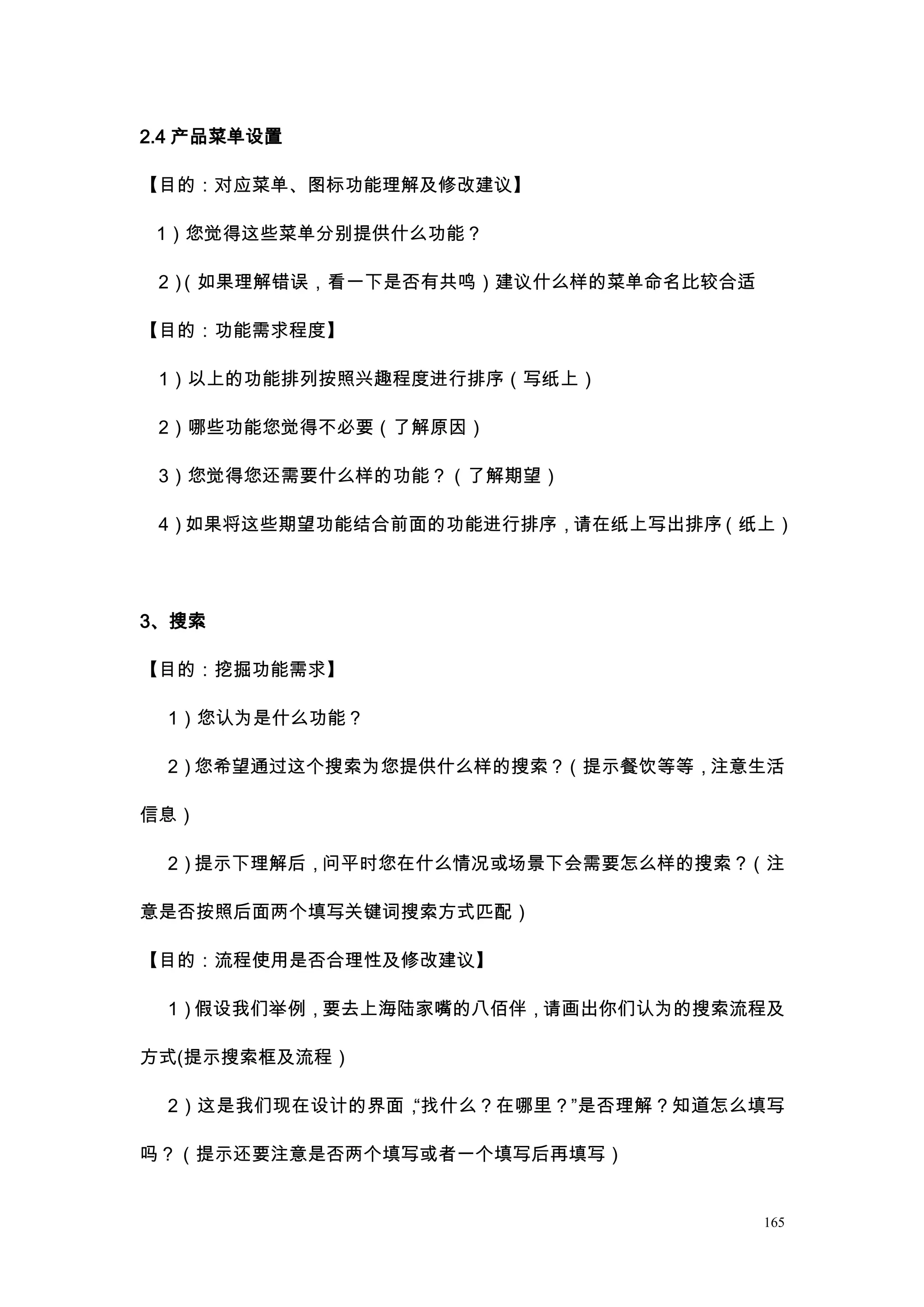 2.4 产品菜单设置

【目的：对应菜单、图标功能理解及修改建议】

 1）您觉得这些菜单分别提供什么功能？

 2）（如果理解错误，看一下是否有共鸣）建议什么样的菜单命名比较合适

【目的：功能需求程度】

 1）以上的功能排列按照兴趣程度进行排序（写纸上）

 2）哪些功能您觉得不必要（了解原因）

 3）您觉得您还需要什么样的功能？（了解期望）

 4）如果将这些期望功能结合前面的功能进行排序，请在纸上写出排序（纸上）




3、搜索

【目的：挖掘功能需求】

 1）您认为是什么功能？

 2）您希望通过这个搜索为您提供什么样的搜索？（提示餐饮等等，注意生活

信息）

 2）提示下理解后，问平时您在什么情况或场景下会需要怎么样的搜索？（注

意是否按照后面两个填写关键词搜索方式匹配）

【目的：流程使用是否合理性及修改建议】

 1）假设我们举例，要去上海陆家嘴的八佰伴，请画出你们认为的搜索流程及

方式(提示搜索框及流程）

 2）这是我们现在设计的界面，“找什么？在哪里？”是否理解？知道怎么填写

吗？（提示还要注意是否两个填写或者一个填写后再填写）


                                     165
 