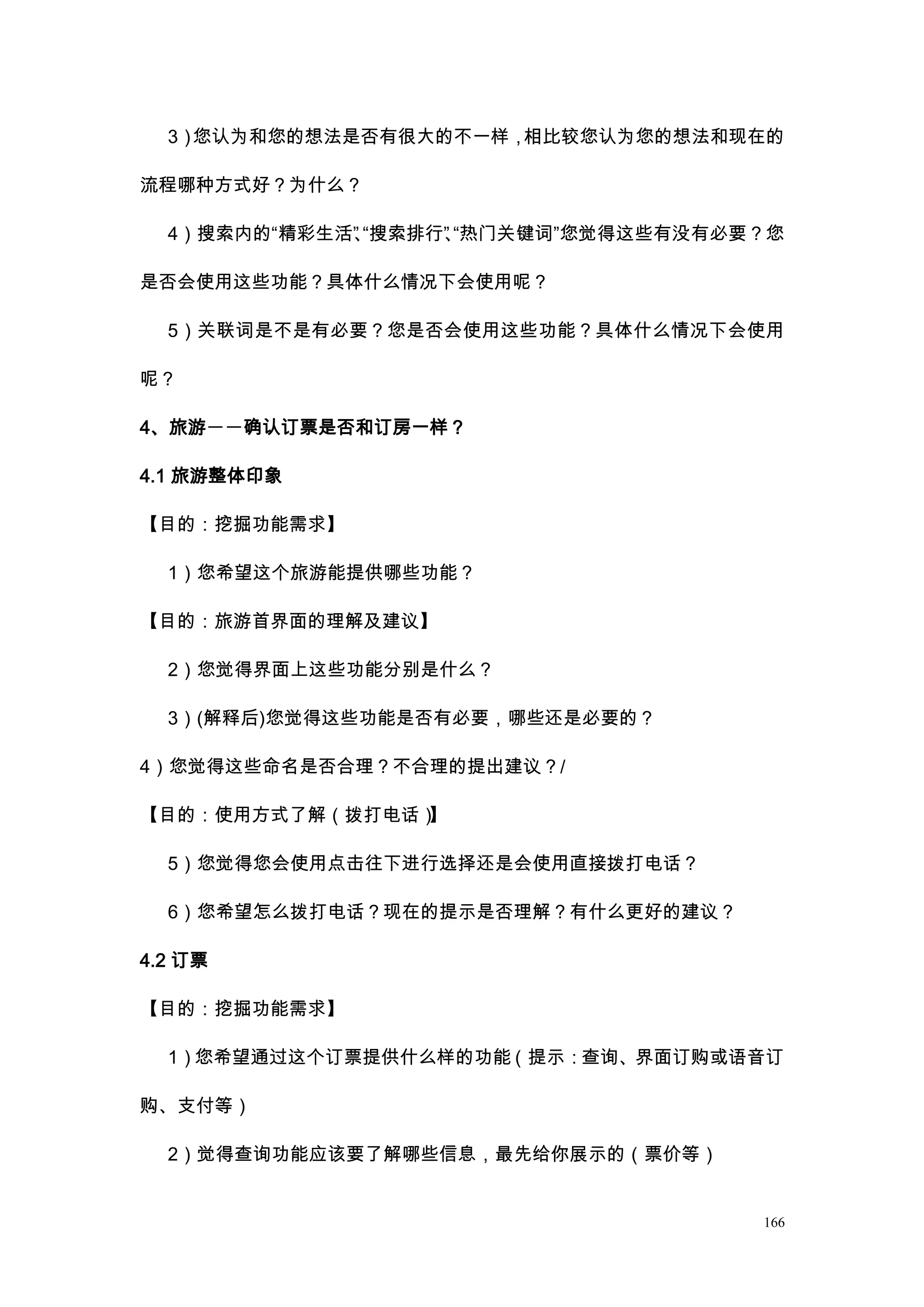 3）您认为和您的想法是否有很大的不一样，相比较您认为您的想法和现在的

流程哪种方式好？为什么？

  4）搜索内的“精彩生活” “搜索排行” “热门关键词”您觉得这些有没有必要？您
             、      、

是否会使用这些功能？具体什么情况下会使用呢？

  5）关联词是不是有必要？您是否会使用这些功能？具体什么情况下会使用

呢？

4、旅游――确认订票是否和订房一样？

4.1 旅游整体印象

【目的：挖掘功能需求】

  1）您希望这个旅游能提供哪些功能？

【目的：旅游首界面的理解及建议】

  2）您觉得界面上这些功能分别是什么？

  3）(解释后)您觉得这些功能是否有必要，哪些还是必要的？

4）您觉得这些命名是否合理？不合理的提出建议？/

【目的：使用方式了解（拨打电话）】

  5）您觉得您会使用点击往下进行选择还是会使用直接拨打电话？

  6）您希望怎么拨打电话？现在的提示是否理解？有什么更好的建议？

4.2 订票

【目的：挖掘功能需求】

  1）您希望通过这个订票提供什么样的功能（提示：查询、界面订购或语音订

购、支付等）

  2）觉得查询功能应该要了解哪些信息，最先给你展示的（票价等）


                                       166
 
