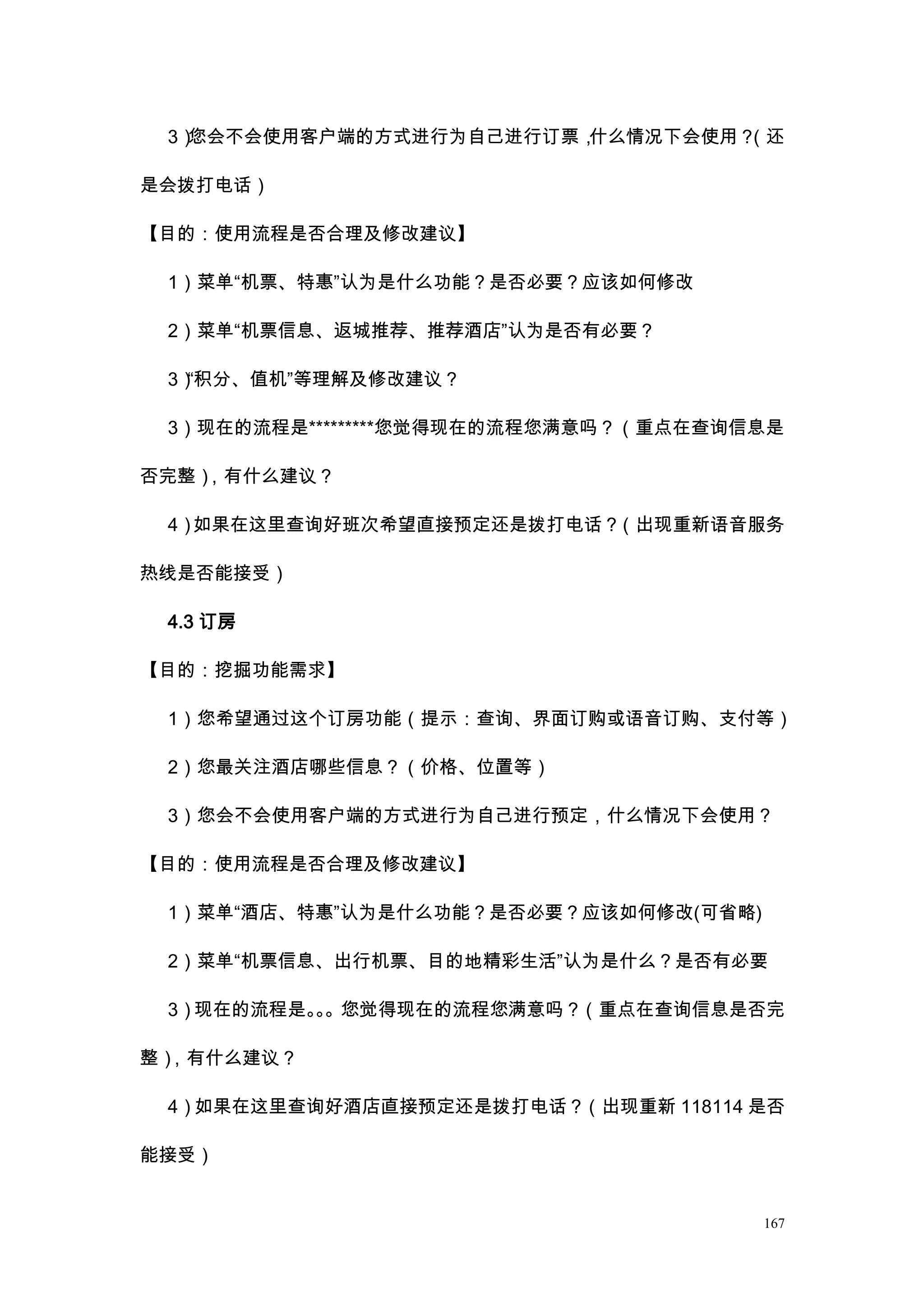 3）您会不会使用客户端的方式进行为自己进行订票，什么情况下会使用？（还

是会拨打电话）

【目的：使用流程是否合理及修改建议】

 1）菜单“机票、特惠”认为是什么功能？是否必要？应该如何修改

 2）菜单“机票信息、返城推荐、推荐酒店”认为是否有必要？

 3）“积分、值机”等理解及修改建议？

 3）现在的流程是*********您觉得现在的流程您满意吗？（重点在查询信息是

否完整），有什么建议？

 4）如果在这里查询好班次希望直接预定还是拨打电话？（出现重新语音服务

热线是否能接受）

 4.3 订房

【目的：挖掘功能需求】

 1）您希望通过这个订房功能（提示：查询、界面订购或语音订购、支付等）

 2）您最关注酒店哪些信息？（价格、位置等）

 3）您会不会使用客户端的方式进行为自己进行预定，什么情况下会使用？

【目的：使用流程是否合理及修改建议】

 1）菜单“酒店、特惠”认为是什么功能？是否必要？应该如何修改(可省略)

 2）菜单“机票信息、出行机票、目的地精彩生活”认为是什么？是否有必要

 3）现在的流程是。。您觉得现在的流程您满意吗？（重点在查询信息是否完
          。

整），有什么建议？

 4）如果在这里查询好酒店直接预定还是拨打电话？（出现重新 118114 是否

能接受）


                                       167
 