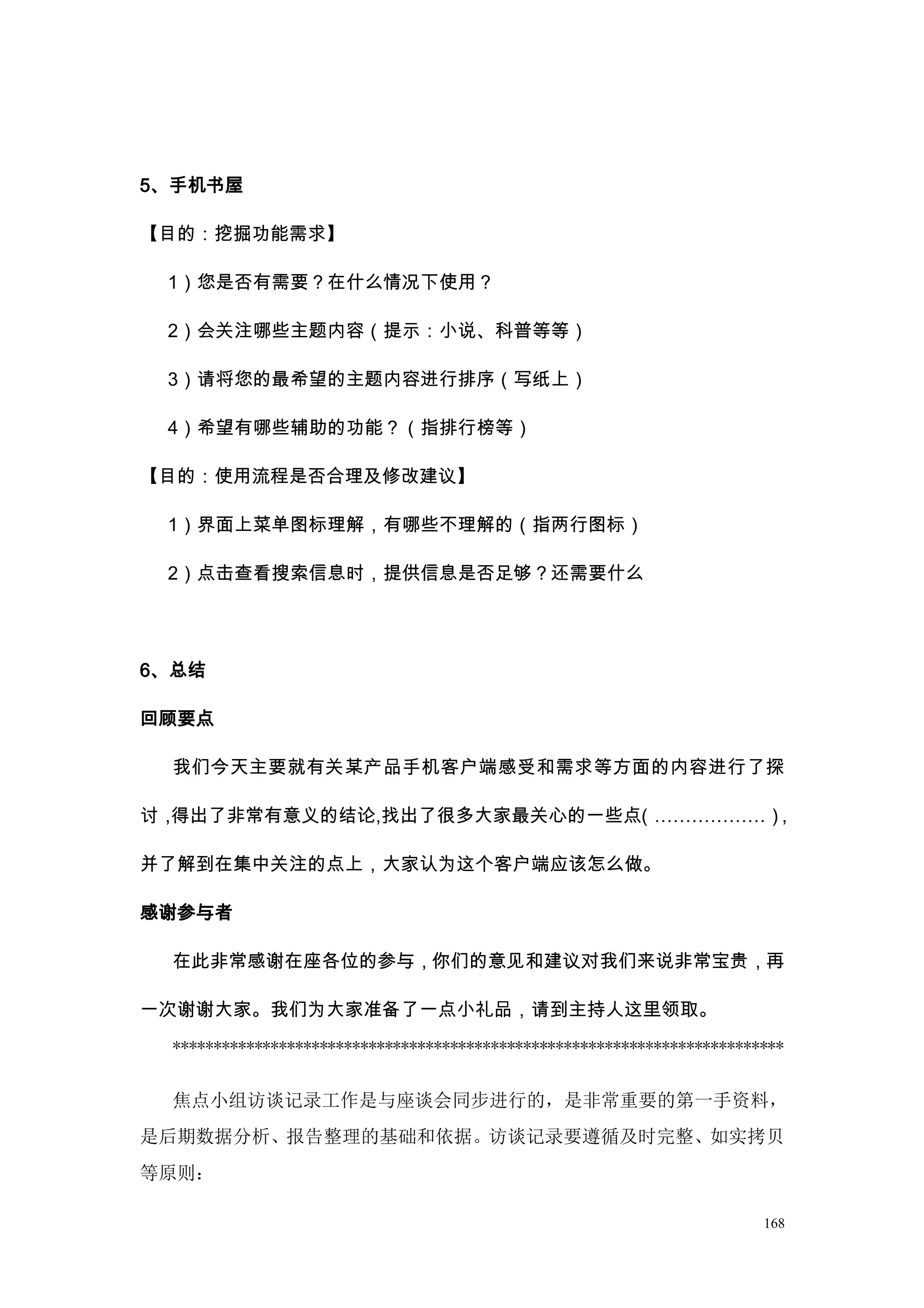5、手机书屋

【目的：挖掘功能需求】

 1）您是否有需要？在什么情况下使用？

 2）会关注哪些主题内容（提示：小说、科普等等）

 3）请将您的最希望的主题内容进行排序（写纸上）

 4）希望有哪些辅助的功能？（指排行榜等）

【目的：使用流程是否合理及修改建议】

 1）界面上菜单图标理解，有哪些不理解的（指两行图标）

 2）点击查看搜索信息时，提供信息是否足够？还需要什么




6、总结

回顾要点

 我们今天主要就有关某产品手机客户端感受和需求等方面的内容进行了探

讨，得出了非常有意义的结论,找出了很多大家最关心的一些点（………………），

并了解到在集中关注的点上，大家认为这个客户端应该怎么做。

感谢参与者

 在此非常感谢在座各位的参与，你们的意见和建议对我们来说非常宝贵，再

一次谢谢大家。我们为大家准备了一点小礼品，请到主持人这里领取。
 ***************************************************************************


 焦点小组访谈记录工作是与座谈会同步进行的，是非常重要的第一手资料，
是后期数据分析、报告整理的基础和依据。访谈记录要遵循及时完整、如实拷贝
等原则：

                                                                         168
 