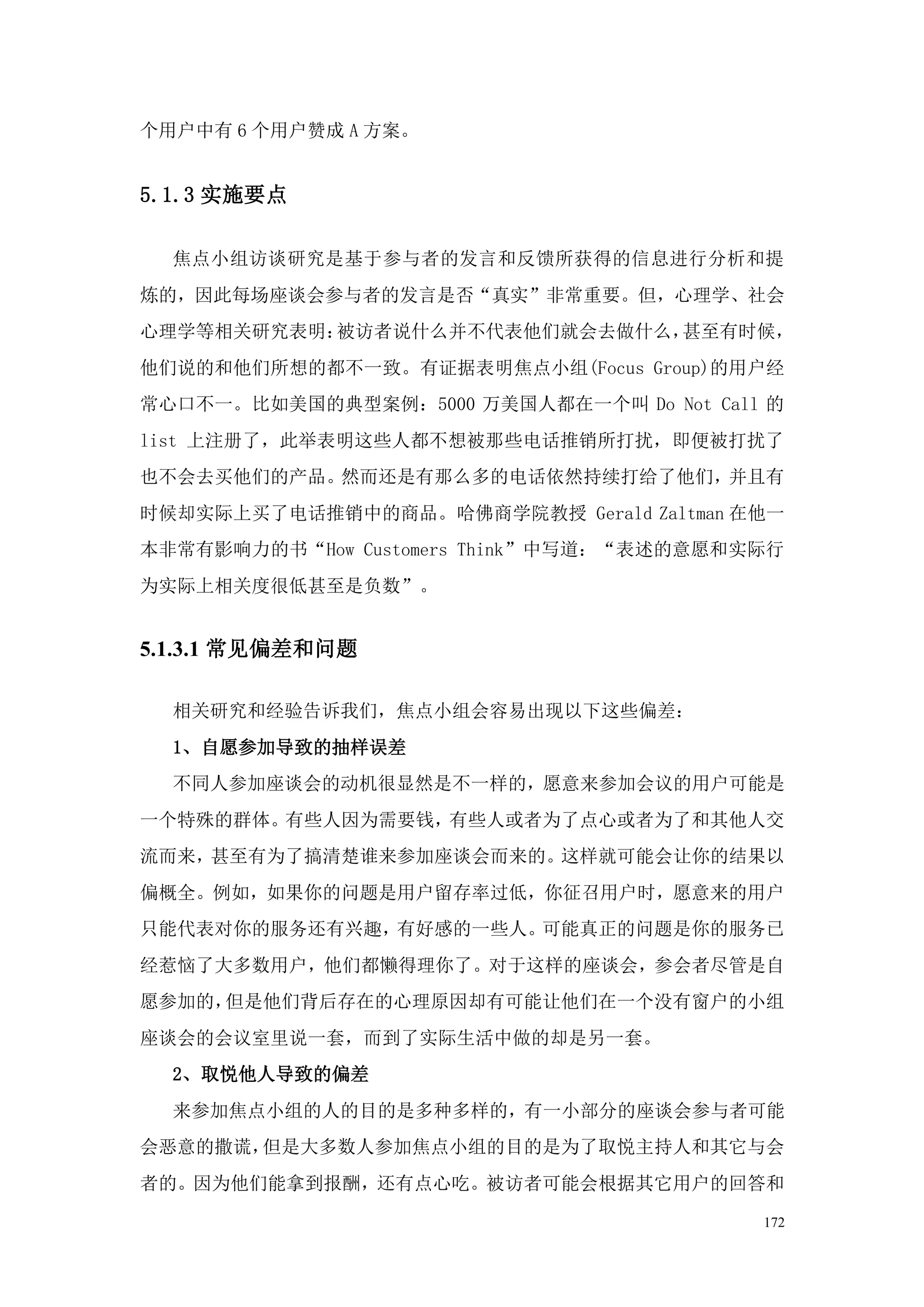 个用户中有 6 个用户赞成 A 方案。


5.1.3 实施要点

  焦点小组访谈研究是基于参与者的发言和反馈所获得的信息进行分析和提
炼的，因此每场座谈会参与者的发言是否“真实”非常重要。但，心理学、社会
心理学等相关研究表明：被访者说什么并不代表他们就会去做什么，甚至有时候，
他们说的和他们所想的都不一致。有证据表明焦点小组(Focus Group)的用户经
常心口不一。比如美国的典型案例：5000 万美国人都在一个叫 Do Not Call 的
list 上注册了，此举表明这些人都不想被那些电话推销所打扰，即便被打扰了
也不会去买他们的产品。然而还是有那么多的电话依然持续打给了他们，并且有
时候却实际上买了电话推销中的商品。哈佛商学院教授 Gerald Zaltman 在他一
本非常有影响力的书“How Customers Think”中写道：“表述的意愿和实际行
为实际上相关度很低甚至是负数”。


5.1.3.1 常见偏差和问题

  相关研究和经验告诉我们，焦点小组会容易出现以下这些偏差：
  1、自愿参加导致的抽样误差
  不同人参加座谈会的动机很显然是不一样的，愿意来参加会议的用户可能是
一个特殊的群体。有些人因为需要钱，有些人或者为了点心或者为了和其他人交
流而来，甚至有为了搞清楚谁来参加座谈会而来的。这样就可能会让你的结果以
偏概全。例如，如果你的问题是用户留存率过低，你征召用户时，愿意来的用户
只能代表对你的服务还有兴趣，有好感的一些人。可能真正的问题是你的服务已
经惹恼了大多数用户，他们都懒得理你了。对于这样的座谈会，参会者尽管是自
愿参加的，但是他们背后存在的心理原因却有可能让他们在一个没有窗户的小组
座谈会的会议室里说一套，而到了实际生活中做的却是另一套。
  2、取悦他人导致的偏差
  来参加焦点小组的人的目的是多种多样的，有一小部分的座谈会参与者可能
会恶意的撒谎，但是大多数人参加焦点小组的目的是为了取悦主持人和其它与会
者的。因为他们能拿到报酬，还有点心吃。被访者可能会根据其它用户的回答和

                                          172
 