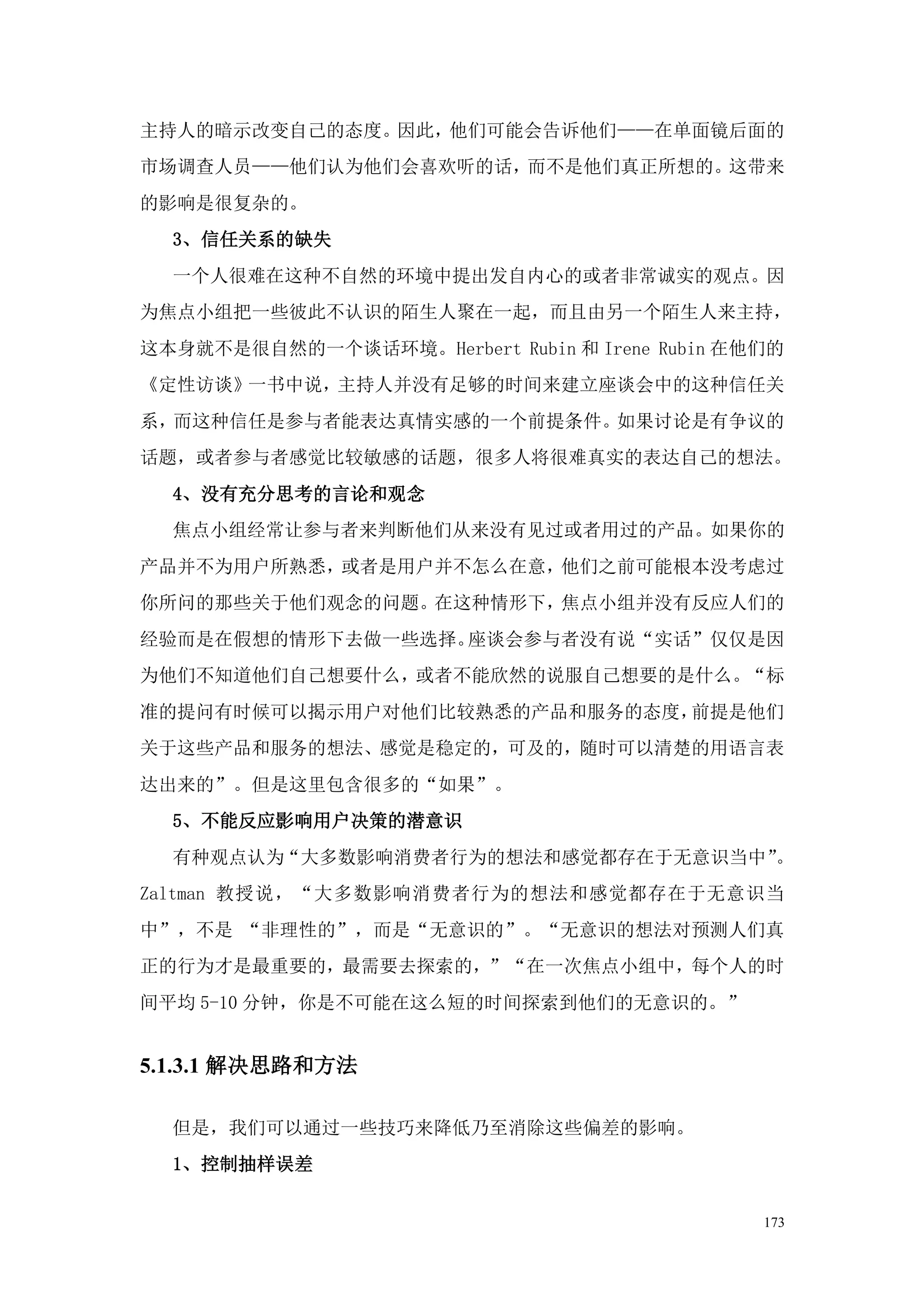 主持人的暗示改变自己的态度。因此，他们可能会告诉他们——在单面镜后面的
市场调查人员——他们认为他们会喜欢听的话，而不是他们真正所想的。这带来
的影响是很复杂的。
  3、信任关系的缺失
  一个人很难在这种不自然的环境中提出发自内心的或者非常诚实的观点。因
为焦点小组把一些彼此不认识的陌生人聚在一起，而且由另一个陌生人来主持，
这本身就不是很自然的一个谈话环境。Herbert Rubin 和 Irene Rubin 在他们的
《定性访谈》一书中说，主持人并没有足够的时间来建立座谈会中的这种信任关
系，而这种信任是参与者能表达真情实感的一个前提条件。如果讨论是有争议的
话题，或者参与者感觉比较敏感的话题，很多人将很难真实的表达自己的想法。
  4、没有充分思考的言论和观念
  焦点小组经常让参与者来判断他们从来没有见过或者用过的产品。如果你的
产品并不为用户所熟悉，或者是用户并不怎么在意，他们之前可能根本没考虑过
你所问的那些关于他们观念的问题。在这种情形下，焦点小组并没有反应人们的
经验而是在假想的情形下去做一些选择。座谈会参与者没有说“实话”仅仅是因
为他们不知道他们自己想要什么，或者不能欣然的说服自己想要的是什么。“标
准的提问有时候可以揭示用户对他们比较熟悉的产品和服务的态度，前提是他们
关于这些产品和服务的想法、感觉是稳定的，可及的，随时可以清楚的用语言表
达出来的”。但是这里包含很多的“如果”。
  5、不能反应影响用户决策的潜意识
  有种观点认为“大多数影响消费者行为的想法和感觉都存在于无意识当中”。
Zaltman 教授说，“大多数影响消费者行为的想法和感觉都存在于无意识当
中”，不是 “非理性的”，而是“无意识的”。“无意识的想法对预测人们真
正的行为才是最重要的，最需要去探索的，”“在一次焦点小组中，每个人的时
间平均 5-10 分钟，你是不可能在这么短的时间探索到他们的无意识的。”


5.1.3.1 解决思路和方法

  但是，我们可以通过一些技巧来降低乃至消除这些偏差的影响。
  1、控制抽样误差


                                               173
 