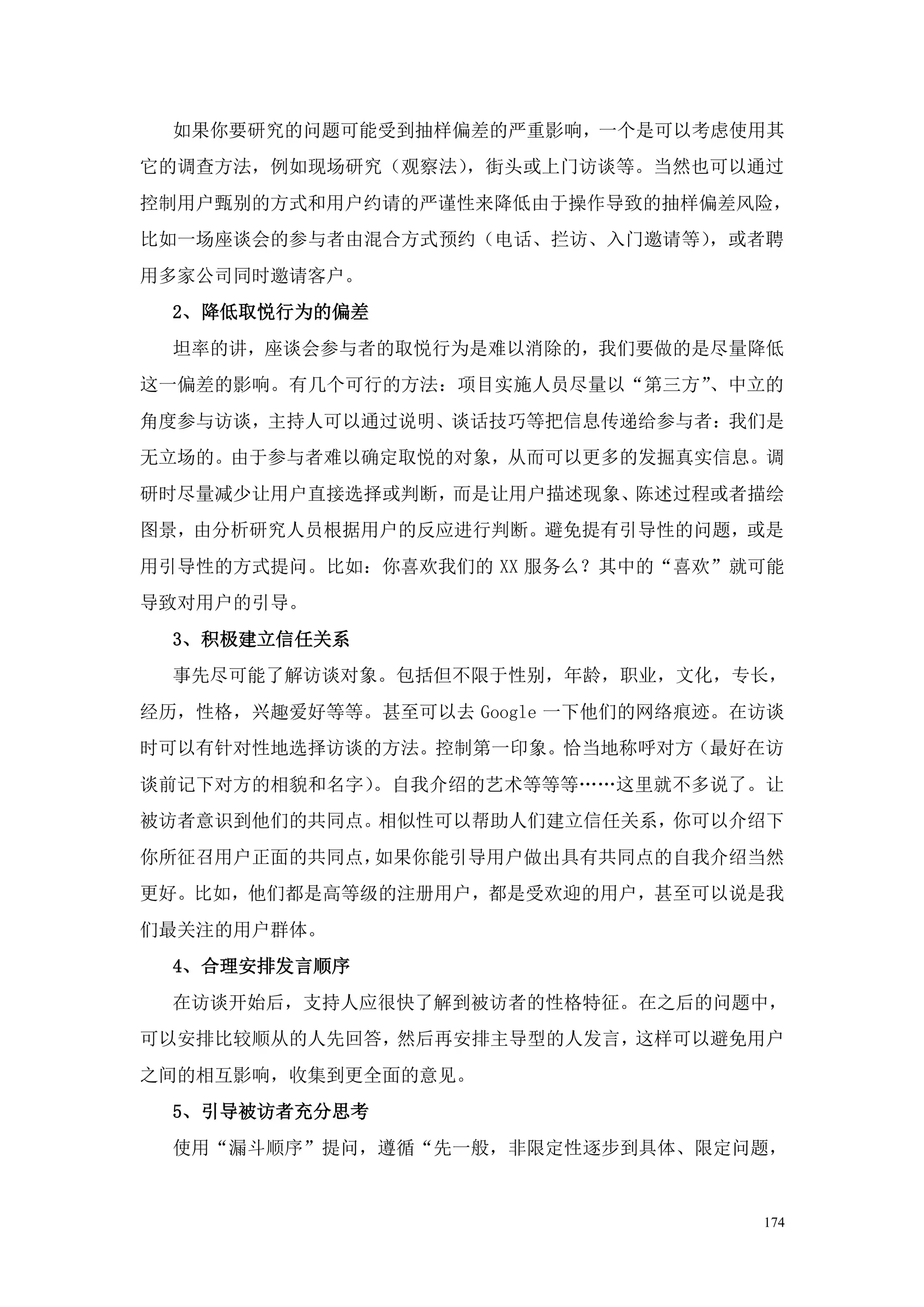 如果你要研究的问题可能受到抽样偏差的严重影响，一个是可以考虑使用其
它的调查方法，例如现场研究（观察法），街头或上门访谈等。当然也可以通过
控制用户甄别的方式和用户约请的严谨性来降低由于操作导致的抽样偏差风险，
比如一场座谈会的参与者由混合方式预约（电话、拦访、入门邀请等），或者聘
用多家公司同时邀请客户。
 2、降低取悦行为的偏差
 坦率的讲，座谈会参与者的取悦行为是难以消除的，我们要做的是尽量降低
这一偏差的影响。有几个可行的方法：项目实施人员尽量以“第三方”、中立的
角度参与访谈，主持人可以通过说明、谈话技巧等把信息传递给参与者：我们是
无立场的。由于参与者难以确定取悦的对象，从而可以更多的发掘真实信息。调
研时尽量减少让用户直接选择或判断，而是让用户描述现象、陈述过程或者描绘
图景，由分析研究人员根据用户的反应进行判断。避免提有引导性的问题，或是
用引导性的方式提问。比如：你喜欢我们的 XX 服务么？其中的“喜欢”就可能
导致对用户的引导。
 3、积极建立信任关系
 事先尽可能了解访谈对象。包括但不限于性别，年龄，职业，文化，专长，
经历，性格，兴趣爱好等等。甚至可以去 Google 一下他们的网络痕迹。在访谈
时可以有针对性地选择访谈的方法。控制第一印象。恰当地称呼对方（最好在访
谈前记下对方的相貌和名字）。自我介绍的艺术等等等„„这里就不多说了。让
被访者意识到他们的共同点。相似性可以帮助人们建立信任关系，你可以介绍下
你所征召用户正面的共同点，如果你能引导用户做出具有共同点的自我介绍当然
更好。比如，他们都是高等级的注册用户，都是受欢迎的用户，甚至可以说是我
们最关注的用户群体。
 4、合理安排发言顺序
 在访谈开始后，支持人应很快了解到被访者的性格特征。在之后的问题中，
可以安排比较顺从的人先回答，然后再安排主导型的人发言，这样可以避免用户
之间的相互影响，收集到更全面的意见。
 5、引导被访者充分思考
 使用“漏斗顺序”提问，遵循“先一般，非限定性逐步到具体、限定问题，


                                     174
 