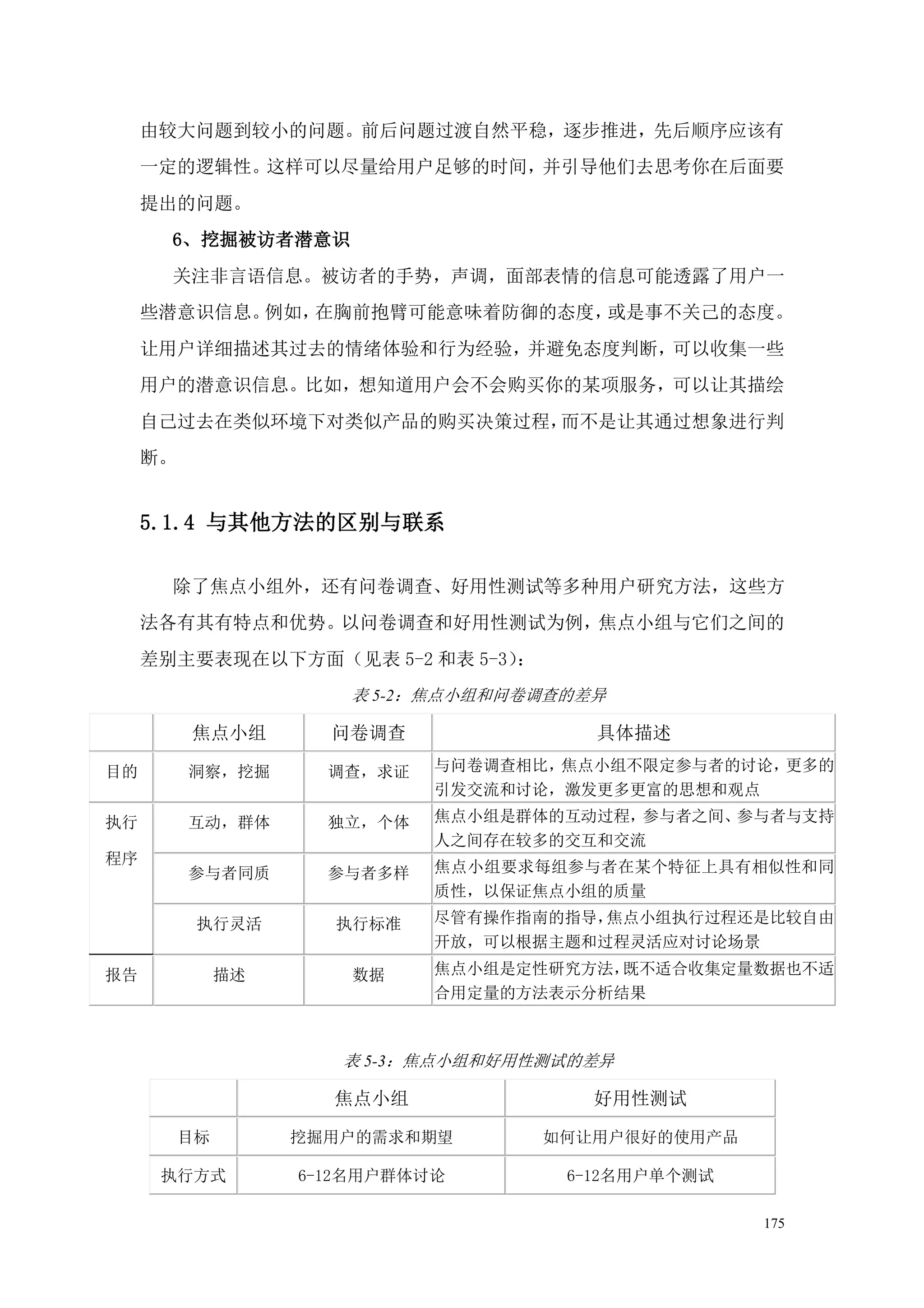 由较大问题到较小的问题。前后问题过渡自然平稳，逐步推进，先后顺序应该有
     一定的逻辑性。这样可以尽量给用户足够的时间，并引导他们去思考你在后面要
     提出的问题。
       6、挖掘被访者潜意识
       关注非言语信息。被访者的手势，声调，面部表情的信息可能透露了用户一
     些潜意识信息。例如，在胸前抱臂可能意味着防御的态度，或是事不关己的态度。
     让用户详细描述其过去的情绪体验和行为经验，并避免态度判断，可以收集一些
     用户的潜意识信息。比如，想知道用户会不会购买你的某项服务，可以让其描绘
     自己过去在类似环境下对类似产品的购买决策过程，而不是让其通过想象进行判
     断。


     5.1.4 与其他方法的区别与联系

       除了焦点小组外，还有问卷调查、好用性测试等多种用户研究方法，这些方
     法各有其有特点和优势。以问卷调查和好用性测试为例，焦点小组与它们之间的
     差别主要表现在以下方面（见表 5-2 和表 5-3）：
                       表 5-2：焦点小组和问卷调查的差异

          焦点小组        问卷调查              具体描述

目的        洞察，挖掘       调查，求证   与问卷调查相比，焦点小组不限定参与者的讨论，更多的
                              引发交流和讨论，激发更多更富的思想和观点

执行        互动，群体       独立，个体   焦点小组是群体的互动过程，参与者之间、参与者与支持
                              人之间存在较多的交互和交流
程序                            焦点小组要求每组参与者在某个特征上具有相似性和同
          参与者同质       参与者多样
                              质性，以保证焦点小组的质量

           执行灵活       执行标准    尽管有操作指南的指导，焦点小组执行过程还是比较自由
                              开放，可以根据主题和过程灵活应对讨论场景

报告             描述       数据    焦点小组是定性研究方法，既不适合收集定量数据也不适
                              合用定量的方法表示分析结果



                       表 5-3：焦点小组和好用性测试的差异

                      焦点小组              好用性测试

          目标        挖掘用户的需求和期望       如何让用户很好的使用产品

      执行方式          6-12名用户群体讨论       6-12名用户单个测试

                                                    175
 