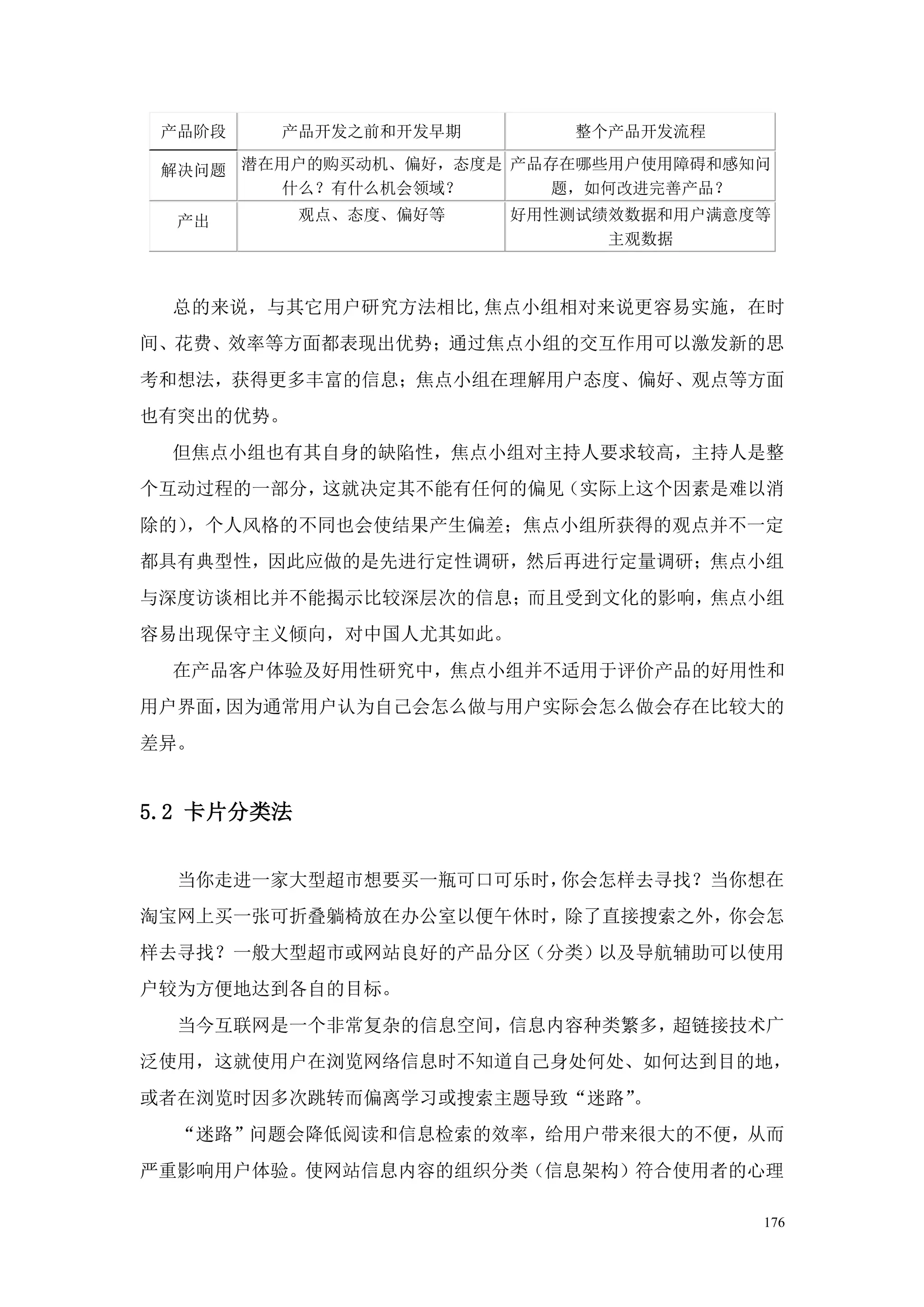 产品阶段   产品开发之前和开发早期        整个产品开发流程

 解决问题 潜在用户的购买动机、偏好，态度是 产品存在哪些用户使用障碍和感知问
        什么？有什么机会领域？       题，如何改进完善产品？

  产出        观点、态度、偏好等   好用性测试绩效数据和用户满意度等
                              主观数据



 总的来说，与其它用户研究方法相比,焦点小组相对来说更容易实施，在时
间、花费、效率等方面都表现出优势；通过焦点小组的交互作用可以激发新的思
考和想法，获得更多丰富的信息；焦点小组在理解用户态度、偏好、观点等方面
也有突出的优势。
 但焦点小组也有其自身的缺陷性，焦点小组对主持人要求较高，主持人是整
个互动过程的一部分，这就决定其不能有任何的偏见（实际上这个因素是难以消
除的），个人风格的不同也会使结果产生偏差；焦点小组所获得的观点并不一定
都具有典型性，因此应做的是先进行定性调研，然后再进行定量调研；焦点小组
与深度访谈相比并不能揭示比较深层次的信息；而且受到文化的影响，焦点小组
容易出现保守主义倾向，对中国人尤其如此。
 在产品客户体验及好用性研究中，焦点小组并不适用于评价产品的好用性和
用户界面，因为通常用户认为自己会怎么做与用户实际会怎么做会存在比较大的
差异。


5.2 卡片分类法


  当你走进一家大型超市想要买一瓶可口可乐时，你会怎样去寻找？当你想在
淘宝网上买一张可折叠躺椅放在办公室以便午休时，除了直接搜索之外，你会怎
样去寻找？一般大型超市或网站良好的产品分区（分类）以及导航辅助可以使用
户较为方便地达到各自的目标。
  当今互联网是一个非常复杂的信息空间，信息内容种类繁多，超链接技术广
泛使用，这就使用户在浏览网络信息时不知道自己身处何处、如何达到目的地，
或者在浏览时因多次跳转而偏离学习或搜索主题导致“迷路”。
  “迷路”问题会降低阅读和信息检索的效率，给用户带来很大的不便，从而
严重影响用户体验。使网站信息内容的组织分类（信息架构）符合使用者的心理

                                       176
 