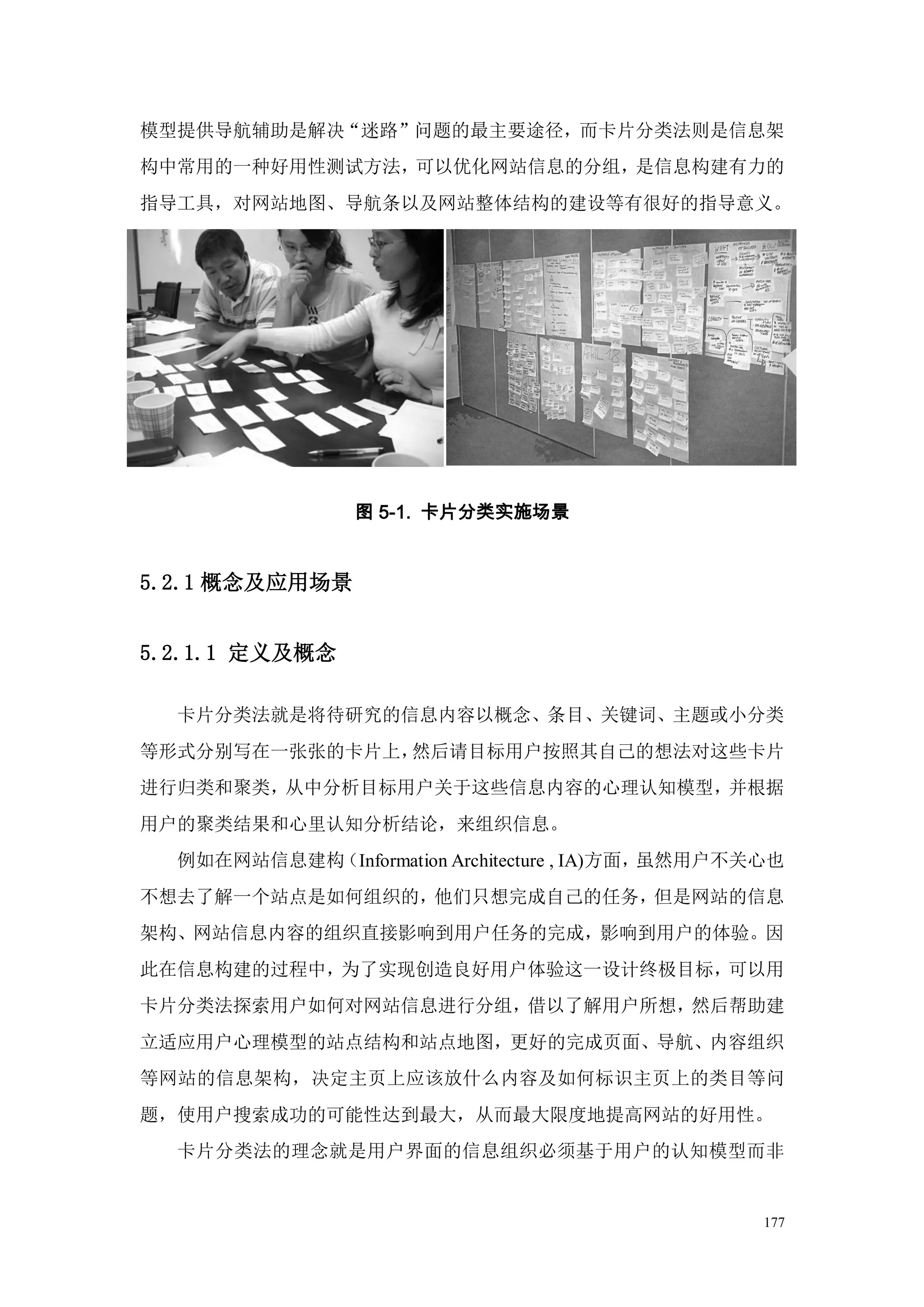 模型提供导航辅助是解决“迷路”问题的最主要途径，而卡片分类法则是信息架
构中常用的一种好用性测试方法，可以优化网站信息的分组，是信息构建有力的
指导工具，对网站地图、导航条以及网站整体结构的建设等有很好的指导意义。




                图 5-1. 卡片分类实施场景


5.2.1 概念及应用场景


5.2.1.1 定义及概念

  卡片分类法就是将待研究的信息内容以概念、条目、关键词、主题或小分类
等形式分别写在一张张的卡片上，然后请目标用户按照其自己的想法对这些卡片
进行归类和聚类，从中分析目标用户关于这些信息内容的心理认知模型，并根据
用户的聚类结果和心里认知分析结论，来组织信息。
  例如在网站信息建构（Information Architecture , IA)方面，虽然用户不关心也
不想去了解一个站点是如何组织的，他们只想完成自己的任务，但是网站的信息
架构、网站信息内容的组织直接影响到用户任务的完成，影响到用户的体验。因
此在信息构建的过程中，为了实现创造良好用户体验这一设计终极目标，可以用
卡片分类法探索用户如何对网站信息进行分组，借以了解用户所想，然后帮助建
立适应用户心理模型的站点结构和站点地图，更好的完成页面、导航、内容组织
等网站的信息架构，决定主页上应该放什么内容及如何标识主页上的类目等问
题，使用户搜索成功的可能性达到最大，从而最大限度地提高网站的好用性。
  卡片分类法的理念就是用户界面的信息组织必须基于用户的认知模型而非


                                                   177
 