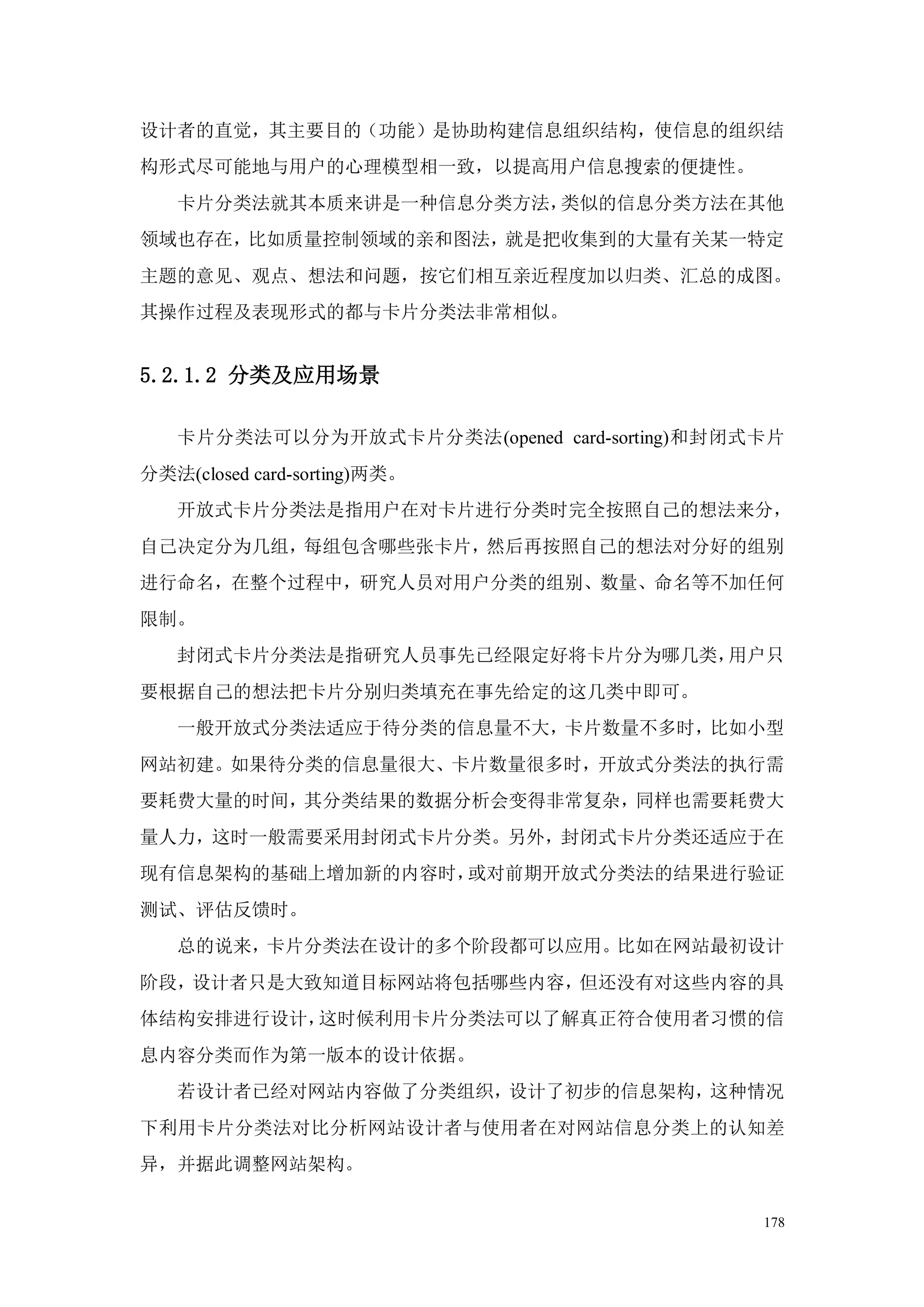 设计者的直觉，其主要目的（功能）是协助构建信息组织结构，使信息的组织结
构形式尽可能地与用户的心理模型相一致，以提高用户信息搜索的便捷性。
   卡片分类法就其本质来讲是一种信息分类方法，类似的信息分类方法在其他
领域也存在，比如质量控制领域的亲和图法，就是把收集到的大量有关某一特定
主题的意见、观点、想法和问题，按它们相互亲近程度加以归类、汇总的成图。
其操作过程及表现形式的都与卡片分类法非常相似。


5.2.1.2 分类及应用场景

   卡片分类法可以分为开放式卡片分类法(opened card-sorting)和封闭式卡片
分类法(closed card-sorting)两类。
   开放式卡片分类法是指用户在对卡片进行分类时完全按照自己的想法来分，
自己决定分为几组，每组包含哪些张卡片，然后再按照自己的想法对分好的组别
进行命名，在整个过程中，研究人员对用户分类的组别、数量、命名等不加任何
限制。
   封闭式卡片分类法是指研究人员事先已经限定好将卡片分为哪几类，用户只
要根据自己的想法把卡片分别归类填充在事先给定的这几类中即可。
   一般开放式分类法适应于待分类的信息量不大，卡片数量不多时，比如小型
网站初建。如果待分类的信息量很大、卡片数量很多时，开放式分类法的执行需
要耗费大量的时间，其分类结果的数据分析会变得非常复杂，同样也需要耗费大
量人力，这时一般需要采用封闭式卡片分类。另外，封闭式卡片分类还适应于在
现有信息架构的基础上增加新的内容时，或对前期开放式分类法的结果进行验证
测试、评估反馈时。
   总的说来，卡片分类法在设计的多个阶段都可以应用。比如在网站最初设计
阶段，设计者只是大致知道目标网站将包括哪些内容，但还没有对这些内容的具
体结构安排进行设计，这时候利用卡片分类法可以了解真正符合使用者习惯的信
息内容分类而作为第一版本的设计依据。
   若设计者已经对网站内容做了分类组织，设计了初步的信息架构，这种情况
下利用卡片分类法对比分析网站设计者与使用者在对网站信息分类上的认知差
异，并据此调整网站架构。


                                             178
 