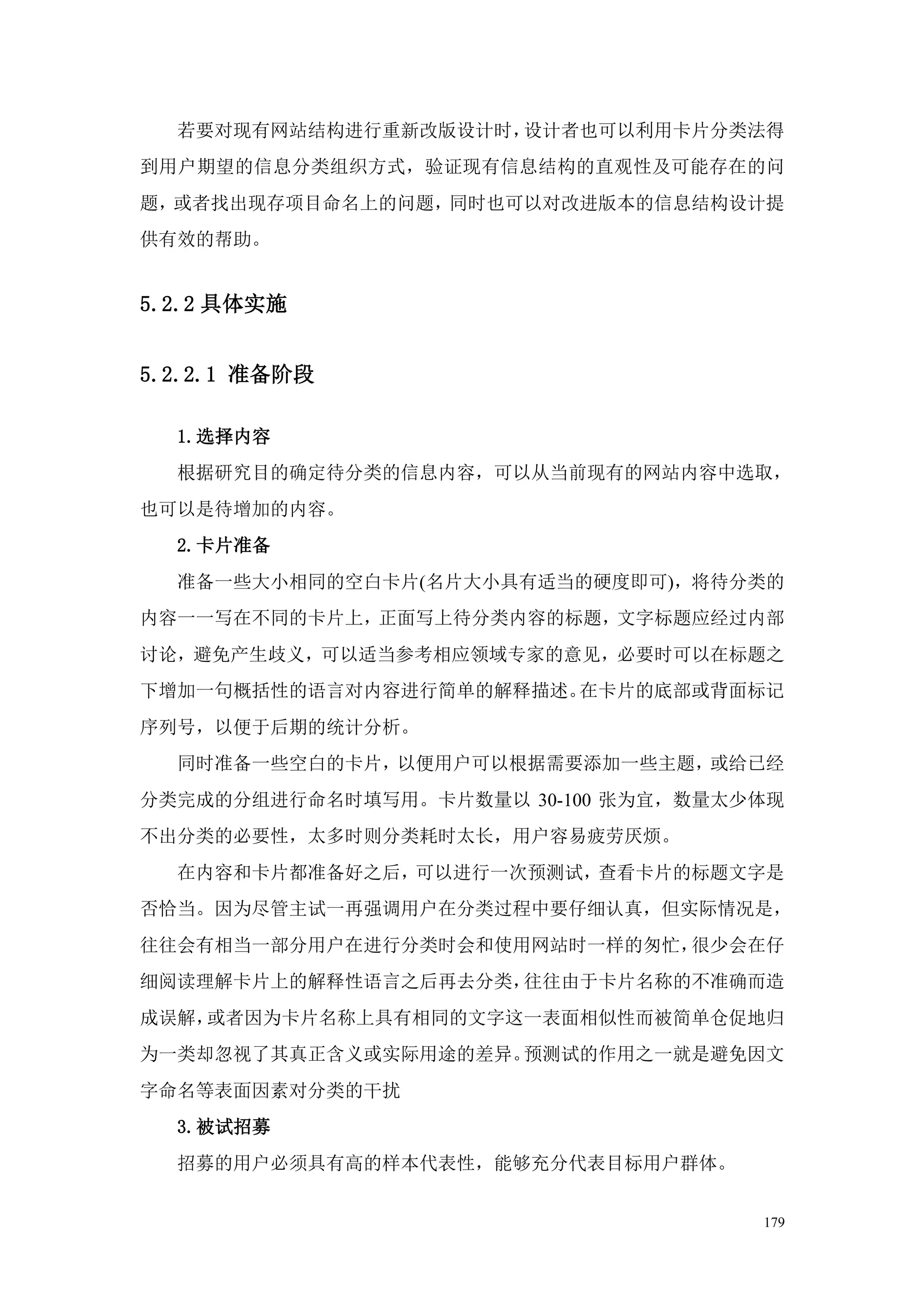 若要对现有网站结构进行重新改版设计时，设计者也可以利用卡片分类法得
到用户期望的信息分类组织方式，验证现有信息结构的直观性及可能存在的问
题，或者找出现存项目命名上的问题，同时也可以对改进版本的信息结构设计提
供有效的帮助。


5.2.2 具体实施


5.2.2.1 准备阶段

  1.选择内容
  根据研究目的确定待分类的信息内容，可以从当前现有的网站内容中选取，
也可以是待增加的内容。
  2.卡片准备
  准备一些大小相同的空白卡片(名片大小具有适当的硬度即可)，将待分类的
内容一一写在不同的卡片上，正面写上待分类内容的标题，文字标题应经过内部
讨论，避免产生歧义，可以适当参考相应领域专家的意见，必要时可以在标题之
下增加一句概括性的语言对内容进行简单的解释描述。在卡片的底部或背面标记
序列号，以便于后期的统计分析。
  同时准备一些空白的卡片，以便用户可以根据需要添加一些主题，或给已经
分类完成的分组进行命名时填写用。卡片数量以 30-100 张为宜，数量太少体现
不出分类的必要性，太多时则分类耗时太长，用户容易疲劳厌烦。
  在内容和卡片都准备好之后，可以进行一次预测试，查看卡片的标题文字是
否恰当。因为尽管主试一再强调用户在分类过程中要仔细认真，但实际情况是，
往往会有相当一部分用户在进行分类时会和使用网站时一样的匆忙，很少会在仔
细阅读理解卡片上的解释性语言之后再去分类，往往由于卡片名称的不准确而造
成误解，或者因为卡片名称上具有相同的文字这一表面相似性而被简单仓促地归
为一类却忽视了其真正含义或实际用途的差异。预测试的作用之一就是避免因文
字命名等表面因素对分类的干扰
  3.被试招募
  招募的用户必须具有高的样本代表性，能够充分代表目标用户群体。


                                     179
 