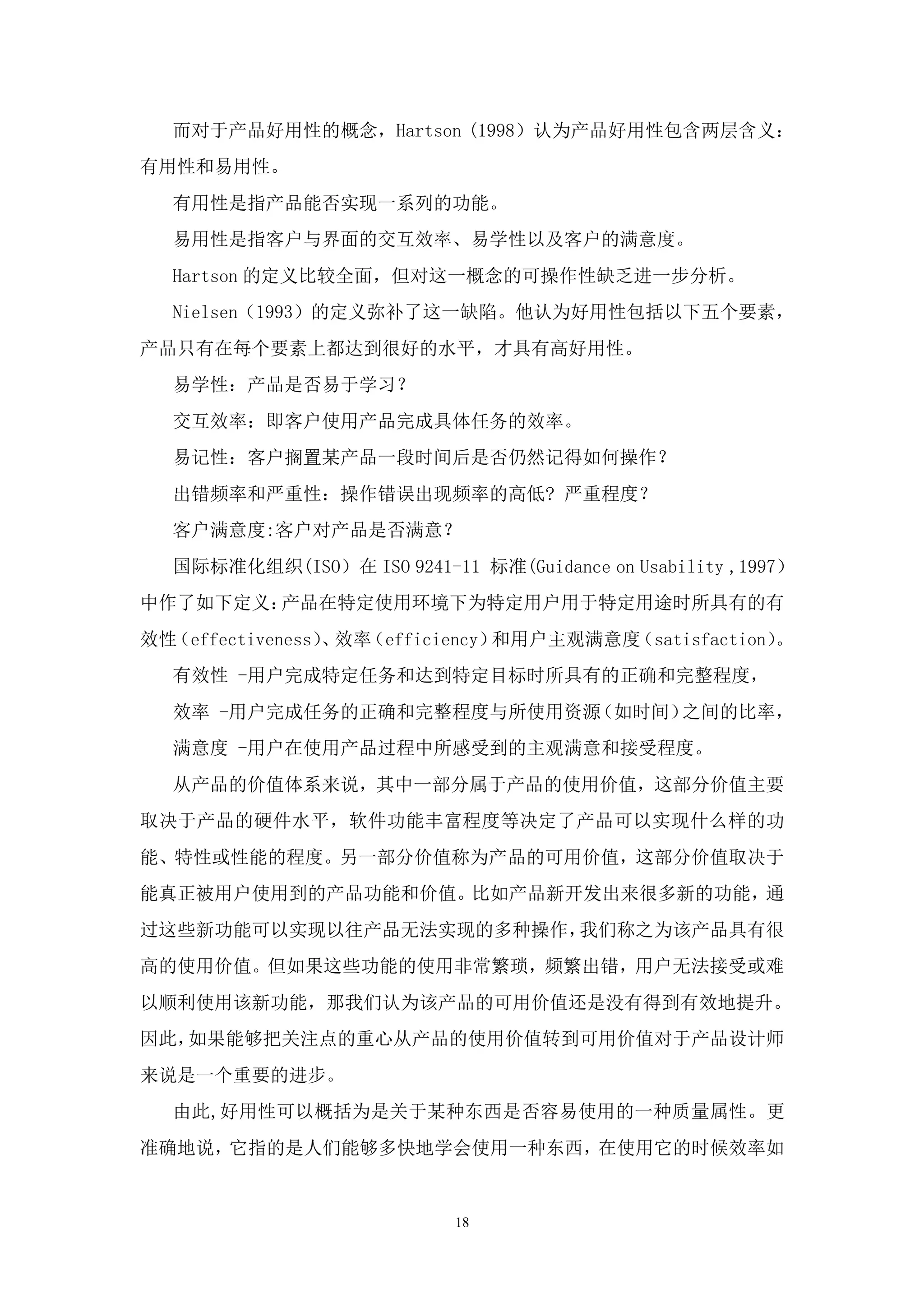 而对于产品好用性的概念，Hartson (1998）认为产品好用性包含两层含义：
有用性和易用性。
  有用性是指产品能否实现一系列的功能。
  易用性是指客户与界面的交互效率、易学性以及客户的满意度。
  Hartson 的定义比较全面，但对这一概念的可操作性缺乏进一步分析。
  Nielsen（1993）的定义弥补了这一缺陷。他认为好用性包括以下五个要素，
产品只有在每个要素上都达到很好的水平，才具有高好用性。
  易学性：产品是否易于学习？
  交互效率：即客户使用产品完成具体任务的效率。
  易记性：客户搁置某产品一段时间后是否仍然记得如何操作？
  出错频率和严重性：操作错误出现频率的高低? 严重程度？
  客户满意度:客户对产品是否满意？
  国际标准化组织(ISO）在 ISO 9241-11 标准(Guidance on Usability ,1997）
中作了如下定义：产品在特定使用环境下为特定用户用于特定用途时所具有的有
效性（effectiveness） 效率
                 、 （efficiency）和用户主观满意度（satisfaction）。
  有效性 -用户完成特定任务和达到特定目标时所具有的正确和完整程度，
  效率 -用户完成任务的正确和完整程度与所使用资源（如时间）之间的比率，
  满意度 -用户在使用产品过程中所感受到的主观满意和接受程度。
  从产品的价值体系来说，其中一部分属于产品的使用价值，这部分价值主要
取决于产品的硬件水平，软件功能丰富程度等决定了产品可以实现什么样的功
能、特性或性能的程度。另一部分价值称为产品的可用价值，这部分价值取决于
能真正被用户使用到的产品功能和价值。比如产品新开发出来很多新的功能，通
过这些新功能可以实现以往产品无法实现的多种操作，我们称之为该产品具有很
高的使用价值。但如果这些功能的使用非常繁琐，频繁出错，用户无法接受或难
以顺利使用该新功能，那我们认为该产品的可用价值还是没有得到有效地提升。
因此，如果能够把关注点的重心从产品的使用价值转到可用价值对于产品设计师
来说是一个重要的进步。
  由此,好用性可以概括为是关于某种东西是否容易使用的一种质量属性。更
准确地说，它指的是人们能够多快地学会使用一种东西，在使用它的时候效率如


                           18
 