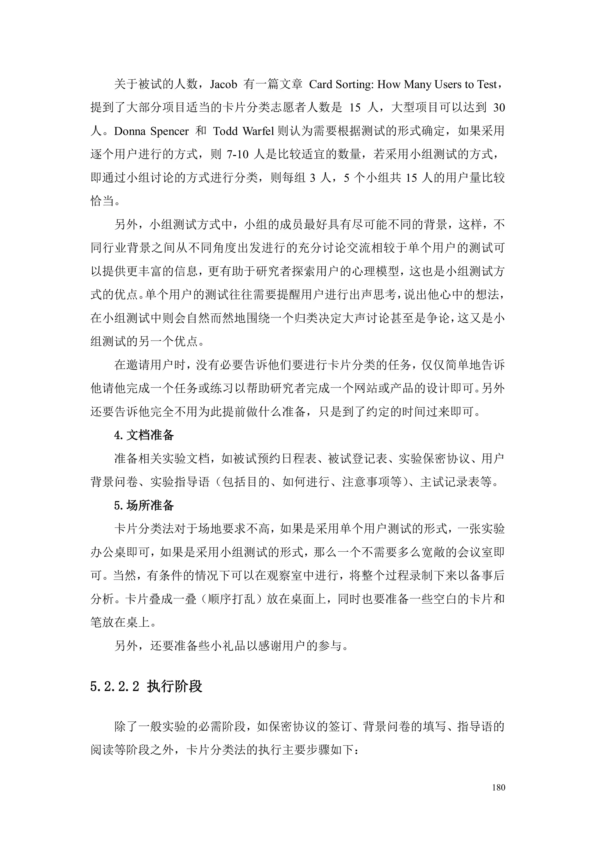 关于被试的人数，Jacob 有一篇文章 Card Sorting: How Many Users to Test，
提到了大部分项目适当的卡片分类志愿者人数是 15 人，大型项目可以达到 30
人。Donna Spencer 和 Todd Warfel 则认为需要根据测试的形式确定，如果采用
逐个用户进行的方式，则 7-10 人是比较适宜的数量，若采用小组测试的方式，
即通过小组讨论的方式进行分类，则每组 3 人，5 个小组共 15 人的用户量比较
恰当。
  另外，小组测试方式中，小组的成员最好具有尽可能不同的背景，这样，不
同行业背景之间从不同角度出发进行的充分讨论交流相较于单个用户的测试可
以提供更丰富的信息，更有助于研究者探索用户的心理模型，这也是小组测试方
式的优点。单个用户的测试往往需要提醒用户进行出声思考，说出他心中的想法，
在小组测试中则会自然而然地围绕一个归类决定大声讨论甚至是争论，这又是小
组测试的另一个优点。
  在邀请用户时，没有必要告诉他们要进行卡片分类的任务，仅仅简单地告诉
他请他完成一个任务或练习以帮助研究者完成一个网站或产品的设计即可。另外
还要告诉他完全不用为此提前做什么准备，只是到了约定的时间过来即可。
  4.文档准备
  准备相关实验文档，如被试预约日程表、被试登记表、实验保密协议、用户
背景问卷、实验指导语（包括目的、如何进行、注意事项等）、主试记录表等。
  5.场所准备
  卡片分类法对于场地要求不高，如果是采用单个用户测试的形式，一张实验
办公桌即可，如果是采用小组测试的形式，那么一个不需要多么宽敞的会议室即
可。当然，有条件的情况下可以在观察室中进行，将整个过程录制下来以备事后
分析。卡片叠成一叠（顺序打乱）放在桌面上，同时也要准备一些空白的卡片和
笔放在桌上。
  另外，还要准备些小礼品以感谢用户的参与。


5.2.2.2 执行阶段

  除了一般实验的必需阶段，如保密协议的签订、背景问卷的填写、指导语的
阅读等阶段之外，卡片分类法的执行主要步骤如下：


                                                        180
 
