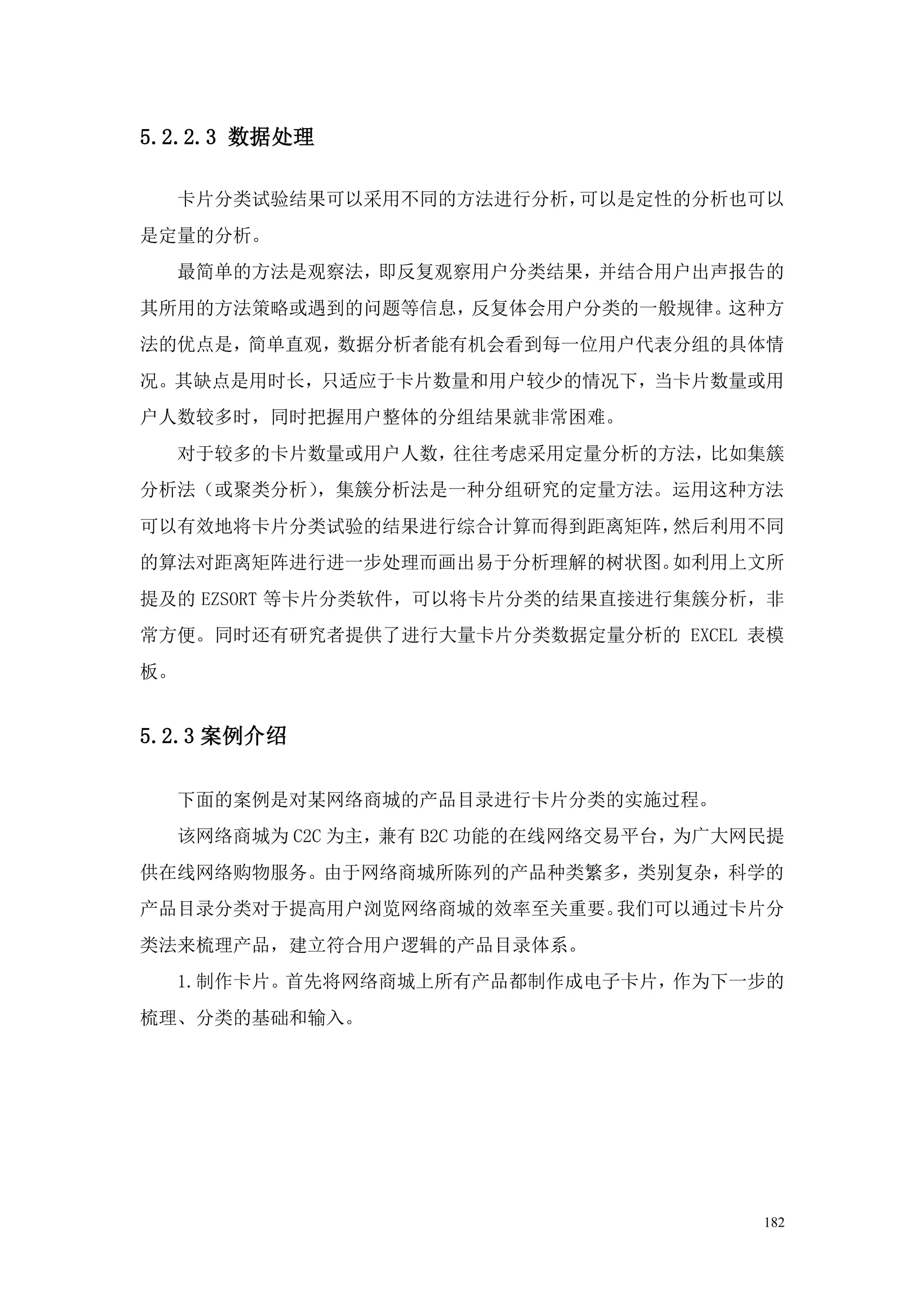 5.2.2.3 数据处理

     卡片分类试验结果可以采用不同的方法进行分析，可以是定性的分析也可以
是定量的分析。
     最简单的方法是观察法，即反复观察用户分类结果，并结合用户出声报告的
其所用的方法策略或遇到的问题等信息，反复体会用户分类的一般规律。这种方
法的优点是，简单直观，数据分析者能有机会看到每一位用户代表分组的具体情
况。其缺点是用时长，只适应于卡片数量和用户较少的情况下，当卡片数量或用
户人数较多时，同时把握用户整体的分组结果就非常困难。
     对于较多的卡片数量或用户人数，往往考虑采用定量分析的方法，比如集簇
分析法（或聚类分析），集簇分析法是一种分组研究的定量方法。运用这种方法
可以有效地将卡片分类试验的结果进行综合计算而得到距离矩阵，然后利用不同
的算法对距离矩阵进行进一步处理而画出易于分析理解的树状图。如利用上文所
提及的 EZSORT 等卡片分类软件，可以将卡片分类的结果直接进行集簇分析，非
常方便。同时还有研究者提供了进行大量卡片分类数据定量分析的 EXCEL 表模
板。


5.2.3 案例介绍

     下面的案例是对某网络商城的产品目录进行卡片分类的实施过程。
     该网络商城为 C2C 为主，兼有 B2C 功能的在线网络交易平台，为广大网民提
供在线网络购物服务。由于网络商城所陈列的产品种类繁多，类别复杂，科学的
产品目录分类对于提高用户浏览网络商城的效率至关重要。我们可以通过卡片分
类法来梳理产品，建立符合用户逻辑的产品目录体系。
     1.制作卡片。首先将网络商城上所有产品都制作成电子卡片，作为下一步的
梳理、分类的基础和输入。




                                          182
 