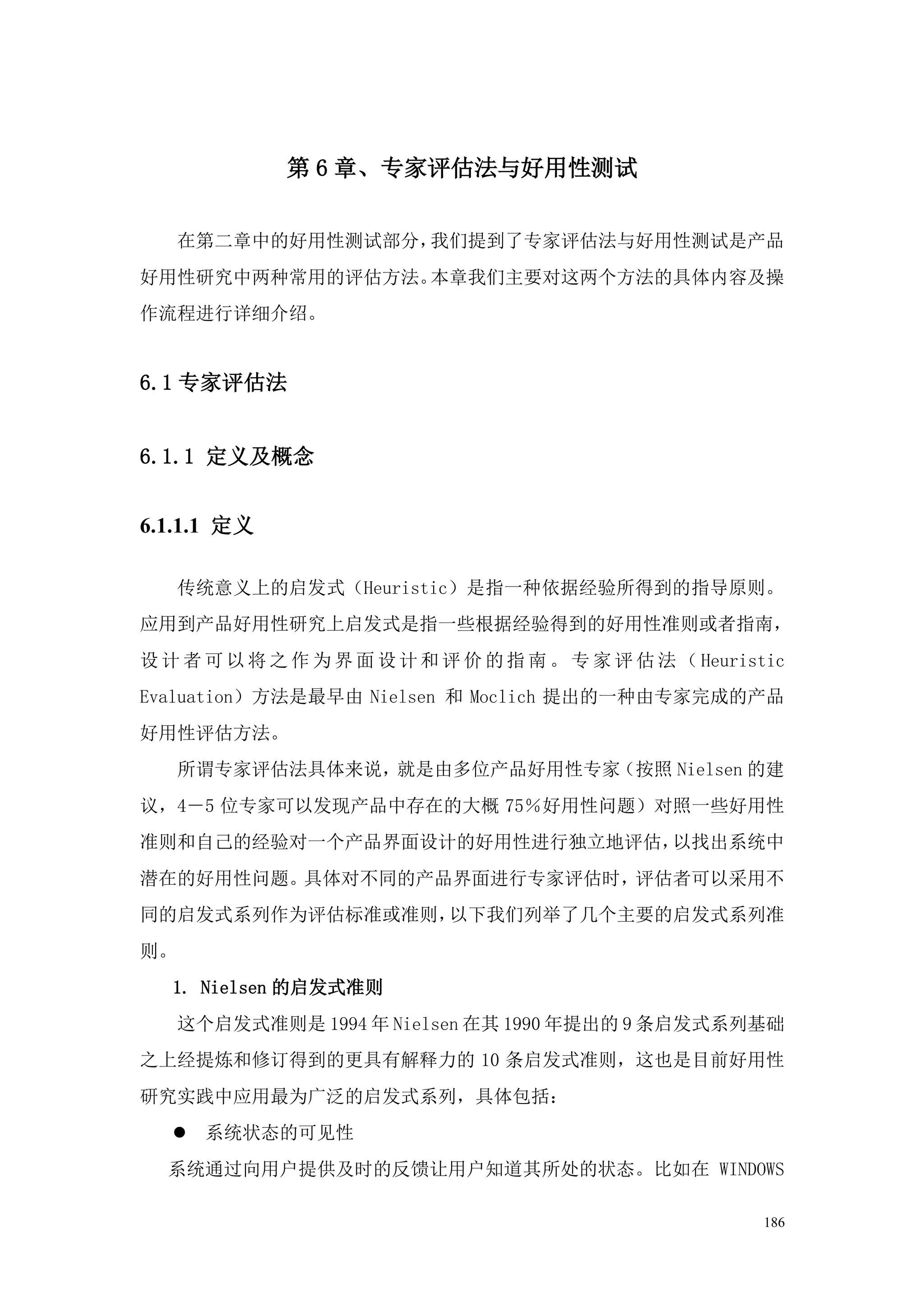 第 6 章、专家评估法与好用性测试


     在第二章中的好用性测试部分，我们提到了专家评估法与好用性测试是产品
好用性研究中两种常用的评估方法。本章我们主要对这两个方法的具体内容及操
作流程进行详细介绍。


6.1 专家评估法


6.1.1 定义及概念


6.1.1.1 定义

     传统意义上的启发式（Heuristic）是指一种依据经验所得到的指导原则。
应用到产品好用性研究上启发式是指一些根据经验得到的好用性准则或者指南，
设 计 者 可 以 将 之 作 为 界 面 设 计 和 评 价 的 指 南 。 专 家 评 估 法 （ Heuristic
Evaluation）方法是最早由 Nielsen 和 Moclich 提出的一种由专家完成的产品
好用性评估方法。
     所谓专家评估法具体来说，就是由多位产品好用性专家（按照 Nielsen 的建
议，4－5 位专家可以发现产品中存在的大概 75％好用性问题）对照一些好用性
准则和自己的经验对一个产品界面设计的好用性进行独立地评估，以找出系统中
潜在的好用性问题。具体对不同的产品界面进行专家评估时，评估者可以采用不
同的启发式系列作为评估标准或准则，以下我们列举了几个主要的启发式系列准
则。
   1. Nielsen 的启发式准则
     这个启发式准则是 1994 年 Nielsen 在其 1990 年提出的 9 条启发式系列基础
之上经提炼和修订得到的更具有解释力的 10 条启发式准则，这也是目前好用性
研究实践中应用最为广泛的启发式系列，具体包括：
    系统状态的可见性
  系统通过向用户提供及时的反馈让用户知道其所处的状态。比如在 WINDOWS

                                                          186
 