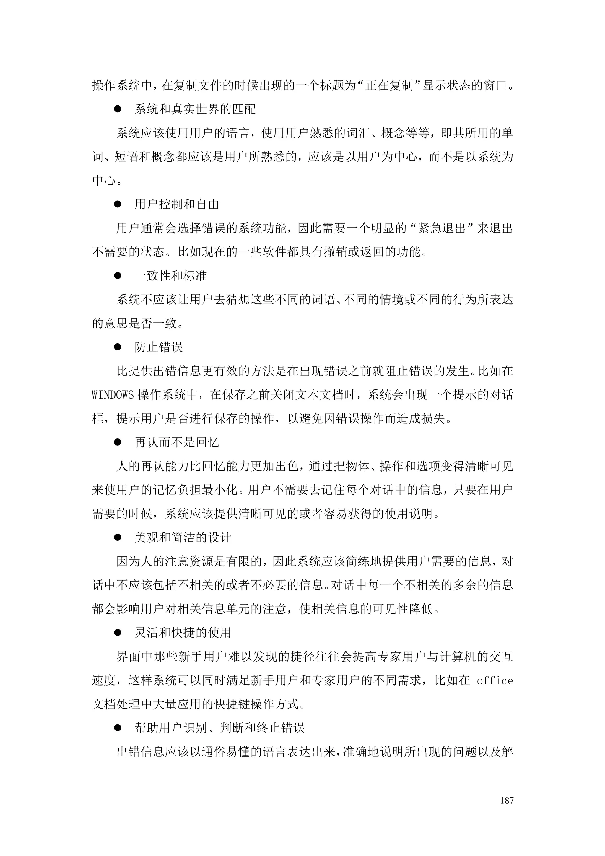 操作系统中，在复制文件的时候出现的一个标题为“正在复制”显示状态的窗口。
  系统和真实世界的匹配
  系统应该使用用户的语言，使用用户熟悉的词汇、概念等等，即其所用的单
词、短语和概念都应该是用户所熟悉的，应该是以用户为中心，而不是以系统为
中心。
  用户控制和自由
  用户通常会选择错误的系统功能，因此需要一个明显的“紧急退出”来退出
不需要的状态。比如现在的一些软件都具有撤销或返回的功能。
  一致性和标准
  系统不应该让用户去猜想这些不同的词语、不同的情境或不同的行为所表达
的意思是否一致。
  防止错误
  比提供出错信息更有效的方法是在出现错误之前就阻止错误的发生。比如在
WINDOWS 操作系统中，在保存之前关闭文本文档时，系统会出现一个提示的对话
框，提示用户是否进行保存的操作，以避免因错误操作而造成损失。
  再认而不是回忆
  人的再认能力比回忆能力更加出色，通过把物体、操作和选项变得清晰可见
来使用户的记忆负担最小化。用户不需要去记住每个对话中的信息，只要在用户
需要的时候，系统应该提供清晰可见的或者容易获得的使用说明。
  美观和简洁的设计
  因为人的注意资源是有限的，因此系统应该简练地提供用户需要的信息，对
话中不应该包括不相关的或者不必要的信息。对话中每一个不相关的多余的信息
都会影响用户对相关信息单元的注意，使相关信息的可见性降低。
  灵活和快捷的使用
  界面中那些新手用户难以发现的捷径往往会提高专家用户与计算机的交互
速度，这样系统可以同时满足新手用户和专家用户的不同需求，比如在 office
文档处理中大量应用的快捷键操作方式。
  帮助用户识别、判断和终止错误
  出错信息应该以通俗易懂的语言表达出来，准确地说明所出现的问题以及解


                                     187
 