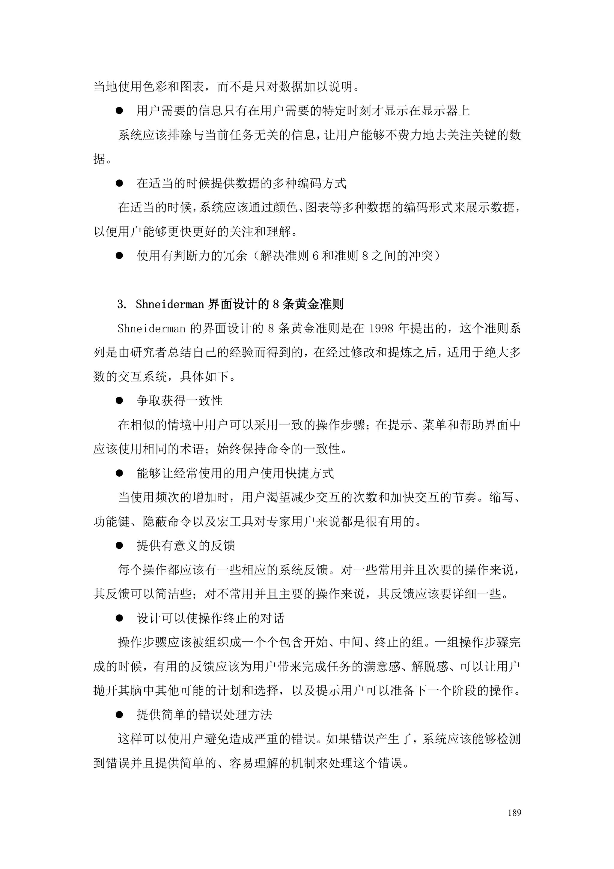 当地使用色彩和图表，而不是只对数据加以说明。
  用户需要的信息只有在用户需要的特定时刻才显示在显示器上
     系统应该排除与当前任务无关的信息，让用户能够不费力地去关注关键的数
据。
  在适当的时候提供数据的多种编码方式
     在适当的时候，系统应该通过颜色、图表等多种数据的编码形式来展示数据，
以便用户能够更快更好的关注和理解。
  使用有判断力的冗余（解决准则 6 和准则 8 之间的冲突）


 3. Shneiderman 界面设计的 8 条黄金准则
     Shneiderman 的界面设计的 8 条黄金准则是在 1998 年提出的，这个准则系
列是由研究者总结自己的经验而得到的，在经过修改和提炼之后，适用于绝大多
数的交互系统，具体如下。
  争取获得一致性
     在相似的情境中用户可以采用一致的操作步骤；在提示、菜单和帮助界面中
应该使用相同的术语；始终保持命令的一致性。
  能够让经常使用的用户使用快捷方式
     当使用频次的增加时，用户渴望减少交互的次数和加快交互的节奏。缩写、
功能键、隐蔽命令以及宏工具对专家用户来说都是很有用的。
  提供有意义的反馈
     每个操作都应该有一些相应的系统反馈。对一些常用并且次要的操作来说，
其反馈可以简洁些；对不常用并且主要的操作来说，其反馈应该要详细一些。
  设计可以使操作终止的对话
     操作步骤应该被组织成一个个包含开始、中间、终止的组。一组操作步骤完
成的时候，有用的反馈应该为用户带来完成任务的满意感、解脱感、可以让用户
抛开其脑中其他可能的计划和选择，以及提示用户可以准备下一个阶段的操作。
  提供简单的错误处理方法
     这样可以使用户避免造成严重的错误。如果错误产生了，系统应该能够检测
到错误并且提供简单的、容易理解的机制来处理这个错误。


                                               189
 