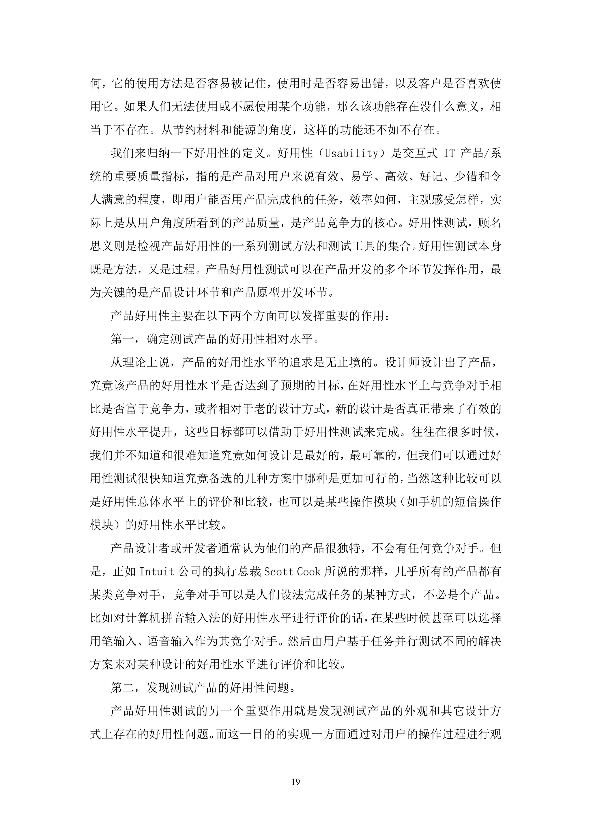 何，它的使用方法是否容易被记住，使用时是否容易出错，以及客户是否喜欢使
用它。如果人们无法使用或不愿使用某个功能，那么该功能存在没什么意义，相
当于不存在。从节约材料和能源的角度，这样的功能还不如不存在。
  我们来归纳一下好用性的定义。好用性（Usability）是交互式 IT 产品/系
统的重要质量指标，指的是产品对用户来说有效、易学、高效、好记、少错和令
人满意的程度，即用户能否用产品完成他的任务，效率如何，主观感受怎样，实
际上是从用户角度所看到的产品质量，是产品竞争力的核心。好用性测试，顾名
思义则是检视产品好用性的一系列测试方法和测试工具的集合。好用性测试本身
既是方法，又是过程。产品好用性测试可以在产品开发的多个环节发挥作用，最
为关键的是产品设计环节和产品原型开发环节。
  产品好用性主要在以下两个方面可以发挥重要的作用：
  第一，确定测试产品的好用性相对水平。
  从理论上说，产品的好用性水平的追求是无止境的。设计师设计出了产品，
究竟该产品的好用性水平是否达到了预期的目标，在好用性水平上与竞争对手相
比是否富于竞争力，或者相对于老的设计方式，新的设计是否真正带来了有效的
好用性水平提升，这些目标都可以借助于好用性测试来完成。往往在很多时候，
我们并不知道和很难知道究竟如何设计是最好的，最可靠的，但我们可以通过好
用性测试很快知道究竟备选的几种方案中哪种是更加可行的，当然这种比较可以
是好用性总体水平上的评价和比较，也可以是某些操作模块（如手机的短信操作
模块）的好用性水平比较。
  产品设计者或开发者通常认为他们的产品很独特，不会有任何竞争对手。但
是，正如 Intuit 公司的执行总裁 Scott Cook 所说的那样，几乎所有的产品都有
某类竞争对手，竞争对手可以是人们设法完成任务的某种方式，不必是个产品。
比如对计算机拼音输入法的好用性水平进行评价的话，在某些时候甚至可以选择
用笔输入、语音输入作为其竞争对手。然后由用户基于任务并行测试不同的解决
方案来对某种设计的好用性水平进行评价和比较。
  第二，发现测试产品的好用性问题。
  产品好用性测试的另一个重要作用就是发现测试产品的外观和其它设计方
式上存在的好用性问题。而这一目的的实现一方面通过对用户的操作过程进行观


                      19
 