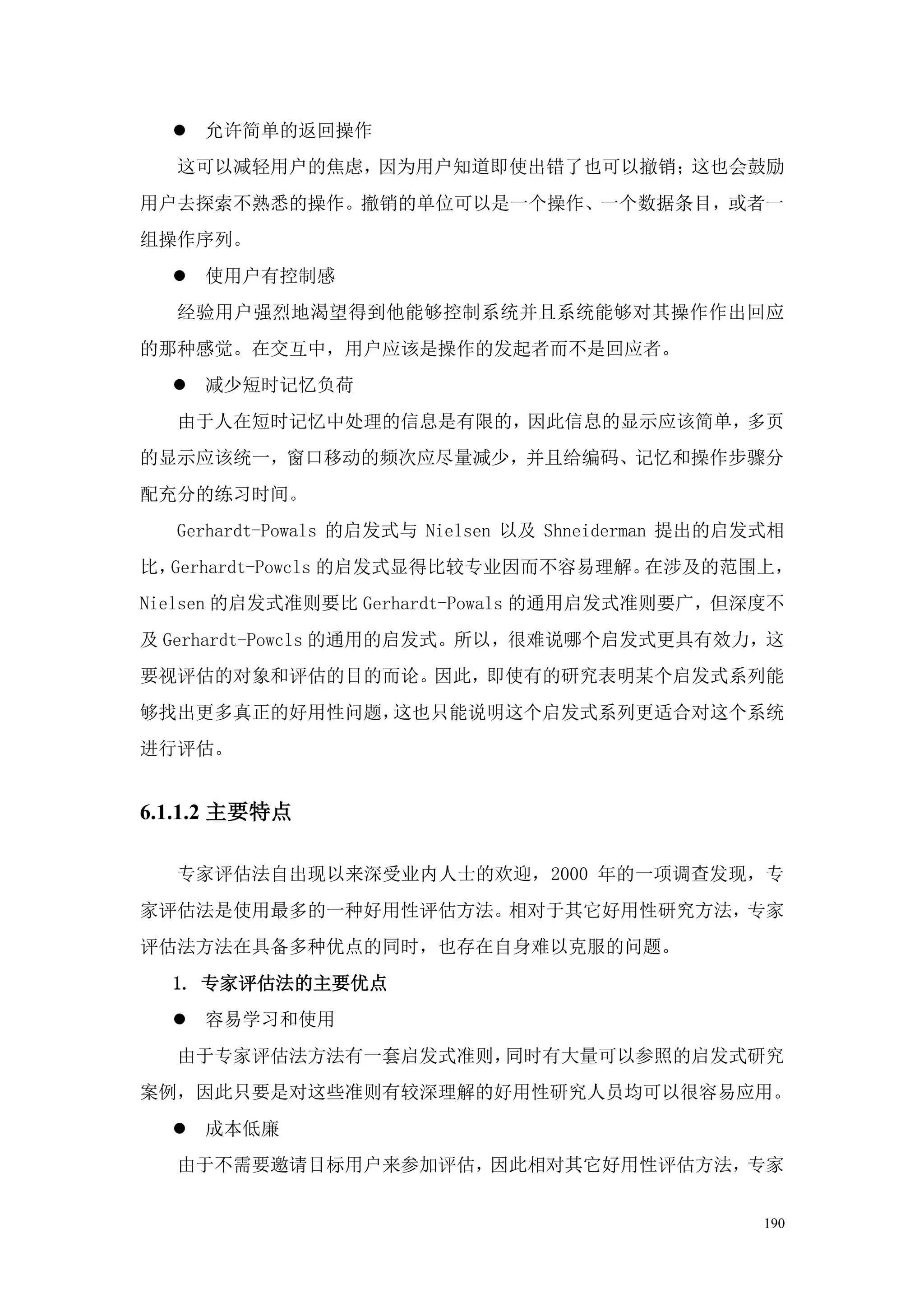  允许简单的返回操作
  这可以减轻用户的焦虑，因为用户知道即使出错了也可以撤销；这也会鼓励
用户去探索不熟悉的操作。撤销的单位可以是一个操作、一个数据条目，或者一
组操作序列。
   使用户有控制感
  经验用户强烈地渴望得到他能够控制系统并且系统能够对其操作作出回应
的那种感觉。在交互中，用户应该是操作的发起者而不是回应者。
   减少短时记忆负荷
  由于人在短时记忆中处理的信息是有限的，因此信息的显示应该简单，多页
的显示应该统一，窗口移动的频次应尽量减少，并且给编码、记忆和操作步骤分
配充分的练习时间。
  Gerhardt-Powals 的启发式与 Nielsen 以及 Shneiderman 提出的启发式相
比，Gerhardt-Powcls 的启发式显得比较专业因而不容易理解。在涉及的范围上，
Nielsen 的启发式准则要比 Gerhardt-Powals 的通用启发式准则要广，但深度不
及 Gerhardt-Powcls 的通用的启发式。所以，很难说哪个启发式更具有效力，这
要视评估的对象和评估的目的而论。因此，即使有的研究表明某个启发式系列能
够找出更多真正的好用性问题，这也只能说明这个启发式系列更适合对这个系统
进行评估。


6.1.1.2 主要特点

  专家评估法自出现以来深受业内人士的欢迎，2000 年的一项调查发现，专
家评估法是使用最多的一种好用性评估方法。相对于其它好用性研究方法，专家
评估法方法在具备多种优点的同时，也存在自身难以克服的问题。
  1. 专家评估法的主要优点
   容易学习和使用
  由于专家评估法方法有一套启发式准则，同时有大量可以参照的启发式研究
案例，因此只要是对这些准则有较深理解的好用性研究人员均可以很容易应用。
   成本低廉
  由于不需要邀请目标用户来参加评估，因此相对其它好用性评估方法，专家


                                                    190
 