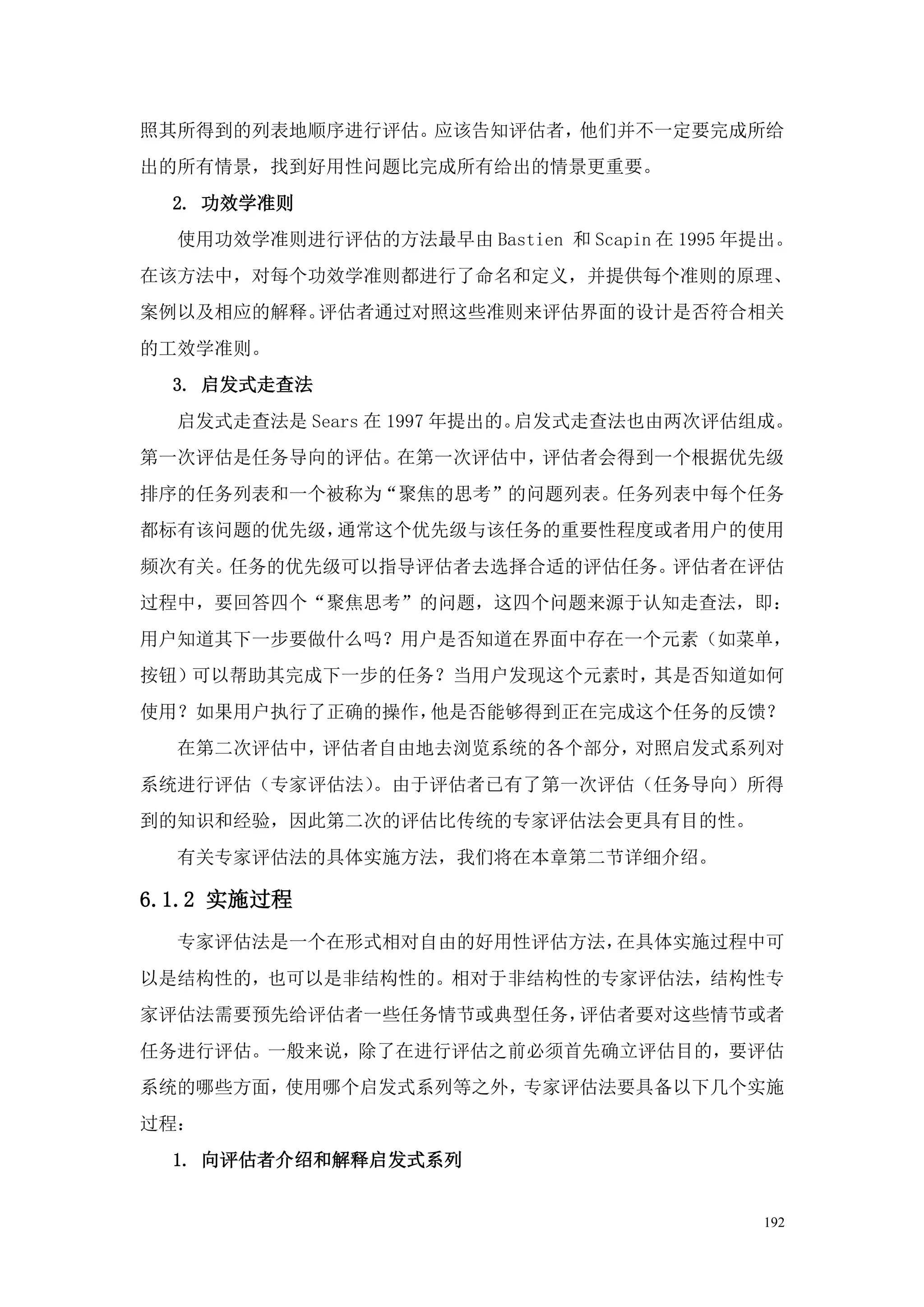 照其所得到的列表地顺序进行评估。应该告知评估者，他们并不一定要完成所给
出的所有情景，找到好用性问题比完成所有给出的情景更重要。
  2. 功效学准则
  使用功效学准则进行评估的方法最早由 Bastien 和 Scapin 在 1995 年提出。
在该方法中，对每个功效学准则都进行了命名和定义，并提供每个准则的原理、
案例以及相应的解释。评估者通过对照这些准则来评估界面的设计是否符合相关
的工效学准则。
  3. 启发式走查法
  启发式走查法是 Sears 在 1997 年提出的。启发式走查法也由两次评估组成。
第一次评估是任务导向的评估。在第一次评估中，评估者会得到一个根据优先级
排序的任务列表和一个被称为“聚焦的思考”的问题列表。任务列表中每个任务
都标有该问题的优先级，通常这个优先级与该任务的重要性程度或者用户的使用
频次有关。任务的优先级可以指导评估者去选择合适的评估任务。评估者在评估
过程中，要回答四个“聚焦思考”的问题，这四个问题来源于认知走查法，即：
用户知道其下一步要做什么吗？用户是否知道在界面中存在一个元素（如菜单，
按钮）可以帮助其完成下一步的任务？当用户发现这个元素时，其是否知道如何
使用？如果用户执行了正确的操作，他是否能够得到正在完成这个任务的反馈？
  在第二次评估中，评估者自由地去浏览系统的各个部分，对照启发式系列对
系统进行评估（专家评估法）。由于评估者已有了第一次评估（任务导向）所得
到的知识和经验，因此第二次的评估比传统的专家评估法会更具有目的性。
  有关专家评估法的具体实施方法，我们将在本章第二节详细介绍。

6.1.2 实施过程
  专家评估法是一个在形式相对自由的好用性评估方法，在具体实施过程中可
以是结构性的，也可以是非结构性的。相对于非结构性的专家评估法，结构性专
家评估法需要预先给评估者一些任务情节或典型任务，评估者要对这些情节或者
任务进行评估。一般来说，除了在进行评估之前必须首先确立评估目的，要评估
系统的哪些方面，使用哪个启发式系列等之外，专家评估法要具备以下几个实施
过程：
  1. 向评估者介绍和解释启发式系列


                                             192
 
