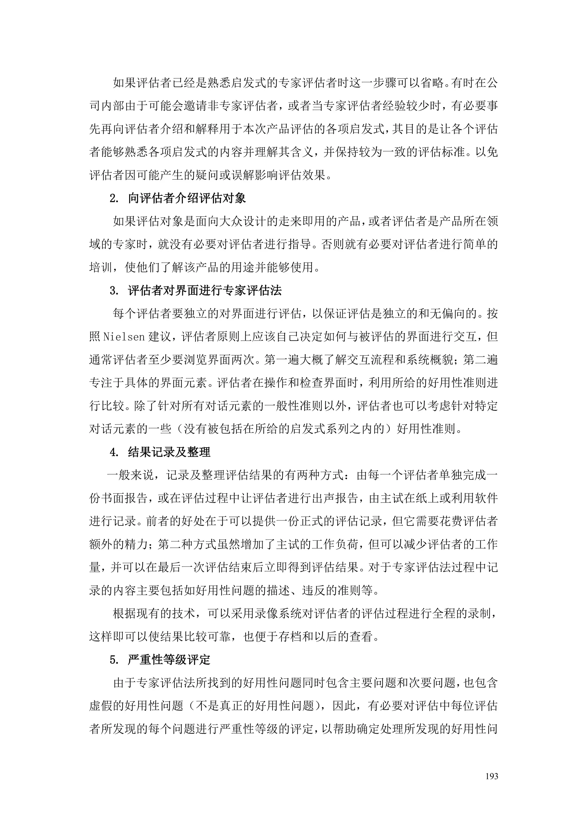 如果评估者已经是熟悉启发式的专家评估者时这一步骤可以省略。有时在公
司内部由于可能会邀请非专家评估者，或者当专家评估者经验较少时，有必要事
先再向评估者介绍和解释用于本次产品评估的各项启发式，其目的是让各个评估
者能够熟悉各项启发式的内容并理解其含义，并保持较为一致的评估标准。以免
评估者因可能产生的疑问或误解影响评估效果。
  2. 向评估者介绍评估对象
  如果评估对象是面向大众设计的走来即用的产品，或者评估者是产品所在领
域的专家时，就没有必要对评估者进行指导。否则就有必要对评估者进行简单的
培训，使他们了解该产品的用途并能够使用。
  3. 评估者对界面进行专家评估法
  每个评估者要独立的对界面进行评估，以保证评估是独立的和无偏向的。按
照 Nielsen 建议，评估者原则上应该自己决定如何与被评估的界面进行交互，但
通常评估者至少要浏览界面两次。第一遍大概了解交互流程和系统概貌；第二遍
专注于具体的界面元素。评估者在操作和检查界面时，利用所给的好用性准则进
行比较。除了针对所有对话元素的一般性准则以外，评估者也可以考虑针对特定
对话元素的一些（没有被包括在所给的启发式系列之内的）好用性准则。
  4. 结果记录及整理
 一般来说，记录及整理评估结果的有两种方式：由每一个评估者单独完成一
份书面报告，或在评估过程中让评估者进行出声报告，由主试在纸上或利用软件
进行记录。前者的好处在于可以提供一份正式的评估记录，但它需要花费评估者
额外的精力；第二种方式虽然增加了主试的工作负荷，但可以减少评估者的工作
量，并可以在最后一次评估结束后立即得到评估结果。对于专家评估法过程中记
录的内容主要包括如好用性问题的描述、违反的准则等。
  根据现有的技术，可以采用录像系统对评估者的评估过程进行全程的录制，
这样即可以使结果比较可靠，也便于存档和以后的查看。
  5. 严重性等级评定
  由于专家评估法所找到的好用性问题同时包含主要问题和次要问题，也包含
虚假的好用性问题（不是真正的好用性问题），因此，有必要对评估中每位评估
者所发现的每个问题进行严重性等级的评定，以帮助确定处理所发现的好用性问


                                      193
 