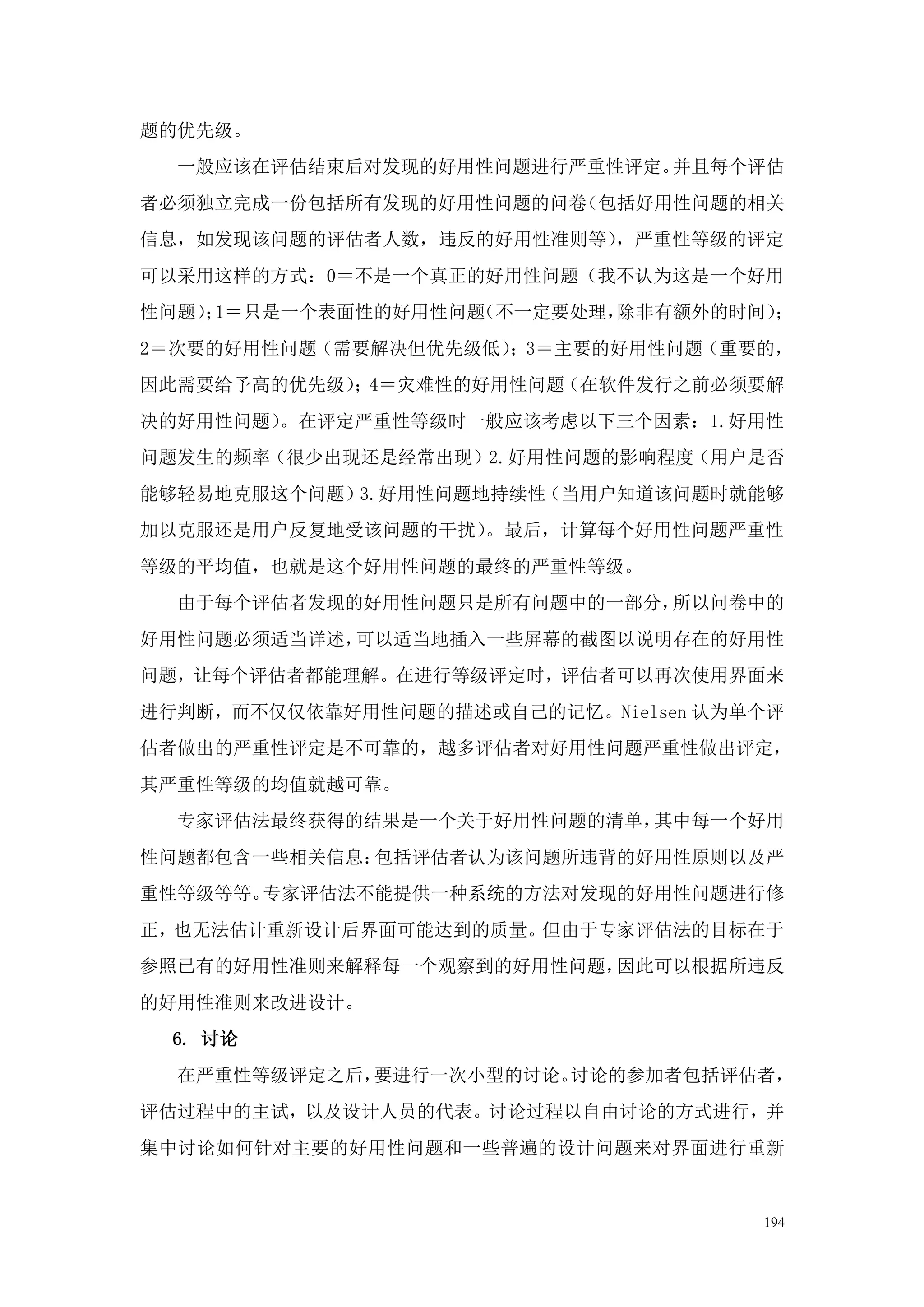 题的优先级。
  一般应该在评估结束后对发现的好用性问题进行严重性评定。并且每个评估
者必须独立完成一份包括所有发现的好用性问题的问卷（包括好用性问题的相关
信息，如发现该问题的评估者人数，违反的好用性准则等），严重性等级的评定
可以采用这样的方式：0＝不是一个真正的好用性问题（我不认为这是一个好用
性问题） 1＝只是一个表面性的好用性问题
    ；               （不一定要处理，除非有额外的时间）；
2＝次要的好用性问题（需要解决但优先级低）；3＝主要的好用性问题（重要的，
因此需要给予高的优先级）；4＝灾难性的好用性问题（在软件发行之前必须要解
决的好用性问题）。在评定严重性等级时一般应该考虑以下三个因素：1.好用性
问题发生的频率（很少出现还是经常出现）2.好用性问题的影响程度（用户是否
能够轻易地克服这个问题）3.好用性问题地持续性（当用户知道该问题时就能够
加以克服还是用户反复地受该问题的干扰）。最后，计算每个好用性问题严重性
等级的平均值，也就是这个好用性问题的最终的严重性等级。
  由于每个评估者发现的好用性问题只是所有问题中的一部分，所以问卷中的
好用性问题必须适当详述，可以适当地插入一些屏幕的截图以说明存在的好用性
问题，让每个评估者都能理解。在进行等级评定时，评估者可以再次使用界面来
进行判断，而不仅仅依靠好用性问题的描述或自己的记忆。Nielsen 认为单个评
估者做出的严重性评定是不可靠的，越多评估者对好用性问题严重性做出评定，
其严重性等级的均值就越可靠。
  专家评估法最终获得的结果是一个关于好用性问题的清单，其中每一个好用
性问题都包含一些相关信息：包括评估者认为该问题所违背的好用性原则以及严
重性等级等等。专家评估法不能提供一种系统的方法对发现的好用性问题进行修
正，也无法估计重新设计后界面可能达到的质量。但由于专家评估法的目标在于
参照已有的好用性准则来解释每一个观察到的好用性问题，因此可以根据所违反
的好用性准则来改进设计。
 6. 讨论
  在严重性等级评定之后，要进行一次小型的讨论。讨论的参加者包括评估者，
评估过程中的主试，以及设计人员的代表。讨论过程以自由讨论的方式进行，并
集中讨论如何针对主要的好用性问题和一些普遍的设计问题来对界面进行重新


                                     194
 