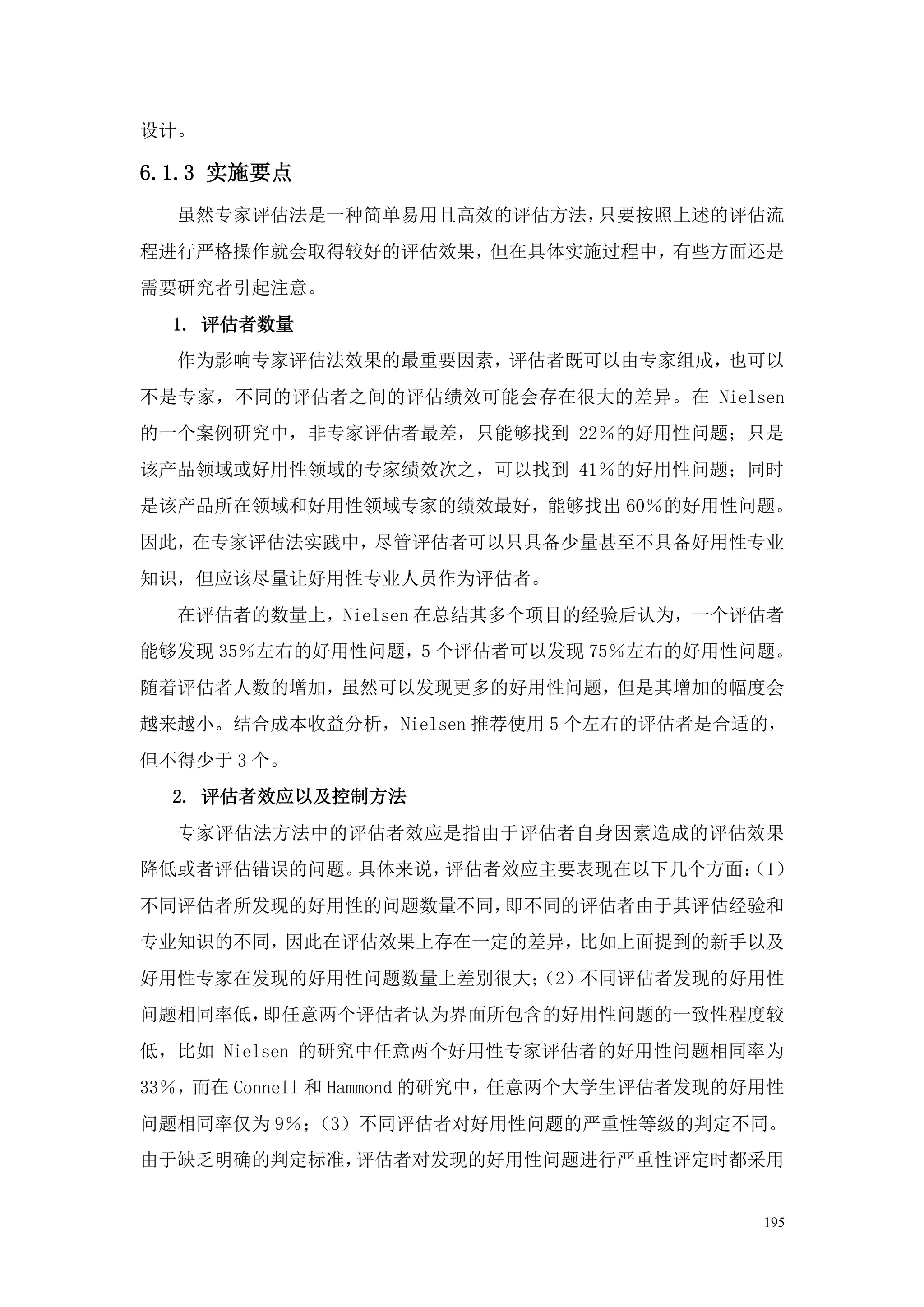 设计。

6.1.3 实施要点
  虽然专家评估法是一种简单易用且高效的评估方法，只要按照上述的评估流
程进行严格操作就会取得较好的评估效果，但在具体实施过程中，有些方面还是
需要研究者引起注意。
  1. 评估者数量
  作为影响专家评估法效果的最重要因素，评估者既可以由专家组成，也可以
不是专家，不同的评估者之间的评估绩效可能会存在很大的差异。在 Nielsen
的一个案例研究中，非专家评估者最差，只能够找到 22％的好用性问题；只是
该产品领域或好用性领域的专家绩效次之，可以找到 41％的好用性问题；同时
是该产品所在领域和好用性领域专家的绩效最好，能够找出 60％的好用性问题。
因此，在专家评估法实践中，尽管评估者可以只具备少量甚至不具备好用性专业
知识，但应该尽量让好用性专业人员作为评估者。
  在评估者的数量上，Nielsen 在总结其多个项目的经验后认为，一个评估者
能够发现 35％左右的好用性问题，5 个评估者可以发现 75％左右的好用性问题。
随着评估者人数的增加，虽然可以发现更多的好用性问题，但是其增加的幅度会
越来越小。结合成本收益分析，Nielsen 推荐使用 5 个左右的评估者是合适的，
但不得少于 3 个。
  2. 评估者效应以及控制方法
  专家评估法方法中的评估者效应是指由于评估者自身因素造成的评估效果
降低或者评估错误的问题。具体来说，评估者效应主要表现在以下几个方面：
                                 （1）
不同评估者所发现的好用性的问题数量不同，即不同的评估者由于其评估经验和
专业知识的不同，因此在评估效果上存在一定的差异，比如上面提到的新手以及
好用性专家在发现的好用性问题数量上差别很大；
                     （2）不同评估者发现的好用性
问题相同率低，即任意两个评估者认为界面所包含的好用性问题的一致性程度较
低，比如 Nielsen 的研究中任意两个好用性专家评估者的好用性问题相同率为
33％，而在 Connell 和 Hammond 的研究中，任意两个大学生评估者发现的好用性
问题相同率仅为 9％；（3）不同评估者对好用性问题的严重性等级的判定不同。
由于缺乏明确的判定标准，评估者对发现的好用性问题进行严重性评定时都采用


                                            195
 