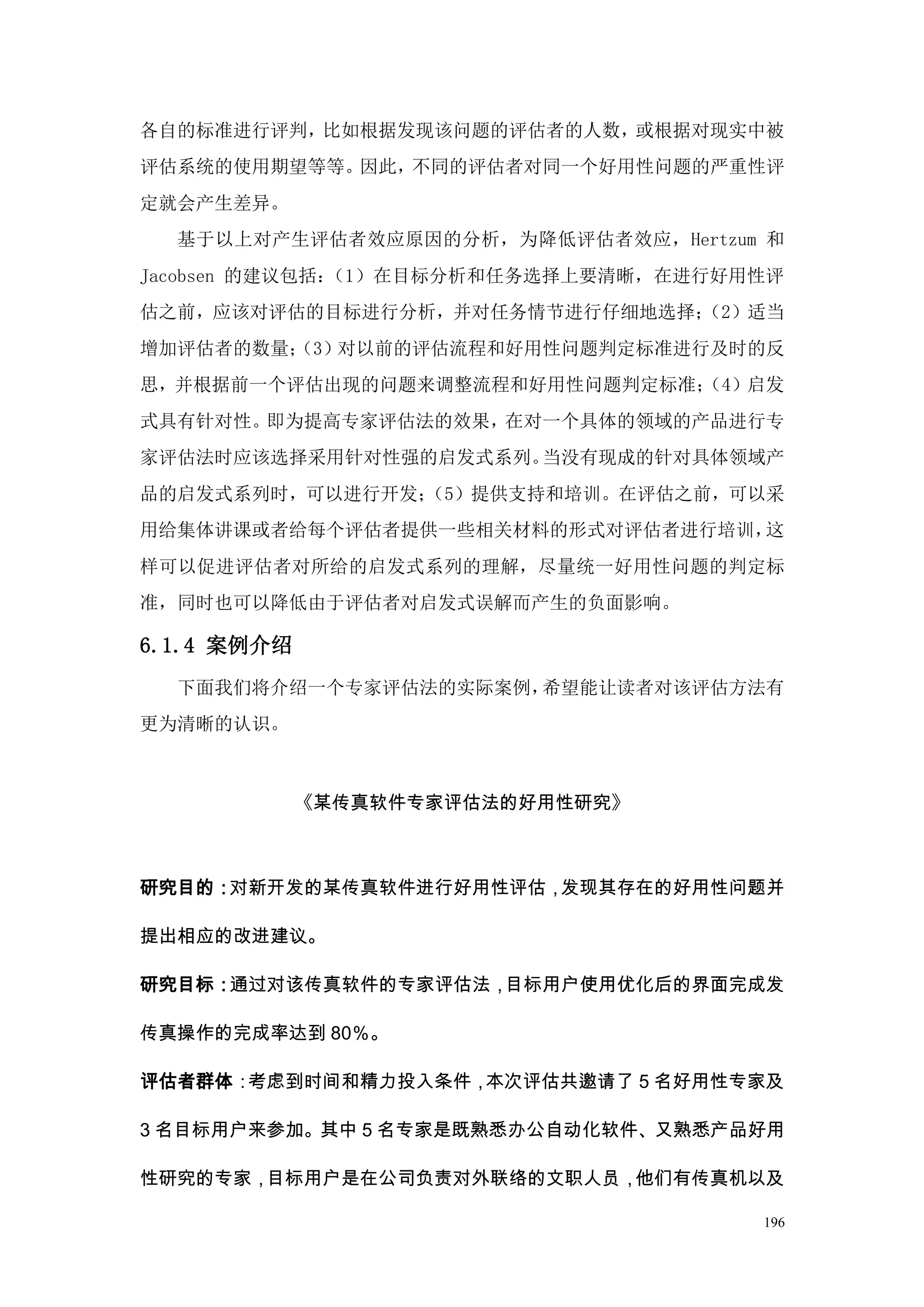 各自的标准进行评判，比如根据发现该问题的评估者的人数，或根据对现实中被
评估系统的使用期望等等。因此，不同的评估者对同一个好用性问题的严重性评
定就会产生差异。
  基于以上对产生评估者效应原因的分析，为降低评估者效应，Hertzum 和
Jacobsen 的建议包括：（1）在目标分析和任务选择上要清晰，在进行好用性评
估之前，应该对评估的目标进行分析，并对任务情节进行仔细地选择；
                              （2）适当
增加评估者的数量；
        （3）对以前的评估流程和好用性问题判定标准进行及时的反
思，并根据前一个评估出现的问题来调整流程和好用性问题判定标准；
                              （4）启发
式具有针对性。即为提高专家评估法的效果，在对一个具体的领域的产品进行专
家评估法时应该选择采用针对性强的启发式系列。当没有现成的针对具体领域产
品的启发式系列时，可以进行开发；
               （5）提供支持和培训。在评估之前，可以采
用给集体讲课或者给每个评估者提供一些相关材料的形式对评估者进行培训，这
样可以促进评估者对所给的启发式系列的理解，尽量统一好用性问题的判定标
准，同时也可以降低由于评估者对启发式误解而产生的负面影响。

6.1.4 案例介绍
  下面我们将介绍一个专家评估法的实际案例，希望能让读者对该评估方法有
更为清晰的认识。



             《某传真软件专家评估法的好用性研究》



研究目的：对新开发的某传真软件进行好用性评估，发现其存在的好用性问题并

提出相应的改进建议。

研究目标：通过对该传真软件的专家评估法，目标用户使用优化后的界面完成发

传真操作的完成率达到 80％。

评估者群体：考虑到时间和精力投入条件，本次评估共邀请了 5 名好用性专家及

3 名目标用户来参加。其中 5 名专家是既熟悉办公自动化软件、又熟悉产品好用

性研究的专家，目标用户是在公司负责对外联络的文职人员，他们有传真机以及

                                      196
 