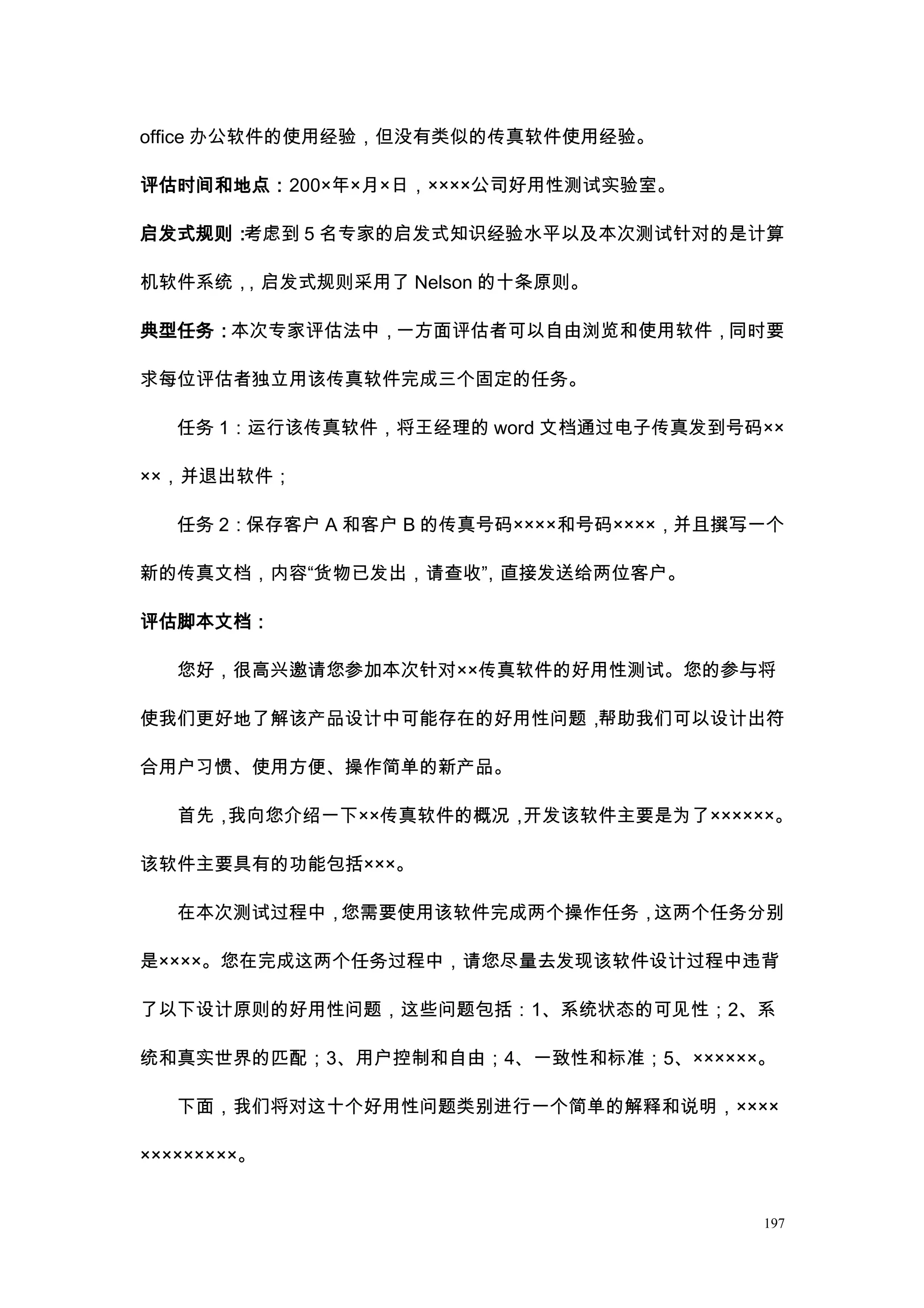 office 办公软件的使用经验，但没有类似的传真软件使用经验。

评估时间和地点：200×年×月×日，××××公司好用性测试实验室。

启发式规则：考虑到 5 名专家的启发式知识经验水平以及本次测试针对的是计算

机软件系统，，启发式规则采用了 Nelson 的十条原则。

典型任务：本次专家评估法中，一方面评估者可以自由浏览和使用软件，同时要

求每位评估者独立用该传真软件完成三个固定的任务。

   任务 1：运行该传真软件，将王经理的 word 文档通过电子传真发到号码××

××，并退出软件；

   任务 2：保存客户 A 和客户 B 的传真号码××××和号码××××，并且撰写一个

新的传真文档，内容“货物已发出，请查收” 直接发送给两位客户。
                   ，

评估脚本文档：

   您好，很高兴邀请您参加本次针对××传真软件的好用性测试。您的参与将

使我们更好地了解该产品设计中可能存在的好用性问题，帮助我们可以设计出符

合用户习惯、使用方便、操作简单的新产品。

   首先，我向您介绍一下××传真软件的概况，开发该软件主要是为了××××××。

该软件主要具有的功能包括×××。

   在本次测试过程中，您需要使用该软件完成两个操作任务，这两个任务分别

是××××。您在完成这两个任务过程中，请您尽量去发现该软件设计过程中违背

了以下设计原则的好用性问题，这些问题包括：1、系统状态的可见性；2、系

统和真实世界的匹配；3、用户控制和自由；4、一致性和标准；5、××××××。

   下面，我们将对这十个好用性问题类别进行一个简单的解释和说明，××××

×××××××××。


                                          197
 