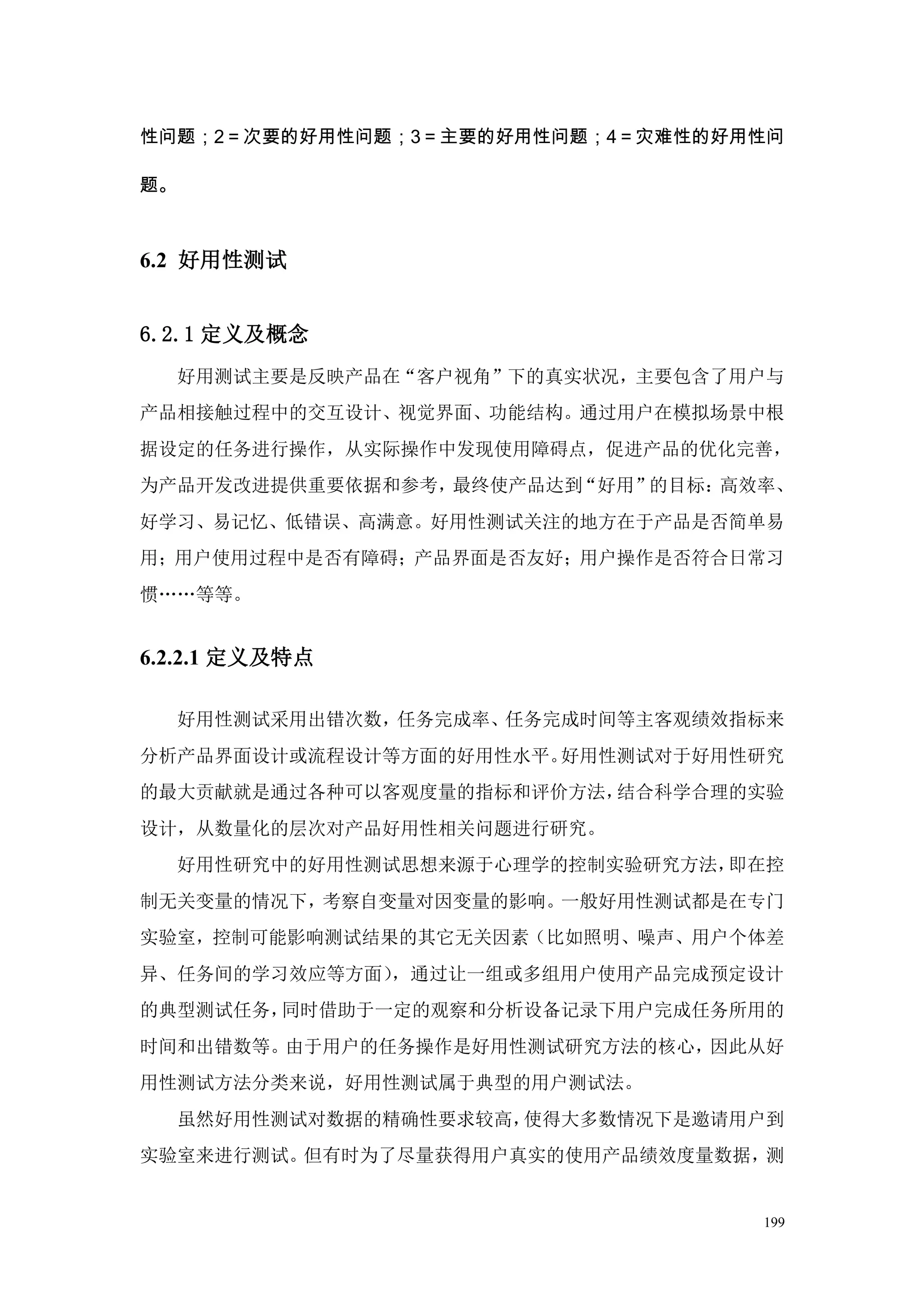 性问题；2＝次要的好用性问题；3＝主要的好用性问题；4＝灾难性的好用性问

题。



6.2 好用性测试


6.2.1 定义及概念
     好用测试主要是反映产品在“客户视角”下的真实状况，主要包含了用户与
产品相接触过程中的交互设计、视觉界面、功能结构。通过用户在模拟场景中根
据设定的任务进行操作，从实际操作中发现使用障碍点，促进产品的优化完善，
为产品开发改进提供重要依据和参考，最终使产品达到“好用”的目标：高效率、
好学习、易记忆、低错误、高满意。好用性测试关注的地方在于产品是否简单易
用；用户使用过程中是否有障碍；产品界面是否友好；用户操作是否符合日常习
惯„„等等。


6.2.2.1 定义及特点

     好用性测试采用出错次数，任务完成率、任务完成时间等主客观绩效指标来
分析产品界面设计或流程设计等方面的好用性水平。好用性测试对于好用性研究
的最大贡献就是通过各种可以客观度量的指标和评价方法，结合科学合理的实验
设计，从数量化的层次对产品好用性相关问题进行研究。
     好用性研究中的好用性测试思想来源于心理学的控制实验研究方法，即在控
制无关变量的情况下，考察自变量对因变量的影响。一般好用性测试都是在专门
实验室，控制可能影响测试结果的其它无关因素（比如照明、噪声、用户个体差
异、任务间的学习效应等方面），通过让一组或多组用户使用产品完成预定设计
的典型测试任务，同时借助于一定的观察和分析设备记录下用户完成任务所用的
时间和出错数等。由于用户的任务操作是好用性测试研究方法的核心，因此从好
用性测试方法分类来说，好用性测试属于典型的用户测试法。
     虽然好用性测试对数据的精确性要求较高，使得大多数情况下是邀请用户到
实验室来进行测试。但有时为了尽量获得用户真实的使用产品绩效度量数据，测


                                    199
 