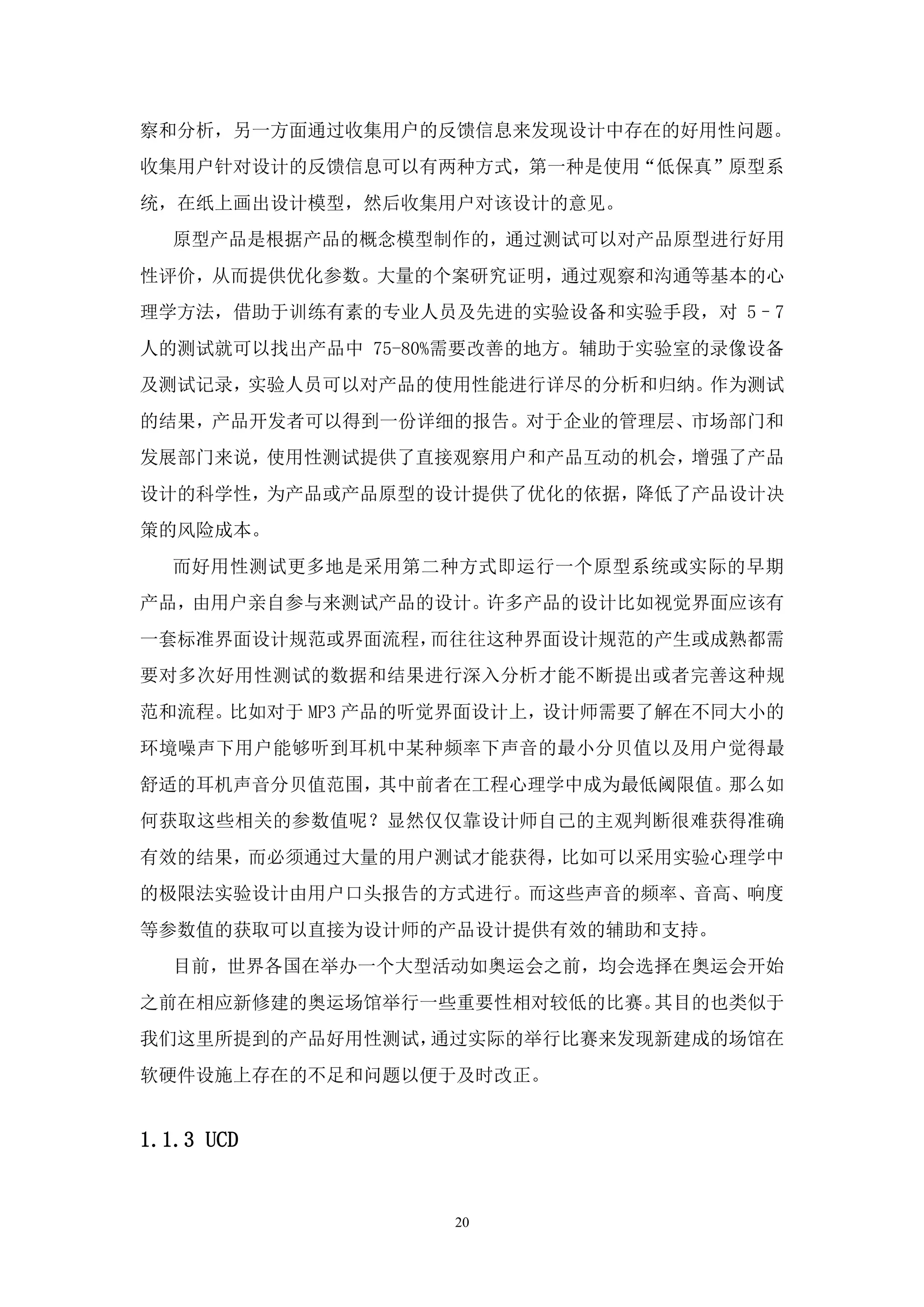 察和分析，另一方面通过收集用户的反馈信息来发现设计中存在的好用性问题。
收集用户针对设计的反馈信息可以有两种方式，第一种是使用“低保真”原型系
统，在纸上画出设计模型，然后收集用户对该设计的意见。
  原型产品是根据产品的概念模型制作的，通过测试可以对产品原型进行好用
性评价，从而提供优化参数。大量的个案研究证明，通过观察和沟通等基本的心
理学方法，借助于训练有素的专业人员及先进的实验设备和实验手段，对 5–7
人的测试就可以找出产品中 75-80%需要改善的地方。辅助于实验室的录像设备
及测试记录，实验人员可以对产品的使用性能进行详尽的分析和归纳。作为测试
的结果，产品开发者可以得到一份详细的报告。对于企业的管理层、市场部门和
发展部门来说，使用性测试提供了直接观察用户和产品互动的机会，增强了产品
设计的科学性，为产品或产品原型的设计提供了优化的依据，降低了产品设计决
策的风险成本。
  而好用性测试更多地是采用第二种方式即运行一个原型系统或实际的早期
产品，由用户亲自参与来测试产品的设计。许多产品的设计比如视觉界面应该有
一套标准界面设计规范或界面流程，而往往这种界面设计规范的产生或成熟都需
要对多次好用性测试的数据和结果进行深入分析才能不断提出或者完善这种规
范和流程。比如对于 MP3 产品的听觉界面设计上，设计师需要了解在不同大小的
环境噪声下用户能够听到耳机中某种频率下声音的最小分贝值以及用户觉得最
舒适的耳机声音分贝值范围，其中前者在工程心理学中成为最低阈限值。那么如
何获取这些相关的参数值呢？显然仅仅靠设计师自己的主观判断很难获得准确
有效的结果，而必须通过大量的用户测试才能获得，比如可以采用实验心理学中
的极限法实验设计由用户口头报告的方式进行。而这些声音的频率、音高、响度
等参数值的获取可以直接为设计师的产品设计提供有效的辅助和支持。
  目前，世界各国在举办一个大型活动如奥运会之前，均会选择在奥运会开始
之前在相应新修建的奥运场馆举行一些重要性相对较低的比赛。其目的也类似于
我们这里所提到的产品好用性测试，通过实际的举行比赛来发现新建成的场馆在
软硬件设施上存在的不足和问题以便于及时改正。


1.1.3 UCD


                  20
 