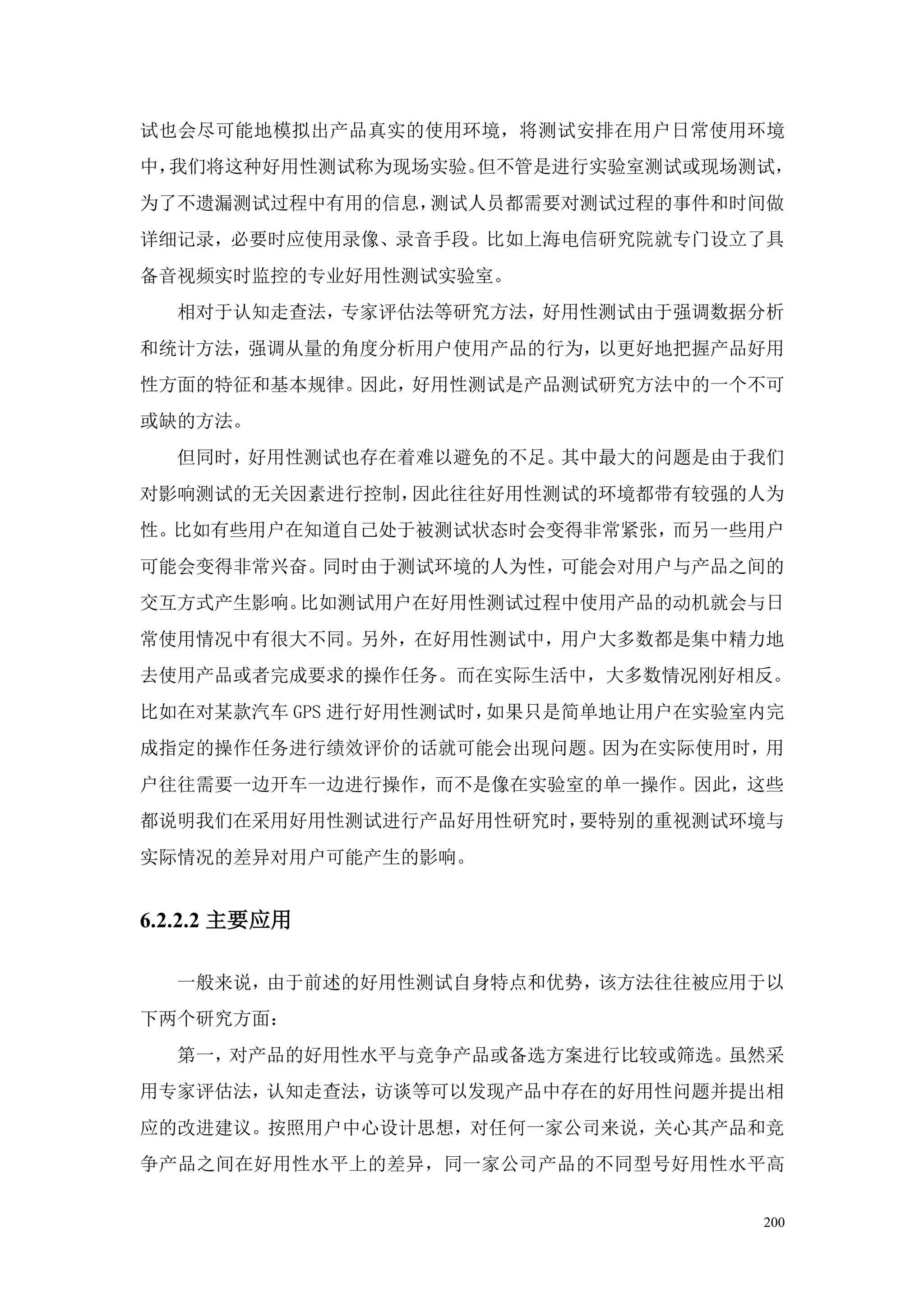 试也会尽可能地模拟出产品真实的使用环境，将测试安排在用户日常使用环境
中，我们将这种好用性测试称为现场实验。但不管是进行实验室测试或现场测试，
为了不遗漏测试过程中有用的信息，测试人员都需要对测试过程的事件和时间做
详细记录，必要时应使用录像、录音手段。比如上海电信研究院就专门设立了具
备音视频实时监控的专业好用性测试实验室。
  相对于认知走查法，专家评估法等研究方法，好用性测试由于强调数据分析
和统计方法，强调从量的角度分析用户使用产品的行为，以更好地把握产品好用
性方面的特征和基本规律。因此，好用性测试是产品测试研究方法中的一个不可
或缺的方法。
  但同时，好用性测试也存在着难以避免的不足。其中最大的问题是由于我们
对影响测试的无关因素进行控制，因此往往好用性测试的环境都带有较强的人为
性。比如有些用户在知道自己处于被测试状态时会变得非常紧张，而另一些用户
可能会变得非常兴奋。同时由于测试环境的人为性，可能会对用户与产品之间的
交互方式产生影响。比如测试用户在好用性测试过程中使用产品的动机就会与日
常使用情况中有很大不同。另外，在好用性测试中，用户大多数都是集中精力地
去使用产品或者完成要求的操作任务。而在实际生活中，大多数情况刚好相反。
比如在对某款汽车 GPS 进行好用性测试时，如果只是简单地让用户在实验室内完
成指定的操作任务进行绩效评价的话就可能会出现问题。因为在实际使用时，用
户往往需要一边开车一边进行操作，而不是像在实验室的单一操作。因此，这些
都说明我们在采用好用性测试进行产品好用性研究时，要特别的重视测试环境与
实际情况的差异对用户可能产生的影响。


6.2.2.2 主要应用

  一般来说，由于前述的好用性测试自身特点和优势，该方法往往被应用于以
下两个研究方面：
  第一，对产品的好用性水平与竞争产品或备选方案进行比较或筛选。虽然采
用专家评估法，认知走查法，访谈等可以发现产品中存在的好用性问题并提出相
应的改进建议。按照用户中心设计思想，对任何一家公司来说，关心其产品和竞
争产品之间在好用性水平上的差异，同一家公司产品的不同型号好用性水平高


                                    200
 